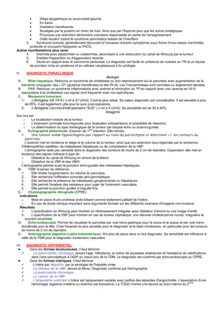 •      Siège épigastrique ou sous-costal gauche.
         •      En barre.
         •      Irradiation transfixiante.
         •      Soulagée par la position en chien de fusil. Ainsi que par l'Aspirine plus que les autres antalgiques.
         •      Provoque une restriction alimentaire volontaire responsable en partie de l'amaigrissement.
         •      Cette douleur traduit le syndrome pancréatico-solaire de Chauffard.
      3.      Syndrome tumoral, généralement découvert à l'occasion d'autres symptômes sous forme d'une masse mal limitée,
         profonde et occupant l'épigastre ou l'HCG.
Autres manifestations plus rares
      4.      Diarrhée avec stéatorrhée ou créatorrhée, secondaire à une obstruction du canal de Wirsung par la tumeur.
      5.      Diabète d'apparition ou d'aggravation récente.
      6.      Ascite en rapport avec le carcinome péritonéal. Le diagnostic est facile en présence de nodules au TR et un liquide
         de ponction riche en protéines et en cellules néoplasiques à la cytologie.

V-     DIAGNOSTIC PARACLINIQUE :
                                                                   Biologie
 A.       Bilan hépatique: Retrouve un syndrome de choléstase ou son retentissement sur le pancréas avec augmentation de la
    bilirubine conjuguée, des γ GT (glutamyl transférase) et des Ph.Al. Les Transaminases sont normales ou légèrement élevées.
 B.       FNS: Retrouve un syndrome inflammatoire avec anémie et diminution du TP en rapport avec une carence en Vit K
    (secondaire à la choléstase) ces signes sont fréquents mais non-spécifiques.
 C.       Marqueurs tumoraux:
    1-      L'Antigène CA 19-9 ( n inf à 37 UI/ml): C'est le plus utilisé. Sa valeur diagnostic est considérable. Il est sensible à plus
       de 85%. Il est également utile pour le suivi post-opératoire.
    2-      L'Antigène Carcino-Embryonnaire "ACE" ( n inf à 5 UI/ml): Sa sensibilité est de 30 à 40%.
                                                                  Imagerie
Son but est
     o      La localisation exacte de la tumeur.
     o      L'extension tumorale loco-régionale pour évaluation préopératoire et possibilité de résection.
     o      La détermination du type histologique de la tumeur par biopsie écho ou scanno-guidée.
 A-       Echographie abdominale: Examen de 1ere intention. Elle montre
    1.      Une tumeur solide hypoéchogène par rapport au reste du parenchyme et déformant +/- les contours du
       pancréas.
       L'examen met en évidence le siège et le volume de la tumeur, ainsi que son extension loco-régionale par la recherche
    d'Adénopathies satellites, de métastases hépatiques ou de compression de la VBP.
       L'échographie reste peu sensible dans le diagnostic des tumeurs de moins de 2 cm de diamètre. Cependant, elle met en
    évidence des signes indirects à type de
    o       Dilatation du canal de Wirsung en amont de la lésion.
    o       Dilatation de la VBP et des VBIH.
    L'échographie permet aussi la ponction écho-guidée des métastases hépatiques.
 B-       TDM: Examen de référence.
    1.      Elle révèle l'augmentation du volume du pancréas.
    2.      Elle recherche l'infiltration tumorale péri-pancréatique.
    3.      Elle recherche la présence de métastases ganglionnaires ou hépatiques.
    4.      Elle permet l'analyse des vaisseaux pour juger de l'extension vasculaire.
    5.      Elle permet la ponction guidée à l'aiguille fine.
 C-       Cholangiographie rétrograde (CPRE):
  Indications
    o       Mise en place d'une prothèse endo-biliaire comme traitement palliatif de l'ictère.
    o       En cas de doute clinique important sans arguments formels sur les différents examens d'imagerie non-invasive.
  Résultats
    1-      L'opacification du Wirsung peut montrer un rétrécissement irrégulier avec dilatation d'amont ou une image d'arrêt.
    2-      L'opacification de la VBP peut montrer en cas de tumeur céphalique une sténose cholédocienne courte, irrégulière et
       souvent excentrée.
 D-       Echo-endoscopie: Permet de visualiser le pancréas par voie trans-gastrique pour le corps et la queue et par voie trans-
    duodénale pour la tête. C'est l'examen le plus sensible pour le diagnostic et le bilan d'extension, en particulier pour les tumeurs
    de moins de 2 cm de diamètre.
 E-       Artériographie digestive (cœlio-mésentérique): N'a plus de place dans un but diagnostic. Sa sensibilité est inférieure à
    celle de la TDM pour le diagnostic d'extension vasculaire.

VI-    DIAGNOSTIC DIFFERENTIEL :
 ➨       Dans les formes douloureuses, il faut éliminer
           La pancréatite chronique, devant l'age, l'éthylisme, la notion de poussées antérieures et l'existence de calcifications
          dans l'aire pancréatique à l'ASP ou mieux lors de la TDM. Le diagnostic est confirmé par écho-endoscopie ou CPRE.
 ➨       Dans les formes ictériques, il faut éliminer
           L'ictère par hépatite, par la sérologie de l'hépatite virale.
           La lithiase de la VBP, devant la fièvre. Diagnostic confirmé par l'échographie.
           La pancréatite chronique.
           Le cancer de la VBP.
           L'ampulome vaterien: L'ictère est typiquement variable avec parfois des épisodes d'angiocholite. L'association d'une
                                                                                                                     eme
          hémorragie digestive (méléna ou anémie) est évocatrice. Le TOGD montre une lacune au bord interne du 2
 