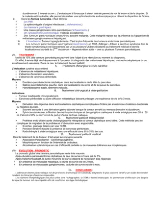 duodénum en 3 inversé ou en ε. L'endoscopie à fibroscope à vision latérale permet de voir la lésion et de la biopsier. Si
          le malade est inopérable, elle permet de réaliser une sphincterotomie endoscopique pour obtenir la disparition de l'ictère.
 ➨       Dans les formes tumorales, il faut éliminer
            Les PKP.
            La splénomégalie d'origine infectieuse (Leishmaniose.)
            Les tumeurs gastriques.
            Une masse ganglionnaire rétro-pancréatique (Schwannome.)
            Un cystadénome pancréatique, n'est pas exceptionnel.
            Des tumeurs pancréatiques endocrines, souvent malignes. Cette malignité repose sur la présence ou l'apparition de
          métastases ganglionnaires et hépatiques.
               L'insulinome: Tumeur hypoglycémiante. C'est la plus fréquente des tumeurs endocrines pancréatiques.
               Les tumeurs pancréatiques ulcérogènes (Gastrinome): en 1955, Zollinger – Ellison a décrit un syndrome dont la
             triade symptomatique est caractérisée par un ou plusieurs Ulcères résistants au traitement médical et dont la
             localisation est au-delà du 2eme duodénum – Hypersécrétion acide – une ou plusieurs Tumeurs pancréatiques.

VII- TRAITEMENT :
    Moins de 15% des tumeurs pancréatiques peuvent faire l'objet d'une résection au moment du diagnostic.
    En effet, il existe déjà très fréquemment à l'occasion du diagnostic des métastases hépatiques, une ascite néoplasique ou un
envahissement vasculaire. Dans ce cas, le traitement devient palliatif.
                                             A.     Traitement chirurgical à visée curative:
L'indication curative sous-entend
    o L'absence de métastases hépatiques.
    o L'absence d'extension vasculaire.
    o L'absence de carcinose péritonéale.
Moyens
           Duodéno-pancréatectomie céphalique, dans les localisations de la tête du pancréas.
           Spléno-pancréatectomie gauche, dans les localisations du corps et de la queue du pancréas.
           Pancréatectomie totale, rarement indiquée.
                                             B.    Traitement chirurgical à visée palliative:
Indications
    o Tumeur inextirpable chirurgicalement.
    o Carcinose péritonéale ou autre diffusion métastatique laissant présager une espérance de vie inf à 3 mois.
Moyens
           Dérivation bilio-digestive dans les localisations céphaliques compliquées d'ictère par anastomose cholédoco-duodénale
     ou hépatico-jéjunale.
           Souvent associée à une dérivation gastro-jéjunale lorsque la tumeur envahit ou menace d'envahir le duodénum.
           Sphincterotomie avec infiltration des nerfs splanchniques et des ganglions cœliaques à visée antalgique avec 20 à 30
     ml d'alcool à 50% ou de Formol de part et d'autre de l'axe cœliaque.
                                                C.     Traitement palliatif instrumental:
           Prothèse endo-biliaire après cholangiographie rétrograde si tumeur céphalique avec ictère. Cette méthode peut se
     compliquer de migration de la prothèse et d'obstruction avec angiocholite.
           Si échec, grainage biliaire par voie TCTH.
           Ponction itérative d'ascite si présence de carcinose péritonéale.
           Radiothérapie à visée antalgique avec une efficacité dans 60 à 70% des cas.
                                                   D.     Traitement palliatif médical:
 C'est le traitement de la douleur, il fait appel aux moyens suivants
           Association Paracétamol – Dextrotropoxyphéne.
           Morphiniques en fonction de l'intensité de la douleur.
           Alcoolisation splanchnique en cas d'efficacité partielle ou de mauvaise tolérance aux morphiniques.

VIII- EVOLUTION - PRONOSTIC :
    Le pronostic global des cancers pancréatiques reste très mauvais.
    Après duodéno-pancréatectomie céphalique, le taux de survie à 5 ans est de 5%.
    Après traitement palliatif, la durée moyenne de survie dépend de l'extension loco-régionale
  •    En présence de métastase hépatique, la durée de survie est de 3 mois.
  •    En présence de métastases ganglionnaires, la durée de survie est de 6 mois.

                                                       IX-    CONCLUSION :
    L'adénocarcinome pancréatique est de pronostic dramatique en raison du diagnostic le plus souvent tardif à un stade d'extension
rendant la chirurgie d'exérèse impossible.
    Les examens morphologiques les plus utiles sont l'échographie, la TDM et l'écho-endoscopie. Ils permettent d'effectuer une biopsie
lorsque la tumeur est inextirpable afin de confirmer son type histologique.
 