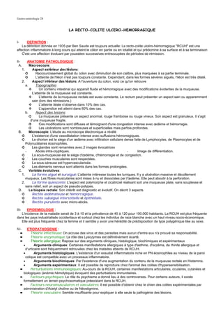 Gastro-entérologie 28


                                    LA RECTO-COLITE ULCERO-HEMORRAGIQUE


I-      DEFINITION :
    La définition donnée en 1935 par Ben Saude est toujours actuelle: La recto-colite ulcéro-hémorragique "RCUH" est une
affection inflammatoire à long cours qui atteint le côlon en partie ou en totalité et qui prédomine à sa surface et à sa terminaison
    C'est une affection évoluant par poussées successives entrecoupées de périodes de rémission.

II-      ANATOMIE PATHOLOGIQUE :
  A.      Macroscopie:
    1.      Aspect extérieur des lésions:
       ➲      Raccourcissement global du colon avec diminution de son calibre, plus marquées à sa partie terminale.
       ➲      L'atteinte de l'iléon n'est pas toujours constante. Cependant, dans les formes sévères aiguës, l'iléon est très dilaté.
    2.      Aspect intérieur des lésions: A l'ouverture du colon, voici ce qu'on retrouve
       a.     Topographie:
                 Un contenu intestinal qui apparaît fluide et hémorragique avec des modifications évidentes de la muqueuse.
            L'atteinte de la muqueuse est constante.
                 L'atteinte de la muqueuse rectale est aussi constante. Le rectum peut présenter un aspect sain ou apparemment
            sain (lors des rémissions.)
                 L'atteinte iléale s'observe dans 10% des cas.
                 L'appendice est atteint dans 60% des cas.
       b.     Aspect des lésions:
          ➲      La muqueuse présente un aspect anormal, rouge framboise ou rouge vineux. Son aspect est granuleux. Il s'agit
           d'une muqueuse fragile.
          ➲      Ces modifications sont diffuses et témoignent d'une congestion intense avec œdème et hémorragie.
          ➲      Les ulcérations sont nombreuses et superficielles mais parfois profondes.
 B.       Microscopie: L'étude au microscope électronique a révélé
    ➲       L'existence d'une vasodilatation intense avec suffusions hémorragiques.
    ➲       Le chorion est le siège d'un œdème avec infiltration cellulaire dense faite de Lymphocytes, de Plasmocytes et de
       Polynucléaires éosinophiles.
    ➲       Les glandes sont remaniées avec 2 images évocatrices
       -      Abcès intra-cryptiques.                                         -      Image de différentiation.
    ➲       La sous-muqueuse est le siège d'œdème, d'hémorragie et de congestion.
    ➲       Les couches musculaires sont respectées.
    ➲       La sous-séreuse est hypervascularisée.
    ➲       Les éléments nerveux sont atteints dans les formes prolongées.
 C.       Variétés évolutives:
    1.      La forme aiguë et suraiguë: L'atteinte intéresse toutes les tuniques. Il y a ulcération massive et décollement
       muqueux. Les fibres musculaires sont mises à nu et dissociées par l'œdème. Elle peut aboutir à la perforation.
    2.      La forme quiescente: L'aspect est polymorphe et cicatriciel réalisant soit une muqueuse plate, sans souplesse et
       sans relief, soit un aspect de pseudo-polypes.
 D.       La biopsie rectale: Son intérêt est diagnostic et évolutif. On décrit 3 aspects
    ➲       Rectite œdémateuse et hémorragique.
    ➲       Rectite subaiguë interstitielle et épithéliale.
    ➲       Rectite purulente avec micro-abcès.

III-   EPIDEMIOLOGIE :
   L'incidence de la maladie serait de 3 à 10 et la prévalence de 40 à 120 pour 100.000 habitants. La RCUH est plus fréquente
dans les pays industrialisés occidentaux et surtout chez les individus de race blanche avec un haut niveau socio-économique.
   Elle est plus fréquente chez la femme et il semble y avoir une hérédité de prédisposition de type polygénique liée au sexe.

IV-       ETIOPATHOGENIE :
     ➨       Théorie infectieuse: On accuse des virus et des parasites mais aucun d'entre eux n'a prouvé sa responsabilité.
     ➨       Théorie enzymatique: Le rôle des Lysozymes est définitivement écarté.
     ➨       Théorie allergique: Repose sur des arguments cliniques, histologique, biochimiques et expérimentaux
       •        Arguments cliniques: Certaines manifestations allergiques à type d'asthme, d'eczéma, de rhinite allergique et
         d'urticaire sont fréquemment retrouvées chez les malades atteints de RCUH.
       •        Arguments histologiques: L'existence d'un exsudat inflammatoire riche en PN éosinophiles au niveau de la paroi
         colique est compatible avec un processus inflammatoire.
       •        Arguments biochimiques: Par l'existence d'une augmentation du contenu de la muqueuse rectale en Histamine.
       •        Arguments expérimentaux: Il est possible de reproduire chez l'animal des colites d'hypersensibilisation.
     ➨       Perturbations immunologiques: Au-cours de la RCUH, certaines manifestations articulaires, oculaires, cutanées et
       biologiques (anémie hémolytique) évoquent des perturbations immunitaires.
     ➨       Facteurs psychiques: Le rôle du psychisme a donné lieu à des controverses. Pour certains auteurs, il existe
       formellement un terrain psychosomatique préexistant dans la RCUH.
     ➨       Facteurs neuromusculaires et vasculaires: Il est possible d'obtenir chez le chien des colites expérimentales par
       administration d'Acetyl choline ou de Néostigmine.
     ➨       Théorie vasculaire: Semble insuffisante pour expliquer à elle seule la pathogénie des lésions.
 