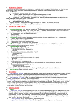 V-    DIAGNOSTIC CLINIQUE :
   Le début de la maladie est variable. Le plus souvent, il est brutal mais l'interrogatoire doit rechercher les circonstances
déclenchantes à savoir un épisode infectieux respiratoire, une virose, une antibiothérapie ainsi qu'un choc affectif.
Signes fonctionnels
      1.     Hémorragie digestive basse, signe essentiel
         •     Emission rectale de sang pur ou muco-hémorragique voir hémo-purulent.
         •     Elle ne s'accompagne ni de douleur, ni de ténesme, ni d'épreinte.
      2.     Troubles du transit, diarrhées ou constipation. Les selles sont parfois mélangées avec du sang ou du pus.
Signes généraux, l'état général est peu ou pas atteint.
      1-     L'asthénie est modérée.
      2-     Le décalage thermique est de 38°
    La présence de douleur, de ténesme, d'AEG et de fièvre à 39-40° sont tous des éléments de gravité.
Examen physique, trop pauvre mis à part que le TR ramène du sang.

VI-      DIAGNOSTIC PARACLINIQUE :
                                                            Imagerie
 A.      Recto-sigmoïdoscopie "RSS": Examen fondamental. Elle apporte des éléments essentiels au diagnostic. Elle montre
    1.     Une atteinte diffuse du rectum, sans aucune zone saine. Le caractère hémorragique de la muqueuse fait toujours
        suspecter une RCUH. D'autres aspects peuvent se rencontrer
    2.     Un enduit purulent blanc jaunâtre parfois sanglant.
    3.     Pseudo-polype.
    4.     Ulcération profonde.
 B.      Colonoscopie: Contre-indiquée dans les formes sévères du fait du risque de perforation. Elle a un triple intérêt
    1-     Elle peut être couplée aux biopsies étagées.
    2-     Elle montre l'extension des lésions.
    3-     Elle détecte la dégénérescence d'une RCUH.
    4-     Elle renseigne sur le diagnostic de colite segmentaire.
 C.      ASP: Souvent négligé. En dehors de la colectasie aiguë, il peut dessiner un aspect tubulaire, une perte des
    haustrations et un raccourcissement global du côlon.
 D.      Lavement baryté: Peut montrer
    1.     Des anomalies du tonus à type de
       o      Alternance de spasmes et de dilatations.
       o      Hypotonie.
    2.     Des anomalies de longueur et de calibre à type de
       o      Raccourcissement.
       o      Microcolie.
       o      Faible contenu colique.
    3.     Des anomalies de segmentation haustrale à type de
       o      Asymétrie.
       o      Disparition complète.
    4.     Des anomalies des marges à type de
       o      Spicule, traduisant une ulcération en bouton de chemise à double contour et d'aspect déchiqueté.
    5.     Des anomalies inter-marginales à type de
       o      Plissement longitudinal.
       o      Ulcération longitudinale ou lacunes.
  Les critères de mauvais pronostic sont les anomalies marginales, l'hypotonie et la présence de lacunes.
 E.      Artériographie: N'a pas d'indication visuelle.

VII- EVOLUTION :
 A.      RCUH subaiguë cyclique: Aux symptômes de la phase initiale, survient après 2 à 4 semaines une rémission complète.
    L'évolution ultérieure est faite de rechutes rythmées par des épisodes infectieux (bactérien et viral.) Le retentissement
    général dépend de la fréquence des poussées et des épisodes de rémission. L'évolution est bénigne.
 B.      RCUH subaiguë chronique: Elle se manifeste par une évolution sans rémission complète, sur plusieurs mois ou
    années avec modification des signes fonctionnels et généraux.
 C.      RCUH aiguë: Véritable forme fulminante, le tableau clinique est caractérisé par des signes fonctionnels intenses avec
    douleur abdominale, ténesme, épreinte, rectorragie, selle nombreuse, abondante, fluide, afécale, diurne comme nocturne,
    muco-purulente, hémorragique ou glaireuse. L'état général est complètement altéré avec fièvre très élevée, asthénie
    extrême, déséquilibre hydro-électrolytique, hypoalbuminémie sévère, hyperleucocytose et anémie. L'évolution est très
    grave, le plus souvent l'indication est chirurgicale.

VIII-    COMPLICATIONS :
 A.        Locales:
      ➨      Perforation colique: Complication redoutable avec une lourde mortalité. La fréquence des perforations varie entre 2
        et 8%. Le risque de perforation parait élevé dans les formes aiguës (muqueuse fragile) Elle peuvent être uniques ou
        multiples, touchent surtout le sigmoïde et le côlon transverse. L'interrogatoire ramène toujours la notion de prise de
        corticothérapie. Au-cours de la perforation, le diagnostic est en effet très difficile car on est le plus souvent devant un
        tableau de péritonite asthénique qui représente une urgence chirurgicale. S'il y a un pneumopéritoine, le diagnostic est
        facile mais si la perforation est bouchée…
      ➨      Colectasie aiguë: Elle est de connaissance relativement récente.
      ➨      Hypokaliémie et troubles métaboliques: Semblent plutôt être des conséquences que des causes.
 