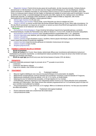 ➨   Mégacôlon toxique: C'est la forme la plus grave de la perforation, de très mauvais pronostic. Certains facteurs
      peuvent jouer un rôle favorisant, il en est ainsi pour les drogues anticholinergiques et les neuroleptiques. Certains
      auteurs évoquent un obstacle musculaire ou une brusque chute du tonus ou une contracture musculaire. Dans cette
      forme, la muqueuse (paroi colique) est très fragile, la colectasie est instable et survient juste avant la perforation. La paroi
      se déchire sous le doigt. La symptomatologie est bruyante avec AEG, signes de choc septique avec une défense
      abdominale associée. La radiologie d'ASP représente un élément fiable et fidèle au diagnostic, elle montre
      éventuellement la colectasie (dilatation colique gazeuse totale.)
    ➨     Hémorragie massive (1 à 4% des cas.)
    ➨     Complications ano-rectales: Fissure anale, moins fréquente que dans la maladie de Crohn.
    ➨     Cancer et RCUH: Le cancer survient dans les formes évoluant depuis plus de 10 ans. Dans cette circonstance, 3 à
      9% des RCUH cancérisent. Le risque de voir survenir un cancer au-cours d'une RCUH est augmenté en fonction de la
      durée de l'évolution et de l'extension de la maladie.
 B.      Générales:
    ➨     Perturbations hématologiques: A type d'anémie hémolytique hypochrome hyposidéropénique, accidents
      thromboemboliques, troubles de l'hémostase avec déficit en facteurs V, X et en Vit K, trouble de la fonction plaquettaire.
    ➨     Perturbations hydro-électrolytiques avec hypoalbuminémie et augmentation des α1 et α2 globulines.
    ➨     Atteinte hépatique avec stéatose, péri-cholangite, cholangite sclérosante et cancer des voies biliaires.
    ➨     Lésions articulaires.
    ➨     Lésions cutanées à type d'érythème noueux, duodéma, lésions papulo-nécrotiques, plaques érythémato-ulcéreuses,
      ulcère massif des jambes et pyodermite végétante.
    ➨     Lésions buccales à type de stomite aphteuse et d'ulcération douloureuse de la langue.
    ➨     Lésions oculaires à type d'uvéite.
    ➨     Amylose polyviscérale.

IX-    FORMES CLINIQUES SELON LE TERRAIN :
 A.      RCUH et grossesse.
 B.      RCUH de l'enfant (8 à 12 ans): Avec douleur abdominale diffuse avec incontinence sphinctérienne nocturne et
    manifestations articulaires importantes. Le retentissement staturo-pondéral et le risque de cancer chez l'enfant sont plus
    important var l'évolution est longue.
 C.      RCUH du sujet âgé (plus de 60 ans) avec des formes basses et hautes (10% de décès.)

X-       PRONOSTIC :
      3 éléments essentiels paraissent régler le pronostic de la 1ere poussée à cours terme
     1.    L'extension.
     2.    L'extension des lésions coliques.
     3.    L'age de la maladie, chez l'enfant et le vieillard.

XI-       TRAITEMENT :
                                                     A.       Traitement médical:
             Mesures hygiéno-diététiques avec recours à la psychothérapie et à la prescription de sédatifs.
             Médicaments symptomatiques contre la diarrhée et la surinfection mycosique à type de Diarsete et Fungizone.
             Médicaments substitutifs contre les déficits, Vit A, B, C, D, K et B12 ou Acide folique.
             Salazopyrine pour le traitement des poussées, à 4-6 g/jr répartis en 2 ou 3 prises.
             Corticothérapie, demeure empirique et son mécanisme d'action inconnu si ce n'est la réduction de la composante
           vasculaire de l'inflammation. Ses doses doivent être réduites progressivement en 4 à 8 semaines jusqu'à la dose min
           pour contrôler éventuellement la maladie.
             Immunosuppresseurs, à type d'Immurel, à 2-5 mg/kg/jr. Même si la tolérance est bonne, il ne faut pas sous-estimer
           les effets secondaires.
                                              B.     Traitement chirurgical (radical):
             Procto-colectomie totale avec anastomose iléo-anale basse.
             Colo-proctectomie totale.
 