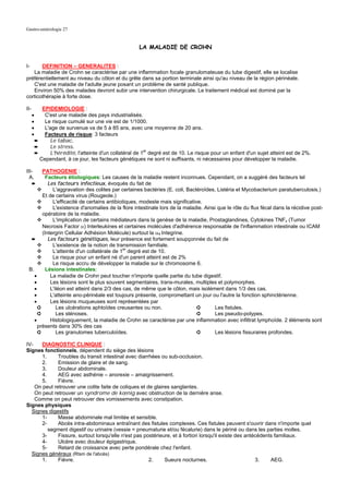 Gastro-entérologie 27


                                                        LA MALADIE DE CROHN


I-     DEFINITION – GENERALITES :
   La maladie de Crohn se caractérise par une inflammation focale granulomateuse du tube digestif, elle se localise
préférentiellement au niveau du côlon et du grêle dans sa portion terminale ainsi qu'au niveau de la région périnéale.
   C'est une maladie de l'adulte jeune posant un problème de santé publique.
   Environ 50% des malades devront subir une intervention chirurgicale. Le traitement médical est dominé par la
corticothérapie à forte dose.

II-          EPIDEMIOLOGIE :
      •       C'est une maladie des pays industrialisés.
      •       Le risque cumulé sur une vie est de 1/1000.
      •       L'age de survenue va de 5 à 85 ans, avec une moyenne de 20 ans.
      •       Facteurs de risque: 3 facteurs
          ➨     Le tabac.
          ➨     Le stress.
          ➨     L'hérédité, l'atteinte d'un collatéral de 1er degré est de 10. Le risque pour un enfant d'un sujet atteint est de 2%.
            Cependant, à ce jour, les facteurs génétiques ne sont ni suffisants, ni nécessaires pour développer la maladie.

III-    PATHOGENIE :
  A.      Facteurs étiologiques: Les causes de la maladie restent inconnues. Cependant, on a suggéré des facteurs tel
  ➨        Les facteurs infectieux, évoqués du fait de
             L'aggravation des colites par certaines bactéries (E. coli, Bactéroïdes, Listéria et Mycobacterium paratuberculosis.)
        Et de certains virus (Rougeole.)
             L'efficacité de certains antibiotiques, modeste mais significative.
             L'existence d'anomalies de la flore intestinale lors de la maladie. Ainsi que le rôle du flux fécal dans la récidive post-
        opératoire de la maladie.
             L'implication de certains médiateurs dans la genèse de la maladie, Prostaglandines, Cytokines TNFx (Tumor
        Necrosis Factor α) Interleukines et certaines molécules d'adhérence responsable de l'inflammation intestinale ou ICAM
        (Intergrin Cellular Adhésion Molécule) surtout la α4 Integrine.
  ➨        Les facteurs génétiques, leur présence est fortement soupçonnée du fait de
             L'existence de la notion de transmission familiale.
             L'atteinte d'un collatérale de 1er degré est de 10.
             Le risque pour un enfant né d'un parent atteint est de 2%
             Le risque accru de développer la maladie sur le chromosome 6.
 B.       Lésions intestinales:
    •       La maladie de Crohn peut toucher n'importe quelle partie du tube digestif.
    •       Les lésions sont le plus souvent segmentaires, trans-murales, multiples et polymorphes.
    •       L'iléon est atteint dans 2/3 des cas, de même que le côlon, mais isolément dans 1/3 des cas.
    •       L'atteinte ano-périnéale est toujours présente, compromettant un jour ou l'autre la fonction sphinctérienne.
    •       Les lésions muqueuses sont représentées par
      ➲        Les ulcérations aphtoïdes creusantes ou non.                   ➲      Les fistules.
      ➲        Les sténoses.                                                  ➲      Les pseudo-polypes.
    •       Histologiquement, la maladie de Crohn se caractérise par une inflammation avec infiltrat lymphoïde. 2 éléments sont
      présents dans 30% des cas
      ➲        Les granulomes tuberculoïdes.                                  ➲      Les lésions fissuraires profondes.

IV-    DIAGNOSTIC CLINIQUE :
Signes fonctionnels, dépendent du siège des lésions
       1.     Troubles du transit intestinal avec diarrhées ou sub-occlusion.
       2.     Emission de glaire et de sang.
       3.     Douleur abdominale.
       4.     AEG avec asthénie – anorexie – amaigrissement.
       5.     Fièvre.
    On peut retrouver une colite faite de coliques et de glaires sanglantes.
    On peut retrouver un syndrome de kœnig avec obstruction de la dernière anse.
    Comme on peut retrouver des vomissements avec constipation.
Signes physiques
  Signes digestifs
       1-     Masse abdominale mal limitée et sensible.
       2-     Abcès intra-abdominaux entraînant des fistules complexes. Ces fistules peuvent s'ouvrir dans n'importe quel
          segment digestif ou urinaire (vessie = pneumaturie et/ou fécalurie) dans le périné ou dans les parties molles.
       3-     Fissure, surtout lorsqu'elle n'est pas postérieure, et à fortiori lorsqu'il existe des antécédents familiaux.
       4-     Ulcère avec douleur épigastrique.
       5-     Retard de croissance avec perte pondérale chez l'enfant.
  Signes généraux (Rtsm de l'abcès)
       1.     Fièvre.                                  2.     Sueurs nocturnes.                          3.    AEG.
 