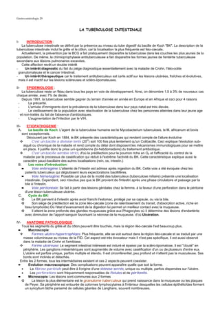 Gastro-entérologie 29


                                            LA TUBERCULOSE INTESTINALE


I-      INTRODUCTION :
    La tuberculose intestinale se définit par la présence au niveau du tube digestif du bacille de Koch "BK". La description de la
tuberculose intestinale inclut le grêle et le côlon, car la localisation la plus fréquente est iléo-cæcale.
    Actuellement, la prévention par le BCG a fait pratiquement disparaître la tuberculose dans les couches les plus jeunes de la
population. De même, la chimioprophylaxie antituberculeuse a fait disparaître les formes jaunes de l'entérite tuberculeuse
secondaire aux lésions pulmonaires excavées.
    Cette affection revêt un double intérêt
-     Un intérêt diagnostic du fait du piège diagnostique essentiellement avec la maladie de Crohn, l'iléo-colite
  granulomateuse et le cancer intestinal.
-     Un intérêt thérapeutique car le traitement antituberculeux est certe actif sur les lésions ulcérées, fraîches et évolutives,
  mais il est inactif sur les lésions scléreuses et scléro-lipomateuses.

II-     EPIDEMIOLOGIE :
    La tuberculose reste un fléau dans tous les pays en voie de développement. Ainsi, on dénombre 1.5 à 3% de nouveaux cas
chaque année, avec 7% de décès.
    Depuis 1991, la tuberculose semble gagner du terrain d'année en année en Europe et en Afrique et ceci pour 4 raisons
 -       La précarité.
 -       L'arrivée d'immigrants dont la prévalence de la tuberculose dans leur pays natal est très élevée.
 -       Le vieillissement de la population avec réactivation de la tuberculose chez les personnes atteintes dans leur jeune age
   et non-traités du fait de l'absence d'antibiotiques.
 -       L'augmentation de l'infection par le VIH.

III-    ETIOPATHOGENIE :
  A.     Le bacille de Koch: L'agent de la tuberculose humaine est le Mycobacterium tuberculosis, le M. africanum et bovis
    sont exceptionnels.
        Découvert par Koch en 1884, le BK présente des caractéristiques qui rendent compte de l'allure évolutive
           C'est un bacille a division lente (20H) soit 100 fois plus lentement qu'un Colibacille. Ceci explique l'évolution sub-
     aiguë ou chronique de la maladie et rend compte du délai dont disposent les mécanismes immunologiques pour se mettre
     en place. Il justifie donc la prise uni-quotidienne (bi-hebdomadaire) du traitement antibiotique.
           C'est un bacille aérobie strict, d'où la prédilection pour le poumon riche en O2 et l'efficacité du control de la
     maladie par le processus de caséification qui réduit à l'extrême l'activité du BK. Cette caractéristique explique aussi le
     caractère pauci-bacillaire des autres localisations (rein, os, intestin.)
 B.      Les voies d'introduction:
    ➨      Voie entérogène: L'atteinte de l'intestin est admise après ingestion du BK. Cette voie a été évoquée chez les
      patients tuberculeux qui déglutissent leurs expectorations bacillifères.
    ➨      Voie hématogène: Possible car plus de la moitié des tuberculeux (tuberculose miliaire) présente une localisation
      intestinale. Cependant, ceci n'exclue pas que le BK provient de l'intestin après une phase circulatoire et passage par la
      bile à l'intestin.
    ➨      Voie péritonéale: Se fait à partir des lésions génitales chez la femme, à la faveur d'une perforation dans le péritoine
      d'une lésion tuberculeuse ulcérée.
 C.      Cycle du BK:
    ➲      Le BK parvient à l'intestin après avoir franchi l'estomac, protégé par sa capsule, ou via la bile.
    ➲      Son siège de prédilection est la zone iléo-cæcale (zone de ralentissement du transit, d'absorption active, riche en
      tissu lymphoïde) Où l'état d'avancement de la digestion lui permet un meilleur contact avec la muqueuse.
    ➲      Il atteint la zone profonde des glandes muqueuses grâce aux Phagocytes où il détermine des lésions d'endartérite
      avec diminution de l'apport sanguin favorisant la nécrose de la muqueuse, d'où Ulcération.

IV-    ANATOMIE PATHOLOGIQUE :
   Tous les segments du grêle et du côlon peuvent être touchés, mais la région iléo-cæcale l'est beaucoup plus.
 ➨       Macroscopie:
           Formes ulcéro-hypertrophiqes: Plus fréquente, elle se voit surtout dans la région iléo-cæcale et se traduit par une
     masse volumineuse au niveau de la FID. Cet aspect est très évocateur mais il n'est pas spécifique, il est aussi observé
     dans la maladie de Crohn et l'amibiase.
           Forme ulcéreuse: Le segment intestinal intéressé est induré et épaissi par la scléro-lipomatose. Il est "clouté" en
     périphérie. Les ganglions mésentériques sont augmentés de volume avec caséification d'un ou de plusieurs d'entre eux.
     L'ulcère est parfois unique, parfois multiple et étendu. Il est circonférentiel, peu profond et n'atteint pas la musculeuse. Ses
     bords sont inclinés et détachés.
  Entre les 2 formes, tous les intermédiaires existent et ces 2 aspects peuvent coexister.
 ➨       Evolution macroscopique: Des complications peuvent apparaître quelle que soit la forme.
   •      La fibrose pariétale peut être à l'origine d'une sténose serrée, unique ou multiple, parfois dispersées sur l'ulcère.
   •      Les perforations sont fréquemment responsables de fistules et de péritonite.
 ➨       Microscopie: Les lésions sont communes aux 2 formes
   ➲       La lésion la plus élémentaire est le granulome tuberculeux qui prend naissance dans la muqueuse ou les plaques
      de Peyer. Sa périphérie est entourée de colonnes lymphocytaires à l'intérieur desquelles les cellules épithélioïdes forment
      un syncytium lâche parsemé de cellules géantes de Langhans, souvent nombreuses.
 