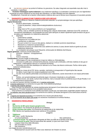 ➲ La nécrose caséeuse se produit à l'intérieur du granulome. Sa valeur diagnostic est essentielle mais elle n'est ni
    constante, ni spécifique.
 ➨    Evolution histologique après traitement: sous traitement spécifique, la cicatrisation commence par une régénération
   muqueuse qui prend naissance sur les bords des ulcérations. Le relief villositaire est ainsi régénéré.
    Parallèlement, l'intensité de la réaction inflammatoire s'atténue alors que la fibrose sous-muqueuse et musculaire persiste

V-      DIAGNOSTIC CLINIQUE D'UNE TUBERCULOSE ILEO-CÆCALE :
    Le diagnostic est difficile en l'absence d'atteinte pulmonaire associée. La symptomatologie n'est pas spécifique.
Signes fonctionnels
        1.       Douleurs abdominales, constantes
           •       A type de pesanteur, colique abdominale(péristaltisme douloureux)
           •       Vives.
           •       Siège dans la FID, en para-ombilical ou en hypogastrique.
           •       Parfois, c'est un véritable syndrome de Kœnig avec coliques abdominales, distension de la FID, animée de
             mouvements péristaltiques, accompagnée de bruits hydro-aériques et cédant rapidement après émission de gaz et
             de selles avec régression du météorisme abdominal.
        2.       Diarrhées
           •       D'abondance variable.
           •       Fréquence de 3 à 6 selles par jour.
           •       Liquidiennes ou pâteuses.
           •       Pouvant contenir du mucus et des glaires, réalisant un véritable syndrome dysentérique.
           •       Résistante au traitement symptomatique.
           •       S'associe souvent à une stéatorrhée avec œdème de carence, la peau devient sèche et garde le pli avec
                   météorisme abdominal.
        3.       La constipation est presque aussi fréquente, entrecoupée de débâcles diarrhéiques.
Signes généraux, communs à toute tuberculose
     1.          Anorexie – Asthénie – Amaigrissement.
     2.          Fièvre.
     3.          Sueurs nocturnes.
Complications, pouvant révéler la tuberculose
        1-       Hémorragies (2% des complications) à type de méléna ou d'hématémèse.
        2-       Occlusion du grêle avec vomissements précoces, douleurs péri-ombilicales, arrêt des matières et des gaz et
           météorisme. L'interrogatoire retrouve un syndrome de Kœnig.
        3-       Perforation pouvant être diastatique sur sténose ou au niveau des lésions ulcéreuses. Parfois même après
           traitement antituberculeux.
Signes physiques
        1.       Masse au niveau de la FID, ferme, sensible, mal-limité et correspondant à l'hypertrophie iléo-cæcale.
        2.       Au début, il peut s'agir d'un simple empattement de la FID.
        3.       Ou bien d'une atteinte péritonéale concomitante avec météorisme, ascite cloisonnée et une masse péritonéale
           diffuse.
        4.       Parfois, une symptomatologie de péritonite aiguë, d'occlusion intestinale ou de perforation.
        5.       Parfois encore, une ascite, surtout chez la femme, c'est un exsudat riche en protéines (sup à 40 g/l) Rivalta (+) et
           à prédominance lymphocytaire.
     Le reste de l'examen doit être complété par un examen pulmonaire.
     L'examen abdominal à la recherche d'un gros foie, d'une atteinte lymphatique
     L'examen des organes génitaux
  -     Chez l'homme à la recherche de nodules épididymaires témoignant d'une tuberculose urogénitale (palpation des
    testicules) Le TR révèle l'existence d'une prostatite tuberculeuse.
  -     Chez la femme à la recherche d'une stérilité secondaire causée par une tuberculose urogénitale passée inaperçue.
     La palpation des aires ganglionnaires à la recherche de cicatrice, de fistules témoignant d'une tuberculose ancienne
guérie.
     L'examen de l'appareil locomoteur à la recherche d'un mal de pott (abcès froid.)
     Le TR et l'examen de la région péri-anale à la recherche d'ulcérations et d'orifices fistuleux.

VI-       DIAGNOSTIC PARACLINIQUE :
                                                          Biologie
 A.    IDR.
 B.    Recherche de BK après biopsie ganglionnaire.
 C.    Coproculture: A la recherche de germes de surinfection.
 D.    Etude chimique des selles: A la recherche de stéatorrhée et de créatorrhée.
 E.    FNS: Montre une hyperleucocytose avec anémie et VS accélérée.
                                                         Imagerie
 A-    Téléthorax.
 B-    ASP (face – profil): Recherche
   o      Un pneumopéritoine.                                          o        Des calcifications.
 C-     Lavement baryté: Par opacification rétrograde de l'iléon (au-delà de la dernière anse iléale.)
 D-     Transit baryté du grêle: Dans la tuberculose iléo-cæcale; on peut avoir dans l'ordre
    ➲     L'aspect initial d'une iléite folliculaire.
    ➲     Des anomalies du transit.
    ➲     Des ulcérations.
  Les images les plus caractéristiques sont
    o     Rétrécissement souvent serré de l'iléon avec distension de l'intestin en amont.
 