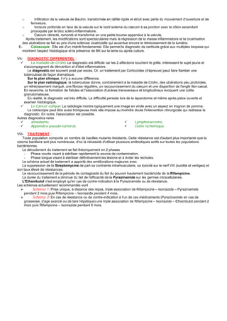 o        Infiltration de la valvule de Bauhin, transformée en défilé rigide et étroit avec perte du mouvement d'ouverture et de
         fermeture.
   o        Incisure profonde en face de la valvule sur le bord externe du cæcum à sa jonction avec le côlon ascendant
         provoquée par le bloc scléro-inflammatoire.
   o        Cæcum rétracté, remonté et transformé en une petite bourse appendue à la valvule.
      Après traitement, les modifications sont spectaculaires mais la régression de la masse inflammatoire et la cicatrisation
    des ulcérations se fait au prix d'une sclérose cicatricielle qui accentue encore le rétrécissement de la lumière.
 E-      Coloscopie: Elle est d'un intérêt fondamental. Elle permet le diagnostic de certitude grâce aux multiples biopsies qui
    montrent l'aspect histologique et la présence de BK sur la lame ou après culture.

VII-   DIAGNOSTIC DIFFERENTIEL :
         La maladie de Crohn: Le diagnostic est difficile car les 2 affections touchent le grêle, intéressent le sujet jeune et
    s'accompagnent de dénutrition et d'état inflammatoire.
       Le diagnostic est souvent posé par excès. Or, un traitement par Corticoïdes (d'épreuve) peut faire flamber une
    tuberculose de façon dramatique.
       Sur le plan clinique, il n'y a aucune différence.
       Sur le plan radiologique, la tuberculose donne, contrairement à la maladie de Crohn, des ulcérations peu profondes,
    un rétrécissement marqué, une fibrose régulière, un raccourcissement du cæcum et une disparition de l'angle iléo-cæcal.
    En revanche, la formation de fistules et l'association d'ulcères transversaux et longitudinaux évoquent une colite
    granulomateuse.
       En réalité, le diagnostic est très difficile. La difficulté persiste lors de la laparotomie et même après pièce ouverte et
    examen histologique.
         Le Cancer colique: La radiologie montre typiquement une image en virole avec un aspect en trognon de pomme.
       La coloscopie peut être aussi trompeuse mais elle impose au moindre doute l'intervention chirurgicale qui redresse le
    diagnostic. En outre, l'association est possible.
Autres diagnostics rares
         amœbome.                                                                      Lymphosarcome.
         Appendice pseudo-tumoral.                                                     Colite ischémique.

VIII- TRAITEMENT :
    Toute population comporte un nombre de bacilles mutants résistants. Cette résistance est d'autant plus importante que la
colonie bacillaire soit plus nombreuse, d'où la nécessité d'utiliser plusieurs antibiotiques actifs sur toutes les populations
bactériennes.
    Le déroulement du traitement se fait théoriquement en 2 phases
     -   Phase courte visant à stériliser rapidement la source de contamination.
     -   Phase longue visant à stériliser définitivement les lésions et à éviter les rechutes.
    Le schéma actuel de traitement a apporté des améliorations majeures avec
    La suppression de la Streptomycine de part sa contrainte intramusculaire, sa toxicité sur le nerf VIII (surdité et vertiges) et
son taux élevé de résistances.
    Le raccourcissement de la période de contagiosité du fait du pouvoir hautement bactéricide de la Rifampicine.
    La durée du traitement a diminué du fait de l'efficacité de la Pyrazinamide sur les germes intracellulaires.
    L'Ethambutol n'est employé qu'en cas de contre-indication à la Pyrazinamide ou de résistance.
Les schémas actuellement recommandés sont
          Schéma 1: Prise unique, à distance des repas, triple association de Rifampicine – Isoniazide – Pyrazinamide
     pendant 2 mois puis Rifampicine – Isoniazide pendant 4 mois.
          Schéma 2: En cas de résistance ou de contre-indication à l'un de ces médicaments (Pyrazinamide en cas de
     grossesse, d'age avancé ou de tare hépatique) une triple association de Rifampicine – Isoniazide – Ethambutol pendant 2
     mois puis Rifampicine – Isoniazide pendant 6 mois.
 