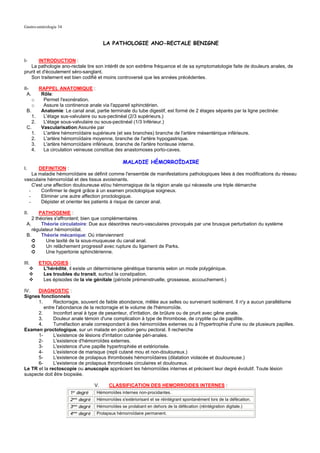 Gastro-entérologie 34


                                            LA PATHOLOGIE ANO-RECTALE BENIGNE


I-      INTRODUCTION :
   La pathologie ano-rectale tire son intérêt de son extrême fréquence et de sa symptomatologie faite de douleurs anales, de
prurit et d'écoulement séro-sanglant.
   Son traitement est bien codifié et moins controversé que les années précédentes.

II-         RAPPEL ANATOMIQUE :
  A.         Rôle:
       o      Permet l'exonération.
       o      Assure la continence anale via l'appareil sphinctérien.
 B.          Anatomie: Le canal anal, partie terminale du tube digestif, est formé de 2 étages séparés par la ligne pectinée:
       1.     L'étage sus-valvulaire ou sus-pectinéal (2/3 supérieurs.)
       2.     L'étage sous-valvulaire ou sous-pectinéal (1/3 Inférieur.)
 C.          Vascularisation:Assurée par
       1.     L'artère hémorroïdaire supérieure (et ses branches) branche de l'artère mésentérique inférieure.
       2.     L'artère hémorroïdaire moyenne, branche de l'artère hypogastrique.
       3.     L'artère hémorroïdaire inférieure, branche de l'artère honteuse interne.
       4.     La circulation veineuse constitue des anastomoses porto-caves.

                                                    MALADIE HÉMORROÏDAIRE
I.     DEFINITION :
    La maladie hémorroïdaire se définit comme l'ensemble de manifestations pathologiques liées à des modifications du réseau
vasculaire hémorroïdal et des tissus avoisinants.
    C'est une affection douloureuse et/ou hémorragique de la région anale qui nécessite une triple démarche
  -     Confirmer le degré grâce à un examen proctologique soigneux.
  -     Eliminer une autre affection proctologique.
  -     Dépister et orienter les patients à risque de cancer anal.

II.     PATHOGENIE :
    2 théories s'affrontent; bien que complémentaires
 A.      Théorie circulatoire: Due aux désordres neuro-vasculaires provoqués par une brusque perturbation du système
    régulateur hémorroïdal.
 B.      Théorie mécanique: Où interviennent
    ➲      Une laxité de la sous-muqueuse du canal anal.
    ➲      Un relâchement progressif avec rupture du ligament de Parks.
    ➲      Une hypertonie sphinctérienne.

III.        ETIOLOGIES :
              L'hérédité, il existe un déterminisme génétique transmis selon un mode polygénique.
              Les troubles du transit, surtout la constipation.
              Les épisodes de la vie génitale (période prémenstruelle, grossesse, accouchement.)

IV.   DIAGNOSTIC :
Signes fonctionnels
      1.      Rectorragie, souvent de faible abondance, mêlée aux selles ou survenant isolément. Il n'y a aucun parallélisme
         entre l'abondance de la rectorragie et le volume de l'hémorroïde.
      2.      Inconfort anal à type de pesanteur, d'irritation, de brûlure ou de prurit avec gêne anale.
      3.      Douleur anale témoin d'une complication à type de thrombose, de cryptite ou de papillite.
      4.      Tuméfaction anale correspondant à des hémorroïdes externes ou à l'hypertrophie d'une ou de plusieurs papilles.
Examen proctologique, sur un malade en position genu pectoral. Il recherche
      1-      L'existence de lésions d'irritation cutanée péri-anales.
      2-      L'existence d'hémorroïdes externes.
      3-      L'existence d'une papille hypertrophiée et extériorisée.
      4-      L'existence de marisque (repli cutané mou et non-douloureux.)
      5-      L'existence de prolapsus thrombosés hémorroïdaires (dilatation violacée et douloureuse.)
      6-      L'existence de prolapsus thrombosés circulaires et douloureux.
Le TR et la rectoscopie ou anuscopie apprécient les hémorroïdes internes et précisent leur degré évolutif. Toute lésion
suspecte doit être biopsiée.

                                       V.    CLASSIFICATION DES HEMORROIDES INTERNES :
                          1 degré
                            er
                                       Hémorroïdes internes non-procidantes.
                          2eme degré   Hémorroïdes s'extériorisant et se réintégrant spontanément lors de la défécation.
                          3eme degré   Hémorroïdes se prolabant en dehors de la défécation (réintégration digitale.)
                          4eme degré   Prolapsus hémorroïdaire permanent.
 