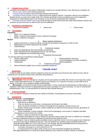 VI.   FORMES EVOLUTIVES :
   L'évolution est émaillée de crises liées à l'inflammation locale et aux microthromboses in situ. Elle peut se compliquer de
 ➨     Hémorragie répétée avec anémie hypochrome.
 ➨     Prolapsus avec procidence des hémorroïdes devenant permanente.
 ➨     Thrombose hémorroïdaire externe, à début brutal avec douleurs internes. L'inspection retrouve une tuméfaction
   bleuâtre tendue au niveau de la marge anale. Son évolution spontanée se fera en quelques jours vers la régression
   progressive du caillot laissant place à une marisque ou vers la nécrose superficielle avec ulcération.
 ➨     Thrombose hémorroïdaire interne qui se fait soit dans le canal anal donnant des crises hémorroïdaires internes, soit
   en dehors du canal anal avec un début brutal, lors de la défécation.

VII.      DIAGNOSTIC DIFFERENTIEL :
            Hypertrophie papillaire.                     Abcès anal.                                   Fissure anale.

VIII. TRAITEMENT :
Indications
    o     Stade 1 et 2, traitement médical.
    o     Stade 3, traitement instrumental si échec, traitement chirurgical.
    o     Stade 4, traitement chirurgical.
Moyens
                                                A.      Règles hygiéno-diététiques:
          Hygiène alimentaire en évitant les épices, les boissons alcoolisées et gazeuses; le café et le thé.
          Régularisation du transit intestinal par les Laxatifs.
          Psychothérapie.
                                                     B.    Traitement médical:
          Action anti-œdémateuse des Vasculotropes veinotoniques.
          Action désinfectante des Antiseptiques (locaux, bain de siège.)
          Action analgésique des anesthésiques locaux.
                                                 C.      Traitement instrumental:
 Ce sont des techniques ambulatoires endoscopiques
          Injection sclérosante.                                               Photocoagulation infrarouge.
          Ligature élastique.                                                  Thermocoagulation par sonde chauffante.
          Cryothérapie.                                                        Electrocoagulation.
                                                  D.      Traitement chirurgical:
          Hémorroïdectomie réglée avec ou sans anuloplastie postérieure.

                                                        FISSURE ANALE
I.     DEFINITION :
   La fissure anale est une petite ulcération siégeant au fond d'un des sillons que forment les plis radiés de l'anus. Elle se
caractérise par une douleur intense avec contracture sphinctérienne.

II.     ANATOMIE PATHOLOGIQUE :
  A.     Macroscopie: C'est une ulcération en raquette, dont le pole supérieur est effilé. Elle remonte vers la ligne des cryptes
    qu'elle n'atteint généralement pas. On observe souvent une marisque ou un capuchon muqueux au pole externe de la
    fissure. A son pied, une ou plusieurs papilles hypertrophiées.
 B.      Microscopie: Le fond est formé par le tissu de granulation. Le tissu conjonctif est hyperplasique et inflammatoire. Les
    capillaires néoformés entraînent un épaississement de la paroi vasculaire. Au niveau de la peau, on note un remaniement
    parakératosique. Enfin, on note des lésions du sphincter lisse (myosite fibreuse.)

III.      ETIOPATHOGENIE :
       C'est une affection fréquente s'observant chez l'adulte de 30-50ans. Sa pathogènie est encore mal élucidée.

IV.  DIAGNOSTIC :
Signes fonctionnels – proctologiques
     1.      Douleur anale à 3 temps
        •       Rythmée par la défécation,
        •       C'est une douleur vive mais brève, contemporaine de l'émission des selles.
        •       Après une phase d'indolence inconstance (intervalle libre de quelques minutes) survient une
        •       Douleur intense à type de brûlure, crampe, tiraillement ou déchirure durant plusieurs heures, génératrice de
          constipation par dyschésie.
        •       Parfois intolérable, à rythme irrégulier, c'est la forme hyperalgique, avec douleur à irradiation périnéale,
          coccygienne ou vers la racine de la cuisse.
        •       Parfois, il existe une émission de sang rouge minime.
     2.      Contracture sphinctérienne, c'est un spasme du sphincter interne parfois très serré ou modérée qui n'empêche
        pas alors d'objectiver la fissure en déplissant doucement les plis radiés de l'anus.
     3.      Ulcération, mise en évidence après anesthésie locale du sphincter interne. Une fois le spasme levé, l'étalement
        de la fissure est aisé par dépliement des plis. C'est une ulcération en raquette à grosse extrémité externe et à
        extrémité interne effilée, de 7 à 8 mm de long sur 3 mm de large. Elle est superficielle dans les formes jeunes et
        profonde décollée dans les formes évoluées. 2 signes en sont évocateurs:
        •       La douleur provoquée en un point précis lors du TR
        •       Le tamponnement de la région anale montre sur le coton l'empreinte sanglante de l'ulcération.
        Elle siège généralement au niveau de la partie postérieure, plus rarement à la partie médiane ou antérieure.
 
