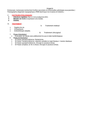 Imagerie
Endoscopie, rectoscopie (recherchent l(orifice secondaire et d'éventuelles pathologies sous-jacentes.)
Fistulographie (diagnostic topographique.) RNM (technique non-invasive et indolore.)

V.         FACTEURS ETIOLOGIQUES :
 ➨           Infections répétées chez un immunodéprimé (HIV)
 ➨           Maladie de Crohn à expression ano-rectale.
 ➨           Diabète.

VI.        TRAITEMENT :
                                                        A.     Traitement médical:
              Hygiène de vie.
              Antiseptiques.
              Antibiothérapie adaptée.
                                                       B.     Traitement chirurgical:
      1.     Phase d'abcédation:
               Evacuation de l'abcès avec prélèvement du pus à visée bactériologique.
      2.     Phase de fistulisation:
               Si Fistule intersphinctérienne, fistulectomie.
               Si Fistule Transphinctérienne, résection partielle du trajet fistuleux + traction élastique.
               Si Fistule suprasphinctérienne, chirurgie en plusieurs temps.
               Si Fistule complexe, en fer à cheval, chirurgie en plusieurs temps.
 