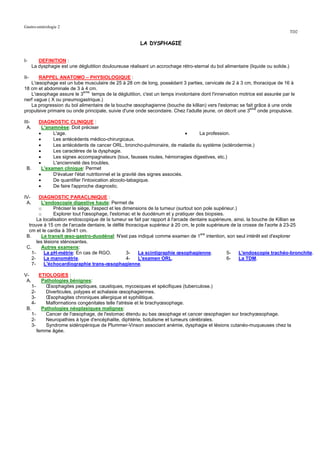 Gastro-entérologie 2
                                                                                                                                    TD2

                                                          LA DYSPHAGIE


I-        DEFINITION :
       La dysphagie est une déglutition douloureuse réalisant un accrochage rétro-sternal du bol alimentaire (liquide ou solide.)

II-    RAPPEL ANATOMO – PHYSIOLOGIQUE :
   L'œsophage est un tube musculaire de 25 à 28 cm de long, possédant 3 parties, cervicale de 2 à 3 cm, thoracique de 16 à
18 cm et abdominale de 3 à 4 cm.
   L'œsophage assure le 3eme temps de la déglutition, c'est un temps involontaire dont l'innervation motrice est assurée par le
nerf vague ( X ou pneumogastrique.)
   La progression du bol alimentaire de la bouche œsophagienne (bouche de killian) vers l'estomac se fait grâce à une onde
propulsive primaire ou onde principale, suivie d'une onde secondaire. Chez l'adulte jeune, on décrit une 3eme onde propulsive.

III-      DIAGNOSTIC CLINIQUE :
  A.        L'anamnèse: Doit préciser
          •      L'age.                                                           • La profession.
          •      Les antécédents médico-chirurgicaux.
          •      Les antécédents de cancer ORL, broncho-pulmonaire, de maladie du système (sclérodermie.)
          •      Les caractères de la dysphagie.
          •      Les signes accompagnateurs (toux, fausses routes, hémorragies digestives, etc.)
          •      L'ancienneté des troubles.
 B.         L'examen clinique: Permet
          •      D'évaluer l'état nutritionnel et la gravité des signes associés.
          •      De quantifier l'intoxication alcoolo-tabagique.
          •      De faire l'approche diagnostic.

IV-      DIAGNOSTIC PARACLINIQUE :
 A.       L'endoscopie digestive haute: Permet de
         o      Préciser le siège, l'aspect et les dimensions de la tumeur (surtout son pole supérieur.)
         o      Explorer tout l'œsophage, l'estomac et le duodénum et y pratiquer des biopsies.
       La localisation endoscopique de la tumeur se fait par rapport à l'arcade dentaire supérieure, ainsi, la bouche de Killian se
  trouve à 15 cm de l'arcade dentaire, le défilé thoracique supérieur à 20 cm, le pole supérieure de la crosse de l'aorte à 23-25
  cm et le cardia à 39-41 cm.
 B.       Le transit œso-gastro-duodénal: N'est pas indiqué comme examen de 1ere intention, son seul intérêt est d'explorer
       les lésions sténosantes.
 C.       Autres examens:
    1-     La pH-métrie: En cas de RGO.              3-  La scintigraphie œsophagienne.            5-    L'endoscopie trachéo-bronchite.
    2-     La manométrie.                            4-  L'examen ORL.                             6-    La TDM.
    7-     L'échocardiographie trans-œsophagienne.

V-      ETIOLOGIES :
 A.      Pathologies bénignes:
    1-     Œsophagites peptiques, caustiques, mycosiques et spécifiques (tuberculose.)
    2-     Diverticules, polypes et achalasie œsophagiennes.
    3-     Œsophagites chroniques allergique et syphilitique.
    4-     Malformations congénitales telle l'atrésie et le brachyœsophage.
 B.      Pathologies néoplasiques malignes:
    1-     Cancer de l'œsophage, de l'estomac étendu au bas œsophage et cancer œsophagien sur brachyœsophage.
    2-     Neuropathies à type d'encéphalite, diphtérie, botulisme et tumeurs cérébrales.
    3-     Syndrome sidéropénique de Plummer-Vinson associant anémie, dysphagie et lésions cutanéo-muqueuses chez la
       femme âgée.
 