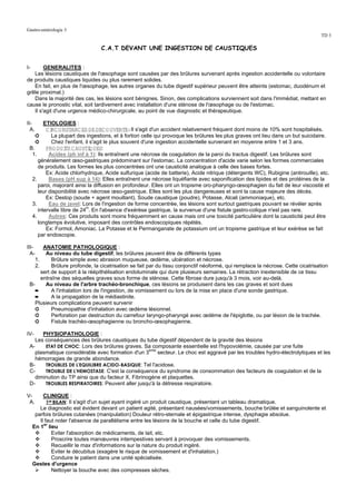 Gastro-entérologie 3
                                                                                                                                 TD 3

                                 C.A.T DEVANT UNE INGESTION DE CAUSTIQUES


I-      GENERALITES :
   Les lésions caustiques de l'œsophage sont causées par des brûlures survenant après ingestion accidentelle ou volontaire
de produits caustiques liquides ou plus rarement solides.
   En fait, en plus de l'œsophage, les autres organes du tube digestif supérieur peuvent être atteints (estomac, duodénum et
grêle proximal.)
   Dans la majorité des cas, les lésions sont bénignes. Sinon, des complications surviennent soit dans l'immédiat, mettant en
cause le pronostic vital, soit tardivement avec installation d'une sténose de l'œsophage ou de l'estomac.
   Il s'agit d'une urgence médico-chirurgicale, au point de vue diagnostic et thérapeutique.

II-     ETIOLOGIES :
  A.     C I O NSTANC ES DE DEC O UVERTE:Il s'agit d'un accident relativement fréquent dont moins de 10% sont hospitalisés.
           RC
    ➲      La plupart des ingestions, et à fortiori celle qui provoque les brûlures les plus graves ont lieu dans un but suicidaire.
    ➲      Chez l'enfant, il s'agit le plus souvent d'une ingestion accidentelle survenant en moyenne entre 1 et 3 ans.
 B.      PRO DUI C AUSTI UES:
                   TS        Q
  1.      Acides (ph inf à 1): Ils entraînent une nécrose de coagulation de la paroi du tractus digestif. Les brûlures sont
     généralement œso-gastriques prédominant sur l'estomac. La concentration d'acide varie selon les formes commerciales
     de produits. Les formes les plus concentrées ont une causticité analogue à celle des bases fortes.
         Ex: Acide chlorhydrique, Acide sulfurique (acide de batterie), Acide nitrique (détergents WC), Rubigine (antirouille), etc.
  2.      Bases (pH sup à 14): Elles entraînent une nécrose liquéfiante avec saponification des lipides et des protéines de la
     paroi, majorant ainsi la diffusion en profondeur. Elles ont un tropisme oro-pharyngo-œsophagien du fait de leur viscosité et
     leur disponibilité avec nécrose œso-gastrique. Elles sont les plus dangereuses et sont la cause majeure des décès.
         Ex: Destop (soude + agent mouillant), Soude caustique (poudre), Potasse, Alcali (ammoniaque), etc.
  3.      Eau de javel: Lors de l'ingestion de forme concentrée, les lésions sont surtout gastriques pouvant se révéler après
     intervalle libre de 24H. En l'absence d'exérèse gastrique, la survenue d'une fistule gastro-colique n'est pas rare.
  4.      Autres: Ces produits sont moins fréquemment en cause mais ont une toxicité particulière dont la causticité peut être
     longtemps évolutive, imposant des contrôles endoscopiques répétés.
         Ex: Formol, Amoniac. La Potasse et le Permanganate de potassium ont un tropisme gastrique et leur exérèse se fait
     par endoscopie.

III-    ANATOMIE PATHOLOGIQUE :
  A-     Au niveau du tube digestif, les brûlures peuvent être de différents types
    1.      Brûlure simple avec abrasion muqueuse, œdème, ulcération et nécrose.
    2.      Brûlure profonde, la cicatrisation se fait par du tissu conjonctif néoformé, qui remplace la nécrose. Cette cicatrisation
       sert de support à la réépithélisation endoluminale qui dure plusieurs semaines. La rétraction inextensible de ce tissu
       entraîne des séquelles graves sous forme de sténose. Cette fibrose dure jusqu'à 3 mois, voir au-delà.
 B-      Au niveau de l'arbre trachéo-bronchique, ces lésions se produisent dans les cas graves et sont dues
    ➨       A l'inhalation lors de l'ingestion, de vomissement ou lors de la mise en place d'une sonde gastrique.
    ➨       A la propagation de la médiastinite.
    Plusieurs complications peuvent survenir
    ➲       Pneumopathie d'inhalation avec œdème lésionnel.
    ➲       Perforation par destruction du carrefour laryngo-pharyngé avec œdème de l'épiglotte, ou par lésion de la trachée.
    ➲       Fistule trachéo-œsophagienne ou broncho-œsophagienne.

IV-    PHYSIOPATHOLOGIE :
    Les conséquences des brûlures caustiques du tube digestif dépendent de la gravité des lésions
 A-     ETAT DE CHOC: Lors des brûlures graves. Sa composante essentielle est l'hypovolémie, causée par une fuite
                                                    eme
   plasmatique considérable avec formation d'un 3       secteur. Le choc est aggravé par les troubles hydro-électrolytiques et les
    hémorragies de grande abondance.
 B-     TROUBLES DE L'EQUILIBRE ACIDO-BASIQUE: Tel l'acidose.
 C-     TROUBLE DE L'HEMOSTASE: C'est la conséquence du syndrome de consommation des facteurs de coagulation et de la
    diminution du TP ainsi que du facteur X, Fibrinogène et plaquettes.
 D-     TROUBLES RESPIRATOIRES: Peuvent aller jusqu'à la détresse respiratoire.

V-        CLINIQUE :
 A.         1ER BILAN: Il s'agit d'un sujet ayant ingéré un produit caustique, présentant un tableau dramatique.
        Le diagnostic est évident devant un patient agité, présentant nausées/vomissements, bouche brûlée et sanguinolente et
      parfois brûlures cutanées (manipulation) Douleur rétro-sternale et épigastrique intense, dysphagie absolue.
        Il faut noter l'absence de parallélisme entre les lésions de la bouche et celle du tube digestif.
     En 1er lieu
               Eviter l'absorption de médicaments, de lait, etc.
               Proscrire toutes manœuvres intempestives servant à provoquer des vomissements.
               Recueillir le max d'informations sur la nature du produit ingéré.
               Eviter le décubitus (exagère le risque de vomissement et d'inhalation.)
               Conduire le patient dans une unité spécialisée.
     Gestes d'urgence
               Nettoyer la bouche avec des compresses sèches.
 