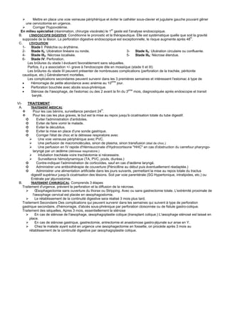 Mettre en place une voie veineuse périphérique et éviter le cathéter sous-clavier et jugulaire gauche pouvant gêner
       une cervicotomie en urgence.
            Corriger l'hypovolémie.
                                                                  er
  En milieu spécialisé (réanimation, chirurgie viscérale) le 1 geste est l'analyse endoscopique.
 B.      L'ENDOSCOPIE DIGESTIVE: Conditionne le pronostic et la thérapeutique. Elle est systématique quelle que soit la gravité
    supposée de la lésion. La perforation digestive endoscopique est exceptionnelle, le risque augmente après 48H.
 C.      L'EVOLUTION:
    1-     Stade I: Pétéchie ou érythème.
    2-     Stade IIa: Ulcération linéaire ou ronde.                         3-   Stade IIb: Ulcération circulaire ou confluente.
    4-     Stade IIIa: Nécrose localisée.                                   5-   Stade IIIb: Nécrose étendue.
    6-     Stade IV: Perforation.
        Les brûlures du stade I évoluent favorablement sans séquelles.
        Parfois, il y a association +/- grave à l'endoscopie dite en mosaïque (stade II et III)
        Les brûlures du stade III peuvent présenter de nombreuses complications (perforation de la trachée, péritonite
    caustique, etc.) Généralement mortelles.
        Les complications secondaires peuvent survenir dans les 3 premières semaines et intéressent l'estomac à type de
                                                                  eme
    •      Hémorragie de petite abondance avec anémie au 10           jour.
    •      Perforation bouchée avec abcès sous-phrénique.
    •      Sténose de l'œsophage, de l'estomac ou des 2 avant la fin du 3eme mois, diagnostiquée après endoscopie et transit
           baryté.

VI-   TRAITEMENT :
 A.      TRAITEMENT MEDICAL:
           Pour les cas bénins, surveillance pendant 24H.
           Pour les cas les plus graves, le but est la mise au repos jusqu'à cicatrisation totale du tube digestif.
      ➲       Eviter l'administration d'antidotes.
      ➲       Eviter de faire vomir le malade.
      ➲       Eviter le décubitus.
      ➲       Eviter la mise en place d'une sonde gastrique.
      ➲       Corriger l'état de choc et la détresse respiratoire avec
               Une voie veineuse périphérique avec PVC.
               Une perfusion de macromolécules, sinon de plasma, sinon transfusion (état de choc.)
               Une perfusion en IV rapide d'Hémisuccinate d'Hydrocortisone "HHC" en cas d'obstruction du carrefour pharyngo-
           laryngé par un œdème (détresse respiratoire.)
               Intubation trachéale voire trachéotomie si nécessaire.
               Surveillance hémodynamique (TA, PVC, pouls, diurèse.)
      ➲       Contre-indiquer l'administration de corticoïdes, sauf en cas d'œdème laryngé.
      ➲       Administrer une antibiothérapie de couverture (Pénicilline au début puis éventuellement réadaptée.)
      ➲       Administrer une alimentation artificielle dans les jours suivants, permettant la mise au repos totale du tractus
          digestif supérieur jusqu'à cicatrisation des lésions. Soit par voie parentérale (SG Hypertonique, intralipides, etc.) ou
          Entérale par jéjunostomie.
 B.       TRAITEMENT CHIRURGICAL: Comprends 3 étapes
    Traitement d'urgence, prévient la perforation et la diffusion de la nécrose.
             Œsophagectomie sans ouverture du thorax ou Stripping. Avec ou sans gastrectomie totale. L'extrémité proximale de
           l'œsophage cervical est placée en œsophagostomie.
             Le rétablissement de la continuité digestive sera réalisé 3 mois plus tard.
    Traitement Secondaire Des complications qui peuvent survenir dans les semaines qui suivent à type de perforation
    gastrique secondaire, d'hémorragie, d'abcès sous-phrénique par perforation cloisonnée ou de fistule gastro-colique.
    Traitement des séquelles, Apres 3 mois, essentiellement la sténose
             En cas de sténose de l'œsophage, œsophagoplastie colique (transplant colique.) L'œsophage sténosé est laissé en
         place.
             En cas de sténose gastrique, gastrectomie, antrectomie et anastomose gastro-jéjunale sur anse en Y.
             Chez le malade ayant subit en urgence une œsophagectomie en fossette, on procède après 3 mois au
         rétablissement de la continuité digestive par œsophagoplastie colique.
 