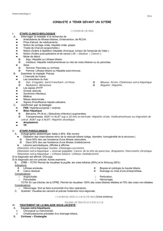 Gastro-entérologie 4
                                                                                                                         TD 4

                                      CONDUITE A TENIR DEVANT UN ICTERE


                                                         C O NFI ER L'C TERE
                                                               RM    I
I-     ETAPE CLINICO-BIOLOGIQUE :
  A.    Interroger le malade: A la recherche de
    ➨     Antécédents de lithiase biliaires, d'intervention, de RCUH.
    ➨     Prise d'alcool, de médicaments.
    ➨     Notion de contage virale, hépatite virale, grippe.
    ➨     Triade de Charcot (angiocholite.)
    ➨     Notion d'ictère à répétition (hépatite chronique, tumeur de l'ampoule de Vater.)
    ➨     Notion d'ictère post-opératoire et de cancer (3A + Douleur = Cancer.)
    ➨     Mode de début:
      ➲      Aigu: Hépatite ou Lithiase biliaire.
      ➲      Insidieux: Hépatite médicamenteuse ou néo de voies biliaires ou du pancréas.
    ➨     Sexe:
      ➲      Homme: Pancréas ou cirrhose.
      ➲      Femme: Lithiase biliaire ou Hépatite auto-immune.
 B.     Examiner le malade: Précise
    ➨     L'intensité de l'ictère.
    ➨     Les caractères du foie:
      ➲      Dur, irrégulier, bord tranchant: cirrhose.                     ➲     Mousse, ferme: Choléstase extra-hépatique.
      ➲      Nodulaire: Métastase.                                          ➲     Régulier: Hépatite.
    ➨     Les signes d'HTP
    ➨     Grosse vésicule.
    ➨     Syndrome infectieux.
    ➨     Méléna.
    ➨     Masse abdominale.
    ➨     Signes d'insuffisance hépato-cellulaire.
 C.     Confirmer par la biologie:
    ➨     FNS: Hyperleucocytose + anémie.
    ➨     Bilan hépatique:
      ➲      Bilirubine, Ph.Al et γ Globulines (infection) augmentées.
      ➲      Transaminases: ASAT et ALAT sup à 20 fois la normale: Hépatite virale, médicamenteuse ou migration de
        calcul. ASAT sup à ALAT: Hépatite alcoolique.
    ➨     Amylasémie.
    ➨     TP.

II-     ETAPE PARACLINIQUE :
      A. Echographie abdominale: fiable à 90%. Elle montre
     ➨     Dilatation des voies biliaires et/ou de la vésicule biliaire (siège, diamètre, homogénéité de la structure.)
        ➲     Dans 60% des cas l'existence d'une lithiase vésiculaire.
        ➲     Dans 20% des cas l'existence d'une lithiase cholédocienne.
     ➨     Lésions pancréatiques, difficiles à affirmer.
     Dilatation intra-hépatique insolée: Cholangio-carcinome.
     Dilatation extra-hépatique + vésicule palpable: Cancer de la tête du pancréas, Ampulome, Pancréatite chronique.
     Dilatation extra-hépatique + Lithiase biliaire: Lithiase cholédocienne.
Si le diagnostic est affirmé: Chirurgie.
Si le diagnostic est non précisé: Autres examens.
  B.     CPRE – TCTH: Permet de visualiser la pupille, les voies biliaires (90%) et le Wirsung (95%)
  Indications
           Lithiase enclavée.                                                         Biopsie et cytologie du liquide biliaire.
           Calcul résiduel.                                                           Drainage ou mise d'une endoprothèse.
  Complications:
      o Angiocholite.                                                              o Perforation.
      o Pancréatite.                                                               o Hémorragie.
         TCTH: En cas d'échec de la CPRE. Permet de visualiser 100% des voies biliaires dilatées et 70% des voies non-dilatées.
  Complications:
      o Hémorragie. Doit se faire à proximité d'un bloc opératoire.
  C.     Scanner: Visualise les cancers et précise l'extension loco-régionale.

                                        C O NFI ER L' O LO G I DE L'C TERE (Voire schéma)
                                              RM    ETI      E     I

                                                 TRAI L'C TERE ET SO N ETI LO G I
                                                     TER I               O      E
III-       TRAITEMENT DE LA MALADIE SOUS-JACENTE :
  A.        Causes extra-hépatiques:
              Chirurgical ou instrumental.
              Cholécystectomie précédée d'un drainage biliaire.
 B.         Cirrhose – Cholangite:
 