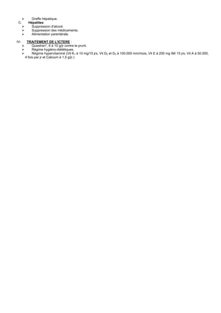 Greffe hépatique.
 C.     Hépatites:
          Suppression d'alcool.
          Suppression des médicaments.
          Alimentation parentérale.

IV-    TRAITEMENT DE L'ICTERE :
           Questran*, 8 à 10 g/jr contre le prurit.
           Régime hygiéno-diététiques.
           Régime hypervitaminé (Vit K1 à 10 mg/15 jrs, Vit D2 et D3 à 100.000 mm/mois, Vit E à 200 mg IM/ 15 jrs, Vit A à 50.000,
      4 fois par jr et Calcium à 1.5 g/jr.)
 