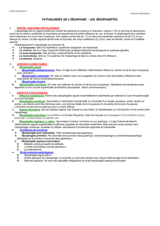 Gastro-entérologie 2
                                                                                                                       Anatomie Pathologie 2

                                  PATHOLOGIES DE L’ŒSOPHAGE : LES ŒSOPHAGITES


I-     RAPPEL ANATOMO-HISTOLOGIQUE :
    L’œsophage est un organe tubulé qui conduit les aliments du pharynx à l’estomac, mesure ≈ 25 cm de long et descend en
avant de la colonne vertébrale en traversant successivement la partie inférieure du cou, le thorax, le diaphragme pour pénétrer
dans l’abdomen et s’ouvrir dans l’estomac. Son calibre normal est de 1,3 cm dans son extrémité supérieure et de 2,2 cm au-
dessus du cardia, il a des rapports étroits avec la thyroïde, les corps vertébraux (C6 à D4), avec la trachée, l’aorte et l’oreillette
gauche.
    Histologiquement L'œsophage se compose de
         La muqueuse, faite d’un épithélium superficiel malpighien non kératinisé.
         Le chorion, fait d’un tissu conjonctif renfermant quelques éléments lymphatiques et quelques glandes.
         La sous-muqueuse, faite de tissu conjonctif lâche et de capillaires.
         La musculeuse, strié au 1/3 supérieur de l’œsophage et lisse au niveau des 2/3 inférieurs.
         La séreuse, absente.

II.         LESIONS ELEMENTAIRES :
      A.      Œsophagite aiguë :
         1.     Œsophagite phlegmoneuse: Rare, il s’agit d’une infiltration inflammatoire diffuse du chorion et de la sous muqueuse
            avec ulcération.
         2.     Œsophagite catarrhale: On note un œdème plus une congestion du chorion avec des petites infiltrations péri-
            vasculaires de nature lymphoplasmocytaire.
         3.     Œsophagite érosive.
      B.      Œsophagite chronique: On note une sclérose du chorion et de la sous muqueuse, l’épithélium est atrophique avec
         apparition d’une couche superficielle de kératine (leucoplasie : lésion précancéreuse.)

I-          ASPECTS ETIOLOGIQUES :
      A.      Affection bactérienne: Donne des œsophagites aiguës essentiellement catarrhales par extension d’une rhinopharyngite
         ou d’une laryngite.
      B.      Œsophagite caustique: Secondaire à l’absorption accidentelle ou criminelle d’un liquide caustique, acide, alcalin ou
         autres. Les lésions sont très étendues avec une nécrose totale de la muqueuse et une partie de la sous muqueuse.
         L’évolution se fait vers la sclérose plus ou moins diffuse.
      C.      Agents physiques: tels les liquides ingérer trop chauds ou trop froids, la radiothérapie ou l’introduction d’une sonde dans
         l’œsophage.
      D.      Œsophagite spécifique: La moniliose est la plus fréquente, c’est une mycose par propagation d’une infection bucco-
         pharyngé. La tuberculose, la syphilis, etc.
      E.      Œsophagite peptique ou reflux: Secondaire à l’action corrosive du suc gastrique, il s’agit d’abord de lésions
         inflammatoires aiguës superficielles et diffuses capables de rétrocéder totalement. Elles peuvent aussi évoluer vers
         l’œsophagite ulcéreuse, localisée ou diffuse, aboutissant à la sténose organisée et irréversible.
      ➨        Conditions de survenue:
                Œsophagite post opératoire: Telle l'anastomose œso-gastrique.
                Œsophagite primitive: Par anomalie de la jonction œso-gastrique, brachyœsophage ou endobrachyœsophage
            (décalage de la jonction muqueuse œso-gastrique.)
                Œsophagite peptique secondaire:
            ➲      Maladie ulcéreuse gastro-duodénale.
            ➲      L’ulcère traumatique (sonde gastrique.)
            ➲      La sclérodermie.
      ➨        Etude anatomo-pathologique:
            ➲      Œsophagite aiguë (idem)
            ➲      Ulcère peptique de l’œsophage: Il comporte un pronostic sévère avec risque d’hémorragie et de perforation.
            ➲      Sténose peptique: Se sont des séquelles obligatoires de toute œsophagite peptique prolongée.
 