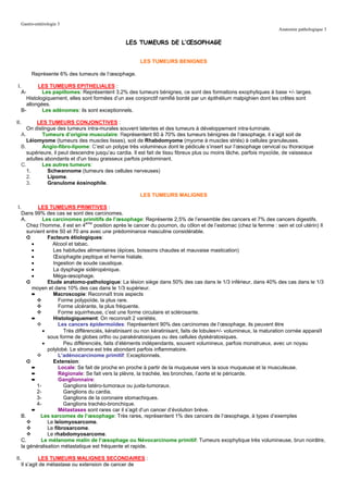 Gastro-entérologie 3
                                                                                                                    Anatomie pathologique 3

                                                LES TUMEURS DE L’ŒSOPHAGE


                                                       LES TUMEURS BENIGNES

        Représente 6% des tumeurs de l’œsophage.

 I.       LES TUMEURS EPITHELIALES :
   A-       Les papillomes: Représentent 3,2% des tumeurs bénignes, ce sont des formations exophytiques à base +/- larges.
     Histologiquement, elles sont formées d’un axe conjonctif ramifié bordé par un épithélium malpighien dont les crêtes sont
     allongées.
  B-        Les adénomes: ils sont exceptionnels.

II.      LES TUMEURS CONJONCTIVES :
     On distingue des tumeurs intra-murales souvent latentes et des tumeurs à développement intra-luminale.
  A.        Tumeurs d’origine musculaire: Représentent 60 à 70% des tumeurs bénignes de l’œsophage, il s’agit soit de
     Léiomyome (tumeurs des muscles lisses), soit de Rhabdomyome (myome à muscles striés) à cellules granuleuses.
  B.        Angio-fibro-lipome: C’est un polype très volumineux dont le pédicule s’insert sur l’œsophage cervical ou thoracique
     supérieure, il peut descendre jusqu’au cardia. Il est fait de tissu fibreux plus ou moins lâche, parfois myxoïde, de vaisseaux
     adultes abondants et d'un tissu graisseux parfois prédominant.
  C.        Les autres tumeurs:
     1.       Schwannome (tumeurs des cellules nerveuses)
     2.       Lipome.
     3.       Granulome éosinophile.

                                                       LES TUMEURS MALIGNES

 I.        LES TUMEURS PRIMITIVES :
   Dans 99% des cas se sont des carcinomes.
   A.         Les carcinomes primitifs de l’œsophage: Représente 2,5% de l’ensemble des cancers et 7% des cancers digestifs.
      Chez l’homme, il est en 4eme position après le cancer du poumon, du côlon et de l’estomac (chez la femme : sein et col utérin) Il
      survient entre 50 et 70 ans avec une prédominance masculine considérable.
      ➲         Facteurs étiologiques:
        •         Alcool et tabac.
        •         Les habitudes alimentaires (épices, boissons chaudes et mauvaise mastication)
        •         Œsophagite peptique et hernie hiatale.
        •         Ingestion de soude caustique.
        •         La dysphagie sidéropénique.
        •         Méga-œsophage.
      ➲         Etude anatomo-pathologique: La lésion siège dans 50% des cas dans le 1/3 inférieur, dans 40% des cas dans le 1/3
        moyen et dans 10% des cas dans le 1/3 supérieur.
        ➨         Macroscopie: Reconnaît trois aspects
                     Forme polypoïde, la plus rare.
                     Forme ulcérante, la plus fréquente.
                     Forme squirrheuse, c’est une forme circulaire et sclérosante.
        ➨         Histologiquement: On reconnaît 2 variétés.
                     Les cancers épidermoïdes: Représentent 90% des carcinomes de l’œsophage, ils peuvent être
              •        Très différenciés, kératinisant ou non kératinisant, faits de lobules+/- volumineux, la maturation cornée apparaît
                sous forme de globes ortho ou parakératosiques ou des cellules dyskératosiques.
              •        Peu différenciés, faits d’éléments indépendants, souvent volumineux, parfois monstrueux, avec un noyau
                polylobé. Le stroma est très abondant parfois inflammatoire.
                     L’adénocarcinome primitif: Exceptionnels.
      ➲           Extension:
        ➨            Locale: Se fait de proche en proche à partir de la muqueuse vers la sous muqueuse et la musculeuse.
        ➨            Régionale: Se fait vers la plèvre, la trachée, les bronches, l’aorte et le péricarde.
        ➨            Ganglionnaire:
           1-          Ganglions latéro-tumoraux ou juxta-tumoraux.
           2-          Ganglions du cardia.
           3-          Ganglions de la coronaire stomachiques.
           4-          Ganglions trachéo-bronchique.
        ➨            Métastases sont rares car il s’agit d’un cancer d’évolution brève.
   B.        Les sarcomes de l’œsophage: Très rares, représentent 1% des cancers de l’œsophage, à types d’exemples
                Le leïomyosarcome.
                Le fibrosarcome.
                Le rhabdomyosarcome.
   C.        Le mélanome malin de l’œsophage ou Névocarcinome primitif: Tumeurs exophytique très volumineuse, brun noirâtre,
   la généralisation métastatique est fréquente et rapide.

II.         LES TUMEURS MALIGNES SECONDAIRES :
   Il s’agit de métastase ou extension de cancer de
 