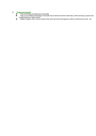 B-    Traitement préventif:
     ❶      Faire la sérologie toxoplasmique prénuptiale.
     ❶      Faire une surveillance sérologique mensuelle chez la femme enceinte (même labo, même technique, examen des
         2 prélèvements en même temps.)
     ❶      Règles d'hygiène, Bien cuire la viande et bien laver les fruits et les légumes, éviter le contact avec le chat…etc.
 