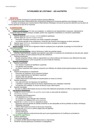 Gastro-entérologie 4
                                                                                                                   Anatomie pathologique 4

                                      PATHOLOGIES DE L’ESTOMAC : LES GASTRITES



I-         DEFINITION :
        Le terme de gastrite correspond à 2 groupes anatomo-clinique différents :
      -      Il désigne toute lésion inflammatoire et/ou dystrophique atteignant la muqueuse gastrique sans étiologies connues.
      -      Ce terme est employé pour d’autres lésions inflammatoires d’étiologies connues et qui peuvent atteindre tous les plans de
        la paroi gastrique en plus de la muqueuse.

II-        CLASSIFICATION :
      A.     Les gastrites aiguës:
         ➲     Aspect morphologique: On note une congestion, un œdème et une hypersécrétion muqueuse, intéressants la
           muqueuse dans son étendu presque complète, parfois avec apparition d’ulcérations ou d’érosions superficielles.
         ➲     Aspect étiologique:
                  Gastrite aiguë par agent physique, tel les irradiations gastriques.
                  Gastrite aiguë par ingestion d’agent chimique
             •      Intoxication alcoolique entraînant une simple congestion passagère.
             •      Les dérivés salicylés et les antibiotiques, entraînant des érosions hémorragiques et même ulcérantes.
                  Gastrite aiguë infectieuse, rencontrée au cours de la fièvre, la grippe ou la diphtérie.
                  Gastrite aiguë allergique.
         ➲     Aspect évolutif : Se fait vers la régression totale en quelques jours en générale, le passage à la chronicité est
           néanmoins possible.
      B.     Les gastrites chroniques:
         ➲      Aspects macroscopiques: Lésions identiques à celles des gastrites aiguës.
                  Gastrites hypertrophiques, appelée aussi gastrite à gros plies, la muqueuse est caractérisée par des gros plis, séparé
             parfois par des sillons occupés quelques fois par des ulcérations.
                  Gastrites atrophiques :
             •      Gastrite atrophique diffuse, totale ou segmentaire sur la face antérieure de l’estomac avec effacement des plies.
             •      Gastrite atrophique en aires occupantes une zone limitée de l’estomac.
         ➲     Aspects histologiques :
                 Gastrite superficielle:
             •      Une abrasion localisée de l’épithélium superficiel.
             •      Les glandes sont normales.
             •      Le chorion superficiel inter-cryptique comprend une infiltration de cellules lympho-plasmocytaires et des vaisseaux
               congestifs.
                 Gastrite pré-atrophique ou atrophiante:
             •      Diminution de l’épaisseur de la muqueuse fundique.
             •      Lésions dégénératives de l’épithélium superficiel.
             •      Atrophie nette des glandes.
             •      Infiltrat inflammatoire essentiellement lymphocytaire au niveau du chorion.
                 Gastrite atrophique:
             •      Une nette diminution de l’épaisseur de l’épithélium.
             •      L’épithélium superficiel présente des lésions dégénératives avec métaplasie intestinale.
             •      Les glandes sont raréfiées, le chorion est fibreux et peu inflammatoire.
                 Gastrite interstitielle:
                   On note un infiltrat inflammatoire de tout le chorion fait d’éléments lymphoïdes soit diffus ou regroupé en nodules.
         ➲     Les facteurs étiologiques:
           ➨      Toutes les causes supposées des gastrites aiguës avec ou sans perte de substance.
           ➨      Alcoolisme chronique.
           ➨      Les gastrites d’accompagnement :
             o      A la périphérie d’un ulcère.
             o      Au contacte d’un corps étranger dans l’estomac.
             o      Au pourtour ou à distance d’un cancer gastrique.
           ➨      Gastrite de la maladie de Biermer (atrophie en aires):
             o      Dispersion dans les glandes de cellules bordantes au sein desquelles se fait la synthèse du facteur intrinsèque.
             o      Métaplasie intestinale.
             o      Infiltrat inflammatoire du chorion et de la sous muqueuse.
           ➨      Le groupe des gastropathies parfois intégré dans les gastrites :
             o      Hémochromatose.
             o      Anémie sidéroprive.
             o      Et certaines affections endocriniennes tels que le pan-hypopituitarisme et l’insuffisance surrénalienne.
      C.       Les gastrites spécifiques:
                  Gastrite syphilitique.
                  Tuberculose gastrique.
                  La maladie de BBS (Besnier-Bœck-Schaumann) ou Sarcoïdose.
                  Certaines mycoses gastriques (Candidose ou Aspergillose.)
 