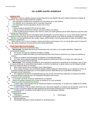 Gastro-entérologie 5
                                                                                                                      Anatomie pathologique 5

                                               LES ULCERES GASTRO-DUODENAUX


I-          GENERALITES :
      A.       Définition: C’est une maladie organique, la plus fréquente du tube digestif, dite aussi maladie ulcéreuse ou maladie de
         Cruveilhier. Pour parler d’ulcère il faut trois conditions :
         •       Une interruption complète de la muqueuse et la musculeuse par un bloc scléreux.
         •       Une altération de la musculeuse vers la musculaire muqueuse.
         • 