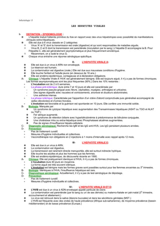 Infectiologie 15

                                                        LES HEPATITES VIRALES


I-           DEFINITION – EPIDEMIOLOGIE :
     ✵          L'hépatite traduit l'atteinte primitive du foie en rapport avec des virus hépatotropes avec possibilité de manifestations
             cliniques extra-hépatiques.
     ✵          Elle est due à 6 virus classés en 2 catégories:
                   Virus 'A' et 'E' dont la transmission est orale (digestive) et qui sont responsables de maladies aiguës.
                   Virus B, C et D dont la transmission est parentérale (inoculation par le sang.) L'hépatite D accompagne la B. Pour
                l'hépatite C, elle est généralement asymptomatique et plus fréquemment anictérique.
                   Récemment, on a isolé le virus G.
     ✵          Chaque virus entraîne une réponse sérologique spécifique.

                                                          II-      L'HEPATITE VIRALE A:
         ✵       Elle est due à un virus à ARN non enveloppé.
         ✵       Le réservoir est humain.
         ✵       La contamination est digestive (orale.) Elle est due aux mauvaises conditions d'hygiène.
         ✵       Elle touche l'enfant et l'adulte jeune (en dessous de 16 ans.)
         ✵       Elle est endémo-épidémique, contagieuse et à déclaration obligatoire.
     A-        Clinique: L'hépatite Virale A 'HVA' est généralement bénigne. Elle est toujours aiguë, il n'y a pas de formes chroniques.
             Les formes asymptomatiques sont les plus fréquentes (90%.) Dans les 10% restantes :
         ∗       L'incubation est de 2 à 6 semaines.
         ∗       La phase pré-ictérique: dure entre 7 et 10 jours et elle est caractérisée par:
             -      Un syndrome pseudo-grippal avec fièvre, céphalées, myalgies, arthralgies et urticaires.
             -      Des signes digestifs avec nausées et vomissements, anorexie et douleurs abdominales.
             -      Une asthénie intense.
         ∗       La phase ictérique: Caractérisée par l'apparition d'un ictère d'abord conjonctivale puis généralisé accompagné de
                 selles décolorées et d'urines foncées.
         ∗       L'évolution est favorable et la guérison est spontanée en 10 jours. Elle confère une immunité solide.
     B-        Biologie: Marquée par:
             ✵      Un syndrome de cytolyse hépatique avec augmentation des Transaminases hépatiques (ASAT ou TGO et ALAT
                 ou TGP.)
             ✵      Fer sérique augmenté.
             ✵      Un syndrome de rétention biliaire avec hyperbilirubinémie à prédominance de bilirubine conjuguée.
             ✵      Une choléstase intra ou extra-hépatique avec Phosphatases alcalines augmentées.
             ✵      Pas de signes d'insuffisance hépato-cellulaire.
     C-        Diagnostic sérologique: Recherche les IgM et les IgG anti-HVA. Les IgG persistant plusieurs années.
     D-        Prévention:
         ∗       Pas de traitement curatif.
         ∗       Mesures d'hygiène individuelles et collectives.
         ∗       Vaccinothérapie non obligatoire en 2 injections à 1 moins d'intervalle avec rappel après 12 mois.

                                                         III-     L'HEPATITE VIRALE E:
       ✵         Elle est due à un virus à ARN.
        ✵        La contamination est digestive.
        ✵        La transmission est rarement directe manuportée, elle est surtout indirecte hydrique.
       ✵         Elle touche les adultes et plus les hommes que les femmes.
        ✵        Elle est endémo-épidémique, de découverte récente en 1990.
     A-        Clinique: Elle est pratiquement identique à l'HVA, il n'y a pas de formes chroniques.
         ∗       L'incubation dure 40 jours en moyenne.
         ∗       La forme aiguë est très souvent ictérique.
         ∗       L'évolution est bénigne mais les formes graves sont possibles surtout pour les femmes enceintes au 3e trimestre.
     B-        Biologie: Identiques à l'HVA, l'insuffisance hépatique est rare.
     C-        Diagnostique sérologique: Actuellement, il n'y a pas de test sérologique de dépistage.
     D-        Prévention:
         ∗       Pas de traitement curatif.
         ∗       Mesures d'hygiène individuelle et collectives.

                                                      IV-       L'HEPATITE VIRALE B ET D:
         ✵       L'HVB est due à un virus à ADN enveloppé appelé particule de Dane.
         ✵       La contamination est parentérale (par le sang ou un de ses dérivés) ou materno-fœtale en péri-natal (3e trimestre,
               accouchement et allaitement.)
         ✵       Le virus est retrouvé dans la salive (lésions buccales) et dans les sécrétions génitales (MST.)
         ✵       L'HVB est fréquente avec des ondes de haute prévalence (Afrique sub-saharienne), de moyenne prévalence (bassin
               méditerranéen) et de basse prévalence (Europe.)
 