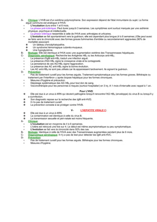 A-         Clinique: L'HVB est d'un extrême polymorphisme. Son expression dépend de l'état immunitaire du sujet. La forme
         aiguë commune est analogue à l'HVA:
     ∗        L'incubation dure entre 1 et 6 mois.
     ∗        La phase pré-ictérique: Peut durer jusqu'à 3 semaines. Les symptômes sont surtout marqués par une asthénie
           physique, psychique et intellectuelle.
     ∗        La phase ictérique ressemble à celle de l'HVA avec arthralgies et urticaires.
     ∗        L'évolution se fait spontanément vers la guérison, elle est cependant plus longue (4 à 8 semaines.) Elle peut aussi
           se faire vers la chronicité avec des formes graves fulminantes d'emblée ou secondairement aggravées (90% de
           mortalité) associant:
         ✵       Un tableau d'encéphalopathie.
         ✵       Un syndrome hémorragique cutanéo-muqueux.
         ✵       Une hypoglycémie.
B-         Biologie: Elle est identique à l'HVA avec une augmentation extrême des Transaminases hépatiques.
C-         Diagnostic sérologique: Recherche les Antigènes HBC ou les Anticorps anti-HBC.
     ∗        La présence d'IgM anti-HBC traduit une infection aiguë.
     ∗        La présence d'AG HBE signe la croissance virale et la contagiosité.
     ∗        La persistance de ces AG HBE signe l'aggravation.
     ∗        La présence des AC anti-HBE signe la bonne évolution.
     ∗        Les AC anti-HBS ne sont pas utilisés car ils apparaissent tardivement. Ils signent la guérison.
D-         Prévention:
     ∗        Pas de traitement curatif pour les formes aiguës. Traitement symptomatique pour les formes graves. Bithérapie ou
           traitement par l'Interféron α après biopsie hépatique pour les formes chroniques.
     ∗        Mesures d'hygiène et précaution.
     ∗        Dépistage systématique des AG HBS pour tout don de sang.
     ∗        Vaccinothérapie pour les personnes à risques (surtout hospitalier) en 3 inj. A 1 mois d'intervalle avec rappel à 1 an.

                                                            Pour L'HVD:
     ✵       Elle est due à un virus à ARN qui devient pathogène lorsqu'il rencontre l'AG HBS (enveloppe) du virus B ou lorsqu'il y
           a surinfection.
     ✵       Son diagnostic repose sur la recherche des IgM anti-HVD.
     ✵       Il n'a pas de traitement curatif.
     ✵       La prévention consiste à se protéger contre l'HVB.

                                                      V-       L'HEPATITE VIRALE C:
  ✵          Elle est due à un virus à ARN.
  ✵          La contamination est identique à celle du virus B.
  ✵          La transmission sexuelle et péri-natale est moins fréquente.
A-         Clinique:
     ∗       L'incubation est en moyenne de 4 à 6 semaines.
     ∗       L'ictère est retrouvé une fois sur 4. Le début est même asymptomatique ou peu symptomatique.
     ∗       L'évolution se fait vers la chronicité dans 50% des cas.
B-         Biologie: Identique à celle de l'HVA avec des Transaminases augmentées pendant plus de 6 mois.
C-         Diagnostique sérologique: Il n'y a pas de test pour détecter les IgM anti-HVC.
D-         Prévention:
     ∗       Pas de traitement curatif pour les formes aiguës. Bithérapie pour les formes chroniques.
     ∗       Mesures d'hygiène.
 