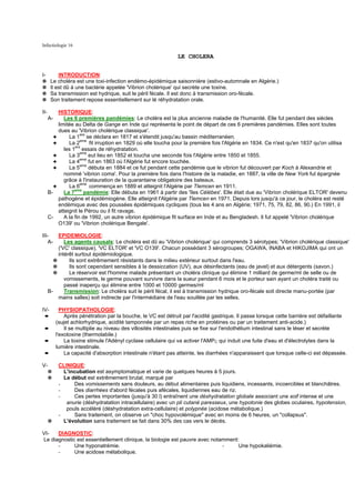 Infectiologie 16

                                                                LE CHOLERA


I-         INTRODUCTION:
✵      Le choléra est une toxi-infection endémo-épidémique saisonnière (estivo-automnale en Algérie.)
✵      Il est dû à une bactérie appelée 'Vibrion cholérique' qui secrète une toxine.
✵      Sa transmission est hydrique, suit le péril fécale. Il est donc à transmission oro-fécale.
✵      Son traitement repose essentiellement sur lé réhydratation orale.

II-        HISTORIQUE:
      A-      Les 6 premières pandémies: Le choléra est la plus ancienne maladie de l'humanité. Elle fut pendant des siècles
           limitée au Delta de Gange en Inde qui représenta le point de départ de ces 6 premières pandémies. Elles sont toutes
           dues au 'Vibrion cholérique classique'.
         ✦      La 1ere se déclara en 1817 et s'étendit jusqu'au bassin méditerranéen.
         ✦      La 2eme fit irruption en 1829 où elle toucha pour la première fois l'Algérie en 1834. Ce n'est qu'en 1837 qu'on utilisa
              les 1ers essais de réhydratation.
         ✦      La 3eme eut lieu en 1852 et toucha une seconde fois l'Algérie entre 1850 et 1855.
         ✦      La 4eme fut en 1863 où l'Algérie fut encore touchée.
         ✦      La 5eme débuta en 1884 et ce fut pendant cette pandémie que le vibrion fut découvert par Koch à Alexandrie et
              nommé 'vibrion coma'. Pour la première fois dans l'histoire de la maladie, en 1887, la ville de New York fut épargnée
              grâce à l'instauration de la quarantaine obligatoire des bateaux.
         ✦      La 6eme commença en 1889 et atteignit l'Algérie par Tlemcen en 1911.
      B-      La 7eme pandémie: Elle débuta en 1961 à partir des 'îles Célèbes'. Elle était due au 'Vibrion cholérique ELTOR' devenu
           pathogène et épidémiogène. Elle atteignit l'Algérie par Tlemcen en 1971. Depuis lors jusqu'à ce jour, le choléra est resté
           endémique avec des poussées épidémiques cycliques (tous les 4 ans en Algérie; 1971, 75, 79, 82, 86, 90.) En 1991, il
           atteignit le Pérou ou il fit ravage.
      C-      A la fin de 1992, un autre vibrion épidémique fit surface en Inde et au Bengladesh. Il fut appelé 'Vibrion cholérique
           O139' ou 'Vibrion cholérique Bengale'.

III-       EPIDEMIOLOGIE:
   A-         Les agents causals: Le choléra est dû au 'Vibrion cholérique' qui comprends 3 sérotypes; 'Vibrion cholérique classique'
           ('VC' classique), 'VC ELTOR' et 'VC O139'. Chacun possédant 3 sérogroupes; OGAWA, INABA et HIKOJIMA qui ont un
           intérêt surtout épidémiologique.
         ✵      Ils sont extrêmement résistants dans le milieu extérieur surtout dans l'eau.
         ✵      Ils sont cependant sensibles à la dessiccation (UV), aux désinfectants (eau de javel) et aux détergents (savon.)
         ✵      Le réservoir est l'homme malade présentant un choléra clinique qui élimine 1 milliard de germe/ml de selle ou de
              vomissements, le germe pouvant survivre dans la sueur pendant 6 mois et le porteur sain ayant un choléra traité ou
              passé inaperçu qui élimine entre 1000 et 10000 germes/ml
      B-      Transmission: Le choléra suit le péril fécal, il est à transmission hydrique oro-fécale soit directe manu-portée (par
           mains salles) soit indirecte par l'intermédiaire de l'eau souillée par les selles.

IV-          PHYSIOPATHOLOGIE:
 ➨             Après pénétration par la bouche, le VC est détruit par l'acidité gastrique. Il passe lorsque cette barrière est défaillante
           (sujet achlorhydrique, acidité tamponnée par un repas riche en protéines ou par un traitement anti-acide.)
 ➨             Il se multiplie au niveau des villosités intestinales puis se fixe sur l'endothélium intestinal sans le léser et secrète
           l'exotoxine (thermolabile.)
 ➨             La toxine stimule l'Adényl cyclase cellulaire qui va activer l'AMPC qui induit une fuite d'eau et d'électrolytes dans la
           lumière intestinale.
 ➨             La capacité d'absorption intestinale n'étant pas atteinte, les diarrhées n'apparaissent que lorsque celle-ci est dépassée.

V-          CLINIQUE:
      ✵       L'incubation est asymptomatique et varie de quelques heures à 5 jours.
      ✵       Le début est extrêmement brutal, marqué par
            -     Des vomissements sans douleurs, au début alimentaires puis liquidiens, incessants, incoercibles et blanchâtres.
            -     Des diarrhées d'abord fécales puis afécales, liquidiennes eau de riz.
            -     Ces pertes importantes (jusqu'à 30 l) entraînent une déshydratation globale associant une soif intense et une
               anurie (déshydratation intracellulaire) avec un pli cutané paresseux, une hypotonie des globes oculaires, hypotension,
               pouls accéléré (déshydratation extra-cellulaire) et polypnée (acidose métabolique.)
            -     Sans traitement, on observe un "choc hypovolémique" avec en moins de 6 heures, un "collapsus".
      ✵       L'évolution sans traitement se fait dans 30% des cas vers le décès.

VI-   DIAGNOSTIC:
Le diagnostic est essentiellement clinique, la biologie est pauvre avec notamment:
      -      Une hyponatrémie.                                              -     Une hypokaliémie.
      -      Une acidose métabolique.
 