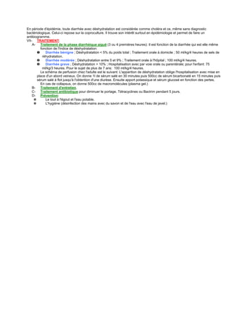 En période d'épidémie, toute diarrhée avec déshydratation est considérée comme choléra et ce, même sans diagnostic
bactériologique. Celui-ci repose sur la coproculture. Il trouve son intérêt surtout en épidémiologie et permet de faire un
antibiogramme.
VII- TRAITEMENT:
    A-   Traitement de la phase diarrhéique aiguë (3 ou 4 premières heures): Il est fonction de la diarrhée qui est elle même
         fonction de l'indice de déshydratation:
       ❶     Diarrhée bénigne ; Déshydratation < 5% du poids total ; Traitement orale à domicile ; 50 ml/kg/4 heures de sels de
          réhydratation.
       ❷     Diarrhée modérée ; Déshydratation entre 5 et 9% ; Traitement orale à l'hôpital ; 100 ml/kg/4 heures.
       ❸     Diarrhée grave ; Déshydratation > 10% ; Hospitalisation avec par voie orale ou parentérale; pour l'enfant: 75
          ml/kg/3 heures. Pour le sujet de plus de 7 ans: 100 ml/kg/4 heures.
         Le schéma de perfusion chez l'adulte est le suivant: L'apparition de déshydratation oblige l'hospitalisation avec mise en
       place d'un abord veineux. On donne 1l de sérum salé en 30 minutes puis 500cc de sérum bicarbonaté en 15 minutes puis
       sérum salé à flot jusqu'à l'obtention d'une diurèse. Ensuite apport potassique et sérum glucosé en fonction des pertes.
         En cas de collapsus, on donne 500cc de macromolécules (plasma gel.)
    B-   Traitement d'entretien.
    C- Traitement antibiotique pour diminuer le portage, Tétracyclines ou Bactrim pendant 5 jours.
    D- Prévention:
     ✵       Le tout à l'égout et l'eau potable.
     ✵       L'hygiène (désinfection des mains avec du savon et de l'eau avec l'eau de javel.)
 