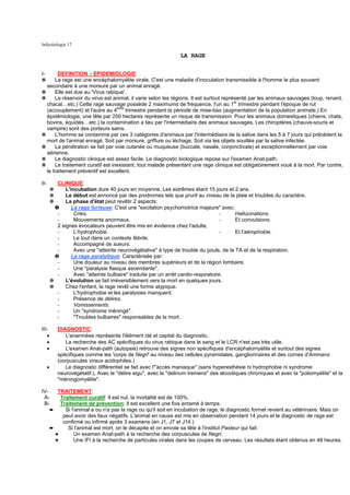 Infectiologie 17

                                                                    LA RAGE


I-      DEFINITION – EPIDEMIOLOGIE:
✵     La rage est une encéphalomyélite virale. C'est une maladie d'inoculation transmissible à l'homme le plus souvent
  secondaire à une morsure par un animal enragé.
✵     Elle est due au 'Virus rabique'.
✵     Le réservoir du virus est animal, il varie selon les régions. Il est surtout représenté par les animaux sauvages (loup, renard,
  chacal…etc.) Cette rage sauvage possède 2 maximums de fréquence, l'un au 1er trimestre pendant l'époque de rut
                                  eme
  (accouplement) et l'autre au 4      trimestre pendant la période de mise-bas (augmentation de la population animale.) En
  épidémiologie, une tête par 250 hectares représente un risque de transmission. Pour les animaux domestiques (chiens, chats,
  bovins, équidés…etc.) la contamination a lieu par l'intermédiaire des animaux sauvages. Les chiroptères (chauve-souris et
  vampire) sont des porteurs sains.
✵     L'homme se contamine par ces 3 catégories d'animaux par l'intermédiaire de la salive dans les 5 à 7 jours qui précédent la
  mort de l'animal enragé. Soit par morsure, griffure ou léchage. Soit via les objets souillés par la salive infectée.
✵     La pénétration se fait par voie cutanée ou muqueuse (buccale, nasale, conjonctivale) et exceptionnellement par voie
  aérienne.
✵     Le diagnostic clinique est assez facile. Le diagnostic biologique repose sur l'examen Anat-path.
✵     Le traitement curatif est inexistant, tout malade présentant une rage clinique est obligatoirement voué à la mort. Par contre,
  le traitement préventif est excellent.

II-          CLINIQUE:
          ✵      L'incubation dure 40 jours en moyenne. Les extrêmes étant 15 jours et 2 ans.
          ✵      Le début est annoncé par des prodromes tels que prurit au niveau de la plaie et troubles du caractère.
          ✵      La phase d'état peut revêtir 2 aspects:
            ❶       La rage furieuse: C'est une "excitation psychomotrice majeure" avec:
             -       Cries.                                                            -   Hallucinations.
             -       Mouvements anormaux.                                              -   Et convulsions.
             2 signes évocateurs peuvent être mis en évidence chez l'adulte,
             -       L'hydrophobie.                                                    -   Et l'aérophobie.
             -       Le tout dans un contexte fébrile.
             -       Accompagné de sueurs.
             -       Avec une "atteinte neurovégétative" à type de trouble du pouls, de la TA et de la respiration.
            ❷       La rage paralytique: Caractérisée par:
             -       Une douleur au niveau des membres supérieurs et de la région lombaire.
             -       Une "paralysie flasque ascendante".
             -       Avec "atteinte bulbaire" traduite par un arrêt cardio-respiratoire.
          ✵      L'évolution se fait irréversiblement vers la mort en quelques jours.
          ✵      Chez l'enfant, la rage revêt une forme atypique.
             -       L'hydrophobie et les paralysies manquent.
             -       Présence de délires.
             -       Vomissements.
             -       Un "syndrome méningé".
             -       "Troubles bulbaires" responsables de la mort.

III-          DIAGNOSTIC:
   •             L'anamnèse représente l'élément clé et capital du diagnostic.
   •             La recherche des AC spécifiques du virus rabique dans le sang et le LCR n'est pas très utile.
   •             L'examen Anat-path (autopsie) retrouve des signes non spécifiques d'encéphalomyélite et surtout des signes
              spécifiques comme les 'corps de Negri' au niveau des cellules pyramidales, ganglionnaires et des cornes d'Ammans
              (corpuscules viraux acidophiles.)
      •          Le diagnostic différentiel se fait avec l'"accès maniaque" (sans hyperesthésie ni hydrophobie ni syndrome
              neurovégétatif.), Avec le "délire aigu", avec le "delirium tremens" des alcooliques chroniques et avec la "poliomyélite" et la
              "méningomyélite".

IV-          TRAITEMENT:
 A-           Traitement curatif: Il est nul, la mortalité est de 100%.
 B-           Traitement de prévention: Il est excellent une fois entamé à temps.
          ➨     Si l'animal a ou n'a pas la rage ou qu'il soit en incubation de rage, le diagnostic formel revient au vétérinaire. Mais on
               peut avoir des faux négatifs. L'animal en cause est mis en observation pendant 14 jours et le diagnostic de rage est
               confirmé ou infirmé après 3 examens (en J1, J7 et J14.)
          ➨      Si l'animal est mort, on le décapite et on envoie sa tête à l'institut Pasteur qui fait:
            ✦        Un examen Anat-path à la recherche des corpuscules de Negri.
            ✦        Une IFI à la recherche de particules virales dans les coupes de cerveau. Les résultats étant obtenus en 48 heures.
 