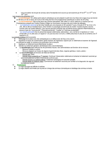 ✦         Une inoculation de broyat de cerveau dans l'encéphale de la souris qui est examiné par IFI le 6eme, le 12eme et le
                  eme
               18 jour.
 Les moyens de prévention sont:
   ❶       La sérothérapie: On utilise soit le sérum antirabique qui est préparé à partir de virus fixes de la rage et qui est donné
      en IM et/ou en SC à raison de 0.25 à 0.50 ml/kg Soit les immunoglobulines spécifiques à raison de 20 UI/kg
   ❷       La vaccinothérapie: Elle se fait dans des centres spécialisés. Elle utilise un vaccin atténué ou inactivé par la β
      Propiolactone préparé par l'institut Pasteur d'Alger sur souriceaux nouveau-nés pour éviter les allergies.
     1.       Le traitement vaccinal se fait chez l'adulte par une ampoule en SC pendant 7 jours. Ensuite 2/10e de ml en J14,
            J30, J60 et J90 en IntraDermique. Chez l'enfant, la posologie est diminuée de moitié. Il existe d'autres vaccins
            comme celui de l'institut Mérieux. Ces vaccins peuvent entraîner des accidents locaux (placard inflammatoire) ou
            graves à type de "mononévrite", "Polyradiculonévrite", "myélite" et "méningo-encéphalite".
     2.       Le vaccin préventif chez le personnel exposé (vétérinaires, laborantins…etc.) se fait en 2 injections à 1 mois
            d'intervalle (J1 et J28) avec un rappel à 1 an puis tous les 3 à 5 ans. L'OMS préconise en plus de ce schéma une 3e
            injection à J7.
La conduite pratique est la suivante:
   ✵       Nettoyage de la plaie avec des antiseptiques ou à défaut avec de l'eau et du savon.
   ✵       Apprécier le risque de contamination après examen de l'agresseur capturé par un vétérinaire et examen de l'agressé
      en précisant le siège, le nombre et la profondeur de la morsure.
   ✵       Appliquer un traitement local (Désinfecter la plaie.)
   ✵       Décider du traitement général, sérothérapie et/ou vaccinothérapie.
     ✦      La sérothérapie étant efficace les 48 premières heures. Son administration est fonction de la morsure;
         -       Morsure multiple ou grave.
         -       Morsure siégeant au niveau de régions hyperinnérvées (face, organes génitaux, mains, pieds.)
     ✦      La vaccinothérapie est fonction de l'état de l'animal:
         -       Animal sain: RAS.
                                               er
         -       Animal vivant suspecté au 1 examen: Continuer l'observation vétérinaire et entamer le traitement vaccinal qui
               sera éventuellement arrêté si l'animal est confirmé sain.
         -       Animal inconnu ou cadavre détruit: Traitement sérologique et vaccinal complet.
         -       Animal abattu et cadavre intact: Commencer le traitement vaccinal puis l'arrêter si le diagnostic de rage est
               formellement écarté.
 C-     Prophylaxie:
   ✵       La rage sauvage est difficile à maîtrise.
   ✵       La rage citadine est limitée par la prise en charge des animaux domestiques et abattage des animaux errants.
 