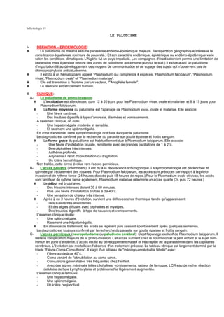 Infectiologie 18

                                                            LE PALUDISME


I-           DEFINITION – EPIDEMIOLOGIE:
✵              Le paludisme ou malaria est une parasitose endémo-épidémique majeure. Sa répartition géographique intéresse la
           zone tropico-équatoriale (ceinture de pauvreté.) Et son caractère endémique, épidémique ou endémo-épidémique varie
           selon les conditions climatiques. L'Algérie fut un pays impaludé. Les compagnes d'éradication ont permis une limitation de
           l'extension mais il persiste encore des zones de paludisme autochtone (surtout le sud.) Il existe aussi un paludisme
           d'importation lié au développement des moyens de communication et de voyage des sujets qui n'observent pas de
           chimioprophylaxie antipaludéenne.
✵              Il est dû à un hématozoaire appelé 'Plasmodium' qui comprends 4 espèces, 'Plasmodium falciparum', 'Plasmodium
           vivax', 'Plasmodium ovale' et 'Plasmodium malariae'.
✵              Elle est transmise à l'homme par un vecteur, l'"Anophèle femelle".
✵              Le réservoir est strictement humain.

II-         CLINIQUE:
      A-      Le paludisme de primo-invasion:
         ✵       L'incubation est silencieuse, dure 12 à 20 jours pour les Plasmodium vivax, ovale et malariae, et 8 à 15 jours pour
              Plasmodium falciparum.
         ✵       La forme moyenne du paludisme est l'apanage de Plasmodium vivax, ovale et malariae. Elle associe:
            -       Une fièvre continue.
            -       Des troubles digestifs à type d'anorexie, diarrhées et vomissements.
            A l'examen clinique, on note:
            -       Une hépatomégalie modérée et sensible.
            -       Et rarement une splénomégalie.
            En zone d'endémie, cette symptomatologie doit faire évoquer le paludisme.
            Le diagnostic est confirmé par la recherche du parasite sur goutte épaisse et frottis sanguin.
         ✵       La forme grave du paludisme est habituellement due à Plasmodium falciparum. Elle associe:
            -        Une fièvre d'installation brutale, rémittente avec de grandes oscillations de 1 à 2°c.
            -        Des céphalées très intenses.
            -        Asthénie profonde.
            -        Adynamie à l'état d'obnubilation ou d'agitation.
            -        Un ictère hémolytique.
            Non traitée, cette forme évolue vers l'accès pernicieux.
      B-      L'accès palustre (intermittent): Il est dû à la réviviscence schizogonique. La symptomatologie est déclenchée et
          rythmée par l'éclatement des rosaces. Pour Plasmodium falciparum, les accès sont précoces par rapport à la primo-
          invasion et de rythme tierce (24 heures d'accès puis 48 heures de repos.) Pour le Plasmodium ovale et vivax, les accès
          sont tardifs et de rythme tierce également. Plasmodium malariae détermine un accès quarte (24 puis 72 heures.)
         ✵       Le début est brutal avec:
            -       Des frissons intenses durant 30 à 60 minutes.
            -       Puis une fièvre d'installation brutale à 39-40°c.
            -       Une sensation de chaleur très intense.
         ✵       Après 2 ou 3 heures d'évolution, survient une défervescence thermique tandis qu'apparaissent:
            -        Des sueurs très abondantes.
            -        Et des algies diffuses avec céphalées et myalgies.
            -        Des troubles digestifs à type de nausées et vomissements.
            L'examen clinique révèle:
            -       Une splénomégalie.
            -       Rarement une hépatomégalie.
         ✵       En absence de traitement, les accès se répètent puis cessent spontanément après quelques semaines.
            Le diagnostic est toujours confirmé par la recherche du parasite sur goutte épaisse et frottis sanguin.
      C-      L'accès pernicieux (neuropaludisme ou paludisme cérébral): C'est l'apanage exclusif de Plasmodium falciparum. Il
          reste la complication majeure de la primo-invasion. Cet accès survient chez le nourrisson et le petit enfant et le sujet non-
          immun en zone d'endémie. L'accès est lié au développement massif et très rapide de la parasitémie dans les capillaires
          cérébraux. L'évolution est mortelle en l'absence d'un traitement précoce. Le tableau clinique est largement dominé par la
          triade "Fièvre-Coma-Convultions". Il s'agit d'un tableau de "méningo-encéphalite fébrile" avec:
            -       Fièvre au-delà de 40°c.
            -       Coma variant de l'obnubilation au coma carus.
            -       Convulsions généralisées très fréquentes chez l'enfant.
            -       Avec des signes méningés telles céphalées, vomissements, raideur de la nuque, LCR eau de roche, réaction
                 cellulaire de type Lymphocytaire et protéinorachie légèrement augmentée.
            L'examen clinique retrouve:
            -       Une hépatomégalie.
            -       Une splénomégalie.
            -       Un ictère conjonctival.
 
