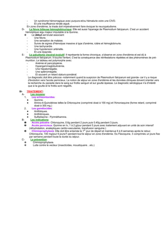 -        Un syndrome hémorragique avec purpura et/ou hématurie voire une CIVD.
      -        Et une insuffisance rénale aiguë.
      En zone d'endémie, la triade doit impérativement faire évoquer le neuropaludisme.
  D-      La fièvre bilieuse hémoglobinurique: Elle est aussi l'apanage de Plasmodium falciparum. C'est un accident
     hémolytique aigu majeur imputable à la Quinine.
    ✵       Le début est brutal associant:
      -        Une fièvre.
      -        Une sensation de malaise.
      -        Suivie de signes d'hémolyse massive à type d'anémie, ictère et hémoglobinurie.
      -        Une tachycardie.
      -        Une hypotension artérielle.
      -        Et une dyspnée.
  E-      Le paludisme viscéral évolutif: Il représente la forme chronique, s'observe en zone d'endémie et est dû à
     Plasmodium falciparum. Il touche l'enfant. C'est la conséquence des réinfestations répétées et des phénomènes de pré-
     munition. Le tableau est polymorphe avec:
      -         Anémie et pancytopénie.
      -         Hypergammaglobulinémie.
      -         Une hépatomégalie.
      -         Une splénomégalie.
      -         Et souvent un retard staturo-pondéral.
        Le diagnostic doit être précoce -notamment quand la suspicion de Plasmodium falciparum est grande- car il y a risque
        d'évolution vers l'accès pernicieux. La notion de séjour en zone d'endémie et les données cliniques doivent orienter vers
        la recherche du parasite dans le sang sur frottis sanguin et sur goutte épaisse. Le diagnostic sérologique n'a d'intérêt
        que si la goutte et le frottis sont négatifs.

III-     TRAITEMENT:
   A-        Les moyens:
      1.      Les schizontocides:
         ✦      Quinine.
         ✦      Amino-4-Quinoléines telles la Chloroquine (comprimé dosé à 100 mg) et l'Amoniaquine (forme retard, comprimé
                dosé à 300 mg.)
      2.      Les gamétocides:
         ✦      Antifoliques.
         ✦      Antifoliniques.
         ✦      Sulfadiazine - Pyriméthamine.
   B-        Les indications:
      ❶       Accès palustre: Chloroquine, 0.6g pendant 2 jours puis 0.40g pendant 3 jours.
     ❷        Accès pernicieux: Quinine en Iv, 1 à 2 g/jour pendant 5 jours avec traitement adjuvant en unité de soin intensif
           (réhydratation, analeptiques cardio-vasculaires, transfusion sanguine.)
     ❸        Chimioprophylaxie: Elle doit être entamée le 1er jour de départ et maintenue 6 à 8 semaines après le retour.
           Chloroquine, 100 mg/jour 6 jours/7 pendant tout le séjour en zone d'endémie. Ou Flavoquine, 3 comprimés un jours fixe
           par semaine pendant toute la durée du séjour.
   C-        La prévention:
      ✵        Chimioprophylaxie.
      ✵        Lutte contre le vecteur (insecticides, moustiquaire…etc.)
 