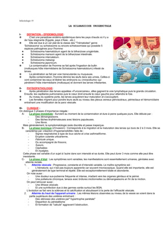 Infectiologie 19

                                              LA BILHARZIOSE UROGENITALE


I-     DEFINITION – EPIDEMIOLOGIE:
✵        C'est une parasitose endémo-épidémique dans les pays chauds où il y a
    de l’eau stagnante (Egypte, pays d’Asie…etc.)
✵        Elle est due à un ver plat de la classe des "Trématodes" genre
    'Schistosoma' ou schistosome ou encore schistosomiase qui possède 5
    espèces pathogènes pour l'homme:
  ✦       Schistosoma haematobium agent de la bilharziose urogénitale.
  ✦       Schistosoma mansoni agent de la bilharziose intestinale.
  ✦       Schistosoma intercalatum.
  ✦       Schistozoma mekangi
  ✦       Schistosoma japonicum.
✵        La contamination de l'homme se fait après l'ingestion de bullin
    (mollusques hôte intermédiaire de Schistosoma haematobium) infesté de
    larves.
✵        La pénétration se fait par voie transcutanée ou muqueuse.
✵        Après contamination, l’homme élimine les œufs dans ses urines. Celles-ci
    vont contaminer les eaux et libérer les embryons ou «miracidiums» qui
    pénètrent l’hôte intermédiaire (mollusque) et donnent les larves infestantes.

II-     PHYSIOPATHOLOGIE:
✵          Après pénétration des larves appelées «Furocercaires», elles gagnent la voie lymphatique puis la grande circulation.
      Ensuite, les capillaires pulmonaires puis le cœur droit ensuite le cœur gauche pour atteindre le foie.
✵          Au niveau du système porte, les larves acquièrent leur maturation et s’accouplent.
✵          Les femelles migrent pour pondre leurs œufs au niveau des plexus veineux périviscéraux, périrectaux et hémorroïdaire
      entraînant une modification de la paroi vésicale.

III-      CLINIQUE :
On distingue 3 phases d’importance inégale :
   A-        La phase immédiate : Survient au moment de la contamination et dure à peine quelques jours. Elle débute par :
           -       Des démangeaisons.
           -       Des tâches érythémateuses avec lésions papuleuses.
           -       Une fièvre.
     Mais généralement, la symptomatologie reste discrète et passe inaperçue.
   B-        La phase toxinique (d’invasion) : Corresponds à la migration et la maturation des larves qui dure de 2 à 3 mois. Elle se
        caractérise par «réaction d’hypersensibilité» faite de :
           -       Signes respiratoires à type de toux sèche et crise asthmatiforme.
           -       Eruption cutanée urticarienne.
           -       Fébricule unique.
           -       Ou accompagné de frissons,
           -       Sueurs,
           -       Céphalées
           -       Et myalgies.
     Cette phase est variable d’un sujet à l’autre dans son intensité et sa durée. Elle peut durer 3 mois comme elle peut être
     inexistante.
   C-        La phase d’état : Les symptômes sont variables, les manifestations sont essentiellement urinaires, génitales avec
        atteinte rectale.
       1.      Atteinte vésicale : Progressive, constante et d’intensité variable. Le maître symptôme est :
           -       L’hématurie, qui n’est pas toujours apparente car souvent microscopique. Quand elle est importante, elle est
               généralement de type terminal et répété. Elle est exceptionnellement totale et abondante.
          On note aussi :
           -       Une douleur sus-pubienne fréquente et intense, irradiant vers les organes génitaux et le périné.
           -       Une pollakiurie chronique, tenace avec brûlures mictionnelles ou démangeaisons en fin de la miction.
          On peut retrouver aussi :
           -       Une lithiase vésicale.
           -       Et une surinfection due à des germes variés surtout les BGN.
          L’évolution se fait vers la sclérose et la calcification et aboutissant à la perte de l’efficacité vésicale.
       2.      Atteinte du haut de l’appareil urinaire : Les mêmes lésions observées au niveau de la vessie se voient dans la
             partie supérieure des uretères entraînant :
           -       Des sténoses des uretères par" hypertrophie pariétale"
           -       Disparition du péristaltisme
           -       Et formation de "calculs" aggravant l’obstruction.
 