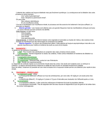 L’atteinte des uretères est toujours bilatérale mais pas forcément symétrique. La conséquence est la dilatation des voies
           urinaires en amont donnant :
               -      Une "urétro-hydronéphrose".
               -      Avec "atrophie du parenchyme rénal".
             On peut noter
               -      Des coliques néphrétiques.
               -      Et une insuffisance rénale.
             Lors de la manifestation de l’insuffisance rénale, le processus est très avancé et le traitement n’est plus suffisant. Le
             pronostic en dépend.
          3.       Atteinte génitale : Les 2 sexes sont atteints avec une grande fréquence mais les manifestations cliniques sont plus
                 ou moins intenses pouvant conduire à la stérilité.
             Chez l’homme, on peut avoir :
               -      Une prostatite.
               -      Une épididymite.
               -      Une orchite.
               -      Une spermatocystite.
             Chez la femme, on observe des lésions basses vulvo-vaginales et cervicales ou hautes de l’utérus, des ovaires et des
             trompes se manifestant par des hémorragies et conduisant à la stérilité.
          4.       Atteinte digestive : Le rectum est constamment atteint. Cette atteinte est toujours asymptomatique mais elle a une
                 grande importance pour mettre en évidence les œufs au-cours de la biopsie.

IV-      DIAGNOSTIC :
 Il repose sur les examens d’orientation :
    A-      L’ASP : Peut montrer des calcifications en projection des voies urinaires et de la vessie.
    B-      L’échographie : Permet d’apprécier la vessie, les uretères, l’index cortico-médullaire et l’existence de dilatation ou
        d’urétro-hydronéphrose.
    C-      L’urographie intraveineuse.
    D-      La TDM abdomino-pelvienne.
    E-      La cystoscopie : Rarement faite, surtout en cas d’hématurie.
    F-      FNS : Révèle une hyperéosinophilie.
Le diagnostic de certitude repose sur la recherche d’œufs dans les urines. Ces œufs sont ovalaires avec un embryon à
l’intérieur, un éperon terminal permet d’observer la vitalité de l’œuf et donc le caractère évolutif de la maladie.
Dans les selles, l’isolement du parasite est rare mais la biopsie de la muqueuse rectale permet une détection plus rapide et plus
simple.

V-        TRAITEMENT – PROPHYLAXIE :
     A.      Le traitement curatif : Utilise
        ✦       La Praziquantel (Biltricide*) efficace sur tous les schistosomes, par voie orale, 40 mg/kg en une seule prise chez
              l’adulte.
        ✦       La Metrifonate (Bilarcil*), 10 mg/kg en 2 prises à 15 jours d’intervalle avec évaluation de l’efficacité après un mois.
     B.      La prophylaxie :
        ✵       La prophylaxie collective : Lutter contre les mollusques et traitement de toute la population atteinte.
        ✵       La prophylaxie individuelle : Pas de baignade dans les eaux douces et stagnantes et port de gants et de bottes dans
           les zones marécageuses.
 