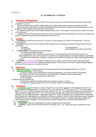 Infectiologie 20

                                                 LA LEISHMANIOSE VISCERALE


I-      DEFINITION – EPIDEMIOLOGIE:
✵          La leishmaniose viscérale ou KALA AZAR ou encore fièvre noire est une anthropozoonose qui atteint l'enfant d'age
       préscolaire (1 à 3 ans.)
✵          Elle est endémique dans le bassin méditerranéen et la contamination survient surtout au printemps et en été.
✵          Elle est due à des protozoaires, parasites intracellulaires strictes colonisant le système réticulo-histiocytaire (fois, rate,
       ganglion et moelle osseuse.) Du genre 'Leishmania infuntum'.
✵          Le réservoir du germe est soit domestique représenté par le chien, soit sauvage et c'est surtout les rongeurs comme le
       rat et la gerboise.
✵          La leishmaniose est transmise après piqûre d'un vecteur anthropophile qui est le Phlébotome perniciosus femelle vivant
       prés des habitations et œuvrant après le crépuscule et durant la nuit.

II-     CLINIQUE:
  ✵       L'incubation est silencieuse et dure entre 1 et 6 mois. On peut retrouver un chancre d'inoculation les 1ers jours qui
       suivent la piqûre.
 ✵        L'invasion passe le plus souvent inaperçue. Elle est insidieuse, dure quelques semaines à quelques mois et elle est
       marquée par:
        -        Une pâleur.                                                     -     Un amaigrissement.
        -        Une fatigabilité.                                               -     Et éventuellement une fièvre capricieuse.
 ✵        La phase d'état est caractérisée par 3 signes majeurs:
        -        Une pâleur cireuse blanc-jaunâtre.
        -        Un amaigrissement des membres et du thorax avec un énorme abdomen. Cet embonpoint est dû à une
              splénomégalie ferme, lisse, indolore et énorme associée à une hépatomégalie et à des adénomégalies superficielles.
        -        Une fièvre folle, désarticulée, irrégulière, constante mais extrêmement variable et à début brutal obligeant l'enfant
              à dormir.
 ✵        L'évolution sans traitement est mortelle en quelques mois, le décès survient après un accident aigu (hémorragie,
       septicémie…etc.) Sous traitement, la guérison est spectaculaire, la fièvre chute en 48 heures, la splénomégalie régresse
       au bout de 15 jours mais il y a un risque de rechute.

III-   DIAGNOSTIC:
   A-    Diagnostic clinique: La leishmaniose doit être évoquée devant toute splénomégalie fébrile chez un enfant.
   B-    Diagnostic biologique: Il est orienté par:
       -      La FNS qui montre une Leuconeutropénie (cause de septicémies), une anémie profonde normochrome
            normocytaire (<5g d'Hb/ 100 ml de sang) et une thrombopénie (<100000/ ml cause d'hémorragie.)
       -      Hyperprotéinémie par augmentation des γ Globulines.
       -      VS très accélérée.
La leishmaniose est confirmée par:
       -      Isolement des Leishmanies après ponction de la moelle au niveau du sternum.
       -      Le diagnostic sérologique utilise l'IFI (la moins sensible), l'ELISA ou le Western Blot.

IV-    TRAITEMENT:
  A-     Le traitement curatif: A l'hôpital, on utilise la Glutentim à raison de 60 mg/kg/jour en IM profonde pendant 20 à 28
     jours. On débute progressivement à ¼ la dose au 1er jour, puis ½ la dose le 2eme jour, puis ¾ le 3eme jour et enfin pleine
     dose le 4eme jour. Le nombre d'injections est compté à partir du 4eme jour. Ce médicament est toxique et peut entraîner une
                                             ers
     "Stibio-intolérance" apparaissant les 1 jours avec des signes d'allergie (rash cutané et toux sèche) imposant l'arrêt du
     traitement. Ou une "Stibio-intoxication" apparaissant après 10 à 12 jours de traitement dû à l'accumulation du médicament
     dans l'organisme et matérialisée par une atteinte myocardique (troubles du rythme), rénale (insuffisance rénale), hépatique
     (hépatite fulminante et insuffisance hépato-cellulaire) et neurologique (névrite.) Le traitement devra être précédé par un
     bilan cardiaque, rénal et hépatique. On cite aussi comme autres médicaments la Lomidine et l'Amphotéricine B.
  B-     La prophylaxie:
    ❶      Individuelle: Utiliser les moustiquaires, les crèmes répulsives et les insecticides.
    ❷      Collective: Lutter contre les insectes vecteurs (insecticides, DDT…etc.), détruire leur gîtes et abattre les chiens
         errants.
 