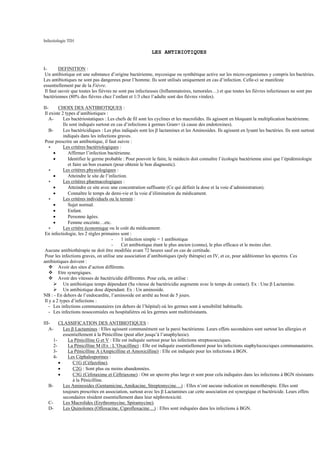 Infectiologie TD1

                                                          LES ANTIBIOTIQUES


I-       DEFINITION :
 Un antibiotique est une substance d’origine bactérienne, mycosique ou synthétique active sur les micro-organismes y compris les bactéries.
Les antibiotiques ne sont pas dangereux pour l’homme. Ils sont utilisés uniquement en cas d’infection. Celle-ci se manifeste
essentiellement par de la Fièvre.
 Il faut savoir que toutes les fièvres ne sont pas infectieuses (Inflammatoires, tumorales…) et que toutes les fièvres infectieuses ne sont pas
bactériennes (80% des fièvres chez l’enfant et 1/3 chez l’adulte sont des fièvres virales).

II-      CHOIX DES ANTIBIOTIQUES :
 Il existe 2 types d’antibiotiques :
    A-      Les bactériostatiques : Les chefs de fil sont les cyclines et les macrolides. Ils agissent en bloquant la multiplication bactérienne.
            Ils sont indiqués surtout en cas d’infections à germes Gram+ (à cause des endotoxines).
    B-      Les bactéricidiques : Les plus indiqués sont les β lactamines et les Aminosides. Ils agissent en lysant les bactéries. Ils sont surtout
            indiqués dans les infections graves.
 Pour prescrire un antibiotique, il faut suivre :
    ∗       Les critères bactériologiques :
       •       Affirmer l’infection bactérienne.
       •       Identifier le germe probable : Pour pouvoir le faire, le médecin doit connaître l’écologie bactérienne ainsi que l’épidémiologie
               et faire un bon examen (pour obtenir le bon diagnostic).
    ∗       Les critères physiologiques :
       •       Atteindre le site de l’infection.
    ∗       Les critères pharmacologiques :
       •       Atteindre ce site avec une concentration suffisante (Ce qui définit la dose et la voie d’administration).
       •       Connaître le temps de demi-vie et la voie d’élimination du médicament.
    ∗       Les critères individuels ou le terrain :
       •       Sujet normal.
       •       Enfant.
       •       Personne âgées.
       •       Femme enceinte…etc.
    ∗       Les critère économique ou le coût du médicament.
 En infectiologie, les 2 règles primaires sont :
                                        -    1 infection simple = 1 antibiotique
                                        -    Cet antibiotique étant le plus ancien (connu), le plus efficace et le moins cher.
 Aucune antibiothérapie ne doit être modifiée avant 72 heures sauf en cas de certitude.
 Pour les infections graves, on utilise une association d’antibiotiques (poly thérapie) en IV, et ce, pour additionner les spectres. Ces
antibiotiques doivent :
         Avoir des sites d’action différents.
         Etre synergiques.
         Avoir des vitesses de bactéricidie différentes. Pour cela, on utilise :
            Un antibiotique temps dépendant (Sa vitesse de bactéricidie augmente avec le temps de contact). Ex : Une β Lactamine.
            Un antibiotique dose dépendant. Ex : Un aminoside.
NB : - En dehors de l’endocardite, l’aminoside est arrêté au bout de 5 jours.
 Il y a 2 types d’infections :
    - Les infections communautaires (en dehors de l’hôpital) où les germes sont à sensibilité habituelle.
    - Les infections nosocomiales ou hospitalières où les germes sont multirésistants.

III-     CLASSIFICATION DES ANTIBIOTIQUES :
   A-      Les β Lactamines : Elles agissent communément sur la paroi bactérienne. Leurs effets secondaires sont surtout les allergies et
           essentiellement à la Pénicilline (peut aller jusqu’à l’anaphylaxie).
      1-     La Pénicilline G et V : Elle est indiquée surtout pour les infections streptococciques.
      2-     La Pénicilline M (Ex : L’Oxacilline) : Elle est indiquée essentiellement pour les infections staphylococciques communautaires.
      3-     La Pénicilline A (Ampicilline et Amoxicilline) : Elle est indiquée pour les infections à BGN.
      4-     Les Céphalosporines :
         •      C1G (Céfazoline).
         •      C2G : Sont plus ou moins abandonnées.
         •      C3G (Céfotaxime et Céftriaxone) : Ont un spectre plus large et sont pour cela indiquées dans les infections à BGN résistants
                à la Pénicilline.
   B-      Les Aminosides (Gentamicine, Amikacine, Streptomycine…) : Elles n’ont aucune indication en monothérapie. Elles sont
           toujours prescrites en association, surtout avec les β Lactamines car cette association est synergique et bactéricide. Leurs effets
           secondaires résident essentiellement dans leur néphrotoxicité.
   C-      Les Macrolides (Erythromycine, Spiramycine).
   D-      Les Quinolones (Ofloxacine, Ciprofloxacine…) : Elles sont indiquées dans les infections à BGN.
 