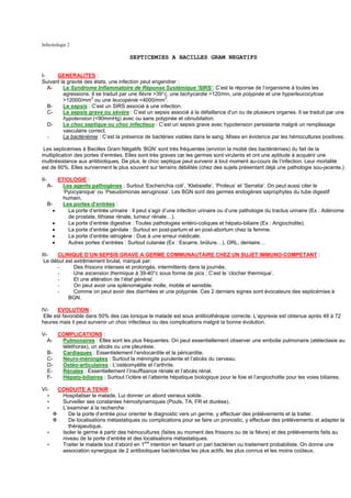 Infectiologie 2

                                              SEPTICEMIES A BACILLES GRAM NEGATIFS


I-    GENERALITES :
Suivant la gravité des états, une infection peut engendrer :
   A-    Le Syndrome Inflammatoire de Réponse Systémique ‘SIRS’: C’est la réponse de l’organisme à toutes les
         agressions. Il se traduit par une fièvre >39°c, une tachycardie >120/mn, une polypnée et une hyperleucocytose
                     3                                3
         >12000/mm ou une leucopénie <4000/mm .
   B-    Le sepsis : C’est un SIRS associé à une infection.
   C-    Le sepsis grave ou sévère : C’est un sepsis associé à la défaillance d’un ou de plusieurs organes. Il se traduit par une
         hypotension (<90mmHg) avec ou sans polypnée et obnubilation.
   D-    Le choc septique ou choc infectieux : C’est un sepsis grave avec hypotension persistante malgré un remplissage
         vasculaire correct.
   -     La bactériémie : C’est la présence de bactéries viables dans le sang. Mises en évidence par les hémocultures positives.

 Les septicémies à Bacilles Gram Négatifs ‘BGN’ sont très fréquentes (environ la moitié des bactériémies) du fait de la
multiplication des portes d’entrées. Elles sont très graves car les germes sont virulents et ont une aptitude à acquérir une
multirésistance aux antibiotiques. De plus, le choc septique peut survenir à tout moment au-cours de l’infection. Leur mortalité
est de 60%. Elles surviennent le plus souvent sur terrains débilités (chez des sujets présentant déjà une pathologie sou-jacente.)

II-            ETIOLOGIE :
      A-         Les agents pathogènes : Surtout ‘Escherichia coli’, ‘Klebsielle’, ‘Proteus’ et ‘Serratia’. On peut aussi citer le
                 ‘Pyocyanique’ ou ‘Pseudomonas aeruginosa’. Les BGN sont des germes endogènes saprophytes du tube digestif
                 humain.
      B-         Les portes d’entrées :
        •          La porte d’entrée urinaire : Il peut s’agir d’une infection urinaire ou d’une pathologie du tractus urinaire (Ex : Adénome
                   de prostate, lithiase rénale, tumeur rénale…).
           •       La porte d’entrée digestive : Toutes pathologies entéro-coliques et hépato-biliaire (Ex : Angiocholite).
           •       La porte d’entrée génitale : Surtout en post-partum et en post-abortum chez la femme.
           •       La porte d’entrée iatrogène : Due à une erreur médicale.
           •       Autres portes d’entrées : Surtout cutanée (Ex : Escarre, brûlure…), ORL, dentaire…

III-  CLINIQUE D’UN SEPSIS GRAVE A GERME COMMUNAUTAIRE CHEZ UN SUJET IMMUNO-COMPETANT :
 Le début est extrêmement brutal, marqué par:
      -       Des frissons intenses et prolongés, intermittents dans la journée.
      -       Une ascension thermique à 39-40°c sous forme de pics ; C’est le ‘clocher thermique’.
      -       Et une altération de l’état général.
      -       On peut avoir une splénomégalie molle, mobile et sensible.
      -       Comme on peut avoir des diarrhées et une polypnée. Ces 2 derniers signes sont évocateurs des septicémies à
           BGN.

IV-    EVOLUTION :
 Elle est favorable dans 50% des cas lorsque le malade est sous antibiothérapie correcte. L’apyrexie est obtenue après 48 à 72
heures mais il peut survenir un choc infectieux ou des complications malgré la bonne évolution.

V-       COMPLICATIONS :
  A-      Pulmonaires : Elles sont les plus fréquentes. On peut essentiellement observer une embolie pulmonaire (atélectasie au
          téléthorax), un abcès ou une pleurésie.
      B-  Cardiaques : Essentielement l’endocardite et la péricardite.
      C-  Neuro-méningées : Surtout la méningite purulente et l’abcès du cerveau.
      D-  Ostéo-articulaires : L’ostéomyélite et l’arthrite.
      E-  Rénales : Essentiellement l’insuffisance rénale et l’abcès rénal.
      F-  Hépato-biliaires : Surtout l’ictère et l’atteinte hépatique biologique pour le foie et l’angiocholite pour les voies biliaires.

VI-            CONDUITE A TENIR :
      ∗         Hospitaliser le malade. Lui donner un abord veineux solide.
      ∗         Surveiller ses constantes hémodynamiques (Pouls, TA, FR et diurèse).
      ∗         L’examiner à la recherche :
                  De la porte d’entrée pour orienter le diagnostic vers un germe, y effectuer des prélèvements et la traiter.
                  De localisations métastatiques ou complications pour se faire un pronostic, y effectuer des prélèvements et adapter la
                  thérapeutique.
      ∗         Isoler le germe à partir des hémocultures (faites au moment des frissons ou de la fièvre) et des prélèvements faits au
                niveau de la porte d’entrée et des localisations métastatiques.
      ∗         Traiter le malade tout d’abord en 1ere intention en faisant un pari bactérien ou traitement probabiliste. On donne une
                association synergique de 2 antibiotiques bactéricides les plus actifs, les plus connus et les moins coûteux.
 