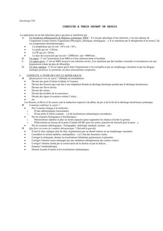 Infectiologie TD2

                                             CONDUITE A TENIR DEVANT UN SEPSIS


La septicémie est un état infectieux grave qui peut se manifester par
 A-      Un Syndrome Inflammatoire de Réponse systémique ‘SIRS’ : Il n’est pas spécifique d’une infection, c’est une réponse de
         l’organisme à toutes formes d’agressions (Physiques, chimiques, biologiques…). Il se manifeste par le dérèglement d’au moins 2 de
         ces composantes hémodynamiques :
    •       La température qui est soit >38°c soit <36°c.
    •       Le pouls qui est >120/mn.
    •       La FR qui est >20/mn.
    •       Le taux de Leucocytes qui est soit >12000/mm soit <4000/mm .
 B-      Un sepsis : C’est l’association d’un SIRS et d’une infection lente et localisée.
 C-      Un sepsis grave : C’est un SIRS associé à une infection sévère. Il se manifeste par des troubles viscérales et circulatoires soit une
         hypotension (chute de plus de 40mmHg).
 D-      Un choc septique : C’est un sepsis grave dont l’hypotension n’est corrigible ni par un remplissage vasculaire ni par les drogues
         inotropes positives. Le pronostic est alors sérieusement compromis.

I-     CONDUITE A TENIR DEVANT LE SEPSIS GRAVE :
          Quand pense-t-on au sepsis ? (Malade en consultation).
     •       Devant une porte d’entrée évidente à l’examen.
     •       Devant des frissons (qui sont dus à une adaptation brutale au décalage thermique produit par la décharge bactérienne).
     •       Devant une fièvre élevée.
     •       Devant des sueurs.
     •       Devant des troubles de la conscience.
     •       Devant des signes évocateurs comme l’ictère…
     •       etc.
     Les frissons, la fièvre et les sueurs sont la traduction respective du début, du pic et de la fin de la décharge bactérienne systémique.
          Comment confirmer le sepsis ?
     •       Par l’examen clinique à la recherche :
       o        D’une splénomégalie (inconstante).
       o        D’une porte d’entrée (cutanée…) et de localisations métastatiques secondaires.
     •       Par les examens biologiques et biochimiques :
       o        Hémocultures répétées et plus ou moins espacées (pour augmenter les chances d’isoler le germe).
       o        Prélèvements au niveau de la porte d’entrée (ECBU pour les urines, ponction de furoncle pour la peau…).
     •       Par les examens radiologiques : Echographie, radiologie standard, scanner…etc.
          Que faire en terme de conduite thérapeutique ? (Suivant la gravité)
     •       Eviter le choc septique (état de choc, hypotension) par un abord veineux ou un remplissage vasculaire.
     •       Considérer le terrain (diabète, cardiopathies…) et l’état des fonctions vitales.
     •       Corriger la tachypnée, drainer les localisations bilatérales pulmonaires et pleurales.
     •       Corriger l’atteinte neuro-méningée par une intubation (déréglemente des centres vitaux).
     •       Corriger l’atteinte rénale par la conservation de la diurèse ou par la dialyse…
     •       Entamer l’antibiothérapie.
     •       Drainer la porte d’entrée et les localisations métastatiques.
 