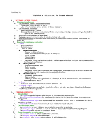 Infectiologie TD 4

                                     CONDUITE A TENIR DEVANT UN ICTERE FEBRILE


I-         AFFIRMER L'ICTERE FEBRILE:
      A-     Interroger le malade sur:
        ✵      Les antécédents familiaux d'hémoglobinopathies:
            ✦      Congénitales comme le déficit en G6PD.
            ✦      Liées à l'environnement comme la notion de lithiase vésiculaire.
         ✵     Les antécédents personnels:
            ✦      Malade anciennement ictérique.
            ✦      Causes probables de lithiase vésiculaire manifestée par une colique hépatique (douleur de l'Hypochondre Droit
                         après un reps riche en graisse.)
         ✵     Notion de voyage (paludisme et fièvre jaune.)
         ✵     Profession (égoutier, mineur) et notion de loisir (pêche, baignade…etc.)
         ✵     Prise de médicaments (on dénombre 3600 médicaments pouvant donner un ictère comme le Paracétamol, les
             AINS…etc.
      B-     Examiner le malade pour rechercher:
         ✵     L'ictère:
            ✦      Mode d'installation.
            ✦      Durée d'évolution.
            ✦      Classe de l'ictère:
               ❶      Ictère choléstatique:
                   -      Couleur verdâtre de la peau.
                   -      Selles décolorées blanchâtres (couleur de mastique.).
                   -      Urines foncées.
                   -      Hépatomégalie.
                   -      Prurit de l'HCD.
                   -      La biologie montre une hyperbilirubinémie à prédominance de bilirubine conjuguée avec une augmentation
                       des Phosphatases Alcalines.
               ❷      Ictère cytolytique:
                   -      Coloration jaune de la peau.
                   -      Selles foncées.
                   -      Urines normales.
                   -      La biologie montre une augmentation des Transaminases hépatiques (surtout l'ALAT ou TGP) avec une
                       hyperbilirubinémie mixte mais à prédominance de bilirubine libre.
               ❸      Ictère hémolytique:
                   -      Ictère avec pâleur cutanée.
                   -      Splénomégalie.
                   -      La biologie montre une augmentation du Fer sérique, du K et de manière modérée des Transaminases
                       hépatiques (surtout la TGO.)
         ✵     La fièvre:
            ✦      Surtout son mode d'installation, fièvre canalaire rémittente…etc.
         ✵     La fièvre et l'ictère:
            ✦      Mode d'installation commun de l'ictère et de la fièvre. Fièvre puis ictère apyrétique = Hépatite virale. Douleurs
               avec fièvre puis ictère = Angiocholite.

II-         POSER LE DIAGNOSTIC:
      A-      Des urgences:
        1.       Les chocs qu'ils soient infectieux septicémiques ou hypovolémiques hémorragiques.
         2.      L'insuffisance hépato-cellulaire des hépatites virales. La mort survient généralement par hémorragie ou par
              hypoglycémie.
        3.       L'insuffisance rénale aiguë de la Leptospirose et des septicémies surtout à BGN. La mort survient par OAP ou
              par œdème cérébral.
         4.      Hépatite fulminante où la mort survient suite à une insuffisance hépato-cellulaire.
      B-      Des pathologies graves:
        1.       Les septicémies surtout à BGN avec leur complication essentielle, l'angiocholite.
        2.       Les hémolyses aiguës survenant au-cours du paludisme et des septicémies à 'Clostridium perfringens'.
        3.       La leptospirose avec mort due à l'insuffisance rénale.
      C-      Autres causes plus ou moins graves:
        1.       Les hépatites virales en dehors des hépatites fulminantes.
        2.       Les hépatites toxiques et médicamenteuses.
        3.       Les néoplasies et les cancers notamment ceux de la tête du pancréas.
 