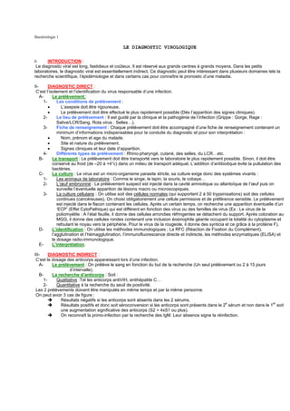 Bactériologie 1

                                                LE DIAGNOSTIC VIROLOGIQUE

I-     INTRODUCTION :
 Le diagnostic viral est long, fastidieux et coûteux. Il est réservé aux grands centres à grands moyens. Dans les petits
laboratoires, le diagnostic viral est essentiellement indirect. Ce diagnostic peut être intéressant dans plusieurs domaines tels la
recherche scientifique, l’épidémiologie et dans certains cas pour connaître le pronostic d’une maladie.

II-       DIAGNOSTIC DIRECT :
 C’est l’isolement et l’identification du virus responsable d’une infection.
    A-      Le prélèvement :
       1-      Les conditions de prélèvement :
          •      L’asepsie doit être rigoureuse.
          •      Le prélèvement doit être effectué le plus rapidement possible (Dés l’apparition des signes cliniques).
       2-      Le lieu de prélèvement : Il est guidé par la clinique et la pathogénie de l’infection (Grippe : Gorge, Rage :
               Salive/LCR/Sang, Rota virus : Selles…).
       3-      Fiche de renseignement : Chaque prélèvement doit être accompagné d’une fiche de renseignement contenant un
               minimum d’informations indispensables pour la conduite du diagnostic et pour son interprétation :
          •      Nom, prénom et age du malade.
          •      Site et nature du prélèvement.
          •      Signes cliniques et leur date d’apparition.
       4-      Différents types de prélèvement : Rhino-pharyngé, cutané, des selles, du LCR…etc.
    B-      Le transport : Le prélèvement doit être transporté vers le laboratoire le plus rapidement possible. Sinon, il doit être
            conservé au froid (de –20 à +4°c) dans un milieu de transport adéquat. L’addition d’antibiotique évite la pullulation des
            bactéries.
    C-      La culture : Le virus est un micro-organisme parasite stricte, sa culture exige donc des systèmes vivants :
       1-      Les animaux de laboratoire : Comme le singe, le lapin, la souris, le cobaye…
       2-      L’œuf embryonné : Le prélèvement suspect est injecté dans la cavité amniotique ou allantoïque de l’œuf puis on
               surveille l’éventuelle apparition de lésions macro ou microscopiques.
       3-      La culture cellulaire : On utilise soit des cellules normales (qui supportent 2 à 50 trypsinisations) soit des cellules
               continues (cancéreuses). On choisi obligatoirement une cellule permissive et de préférence sensible. Le prélèvement
               est injecté dans le flacon contenant les cellules. Après un certain temps, on recherche une apparition éventuelle d’un
               ‘ECP’ (Effet CytoPathique) qui est différent en fonction des virus ou des familles de virus (Ex : Le virus de la
               poliomyélite : A l’état feuille, il donne des cellules arrondies réfringentes se détachent du support. Après coloration au
               MGG, il donne des cellules rondes contenant une inclusion éosinophile géante occupant la totalité du cytoplasme et
               refoulant le noyau vers la périphérie. Pour le virus de la rougeole, il donne des synticia et ce grâce à la protéine F).
    D-      L’identification : On utilise les méthodes immunologiques ; La RFC (Réaction de Fixation du Complément),
            l’agglutination et l’hémagglutination, l’immunofluorescence directe et indirecte, les méthodes enzymatiques (ELISA) et
            le dosage radio-immunologique.
    E-      L’interprétation.

III-     DIAGNOSTIC INDIRECT :
 C’est le dosage des anticorps apparaissant lors d’une infection.
   A-      Le prélèvement : On prélève le sang en fonction du but de la recherche (Un seul prélèvement ou 2 à 15 jours
                    d’intervalle).
   B-      La recherche d’anticorps : Soit :
      1-     Qualitative :Tel les anticorps antiVIH, antihépatite C…
     2-      Quantitative à la recherche du seuil de positivité.
 Les 2 prélèvements doivent être manipulés en même temps et par la même personne.
 On peut avoir 3 cas de figure :
               Résultats négatifs si les anticorps sont absents dans les 2 sérums.
               Résultats positifs et donc soit séroconversion si les anticorps sont présents dans le 2e sérum et non dans le 1er soit
               une augmentation significative des anticorps (S2 = 4xS1 ou plus).
               On reconnaît la primo-infection par la recherche des IgM. Leur absence signe la réinfection.
 