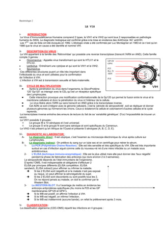Bactériologie 2

                                                               LE VIH

I-      INTRODUCTION:
 Le Virus d’Immunodéficience Humaine comprend 2 types, le VIH1 et le VIH2 qui sont tous 2 responsables en pathologie
humaine du SIDA. Le diagnostic biologique est confirmé grâce à la mise en évidence des AntiCorps ‘AC’ antiVIH.
 Les 1ers cas de Sida ont été évoqués en 1982. L’étiologie virale a été confirmée par Luc Montagnier en 1983 et ce n’est qu’en
1986 que le virus en cause a été identifié et nommé VIH.

II-      DESCRIPTION DU VIRUS :
 Le VIH appartient à la famille des ‘Rétroviridae’ qui possède une reverse transcriptase (transcrit l’ARN en AND). Cette famille
compte 3 genres :
•        Oncornavirus : Appelés virus transformant qui sont le HTLV1 et le         GP120
         HTLV2.                                                                    GP41
•        Lentivirus : Entraînant une cytolyse et qui sont le VIH1 et le VIH2.
•        Spumavirus.                                                               P25
 Ces différentes structures jouent un rôle très important dans                     Rev.Tr
                                                                                   ARN
l’inféctiosité du virus et sont utilisées pour la confirmation
de l’infection à VIH.                                                              P18
 L’infection à VIH est à transmission sexuelle et fœto-maternelle.

III-   CYCLE DE MULTIPLICATION :
   ➨     Après la pénétration du virus dans l’organisme, la GlycoProtéine
       120 ‘Gp120’ va interagir avec le CD4 qui est un récepteur spécifique
       des Lymphocytes.
  ➨      Cette interaction provoque une modification conformationnelle de la Gp120 qui permet la fusion entre le virus et la
       membrane cellulaire et donc la pénétration du virus à l’intérieur de la cellule.
  ➨       Le virus libère alors l’ARN qui sera transcrit en AND grâce à la transcriptase inverse.
  ➨      Cet ADN va soit s’intégrer avec le génome cellulaire, c’est la ‘période de séropositivité’, soit se répliquer et donner
       plusieurs génomes qui formeront les virions. Ceux-ci éclateront la cellule et coloniseront d’autres cellules et le cycle
       reprends.
 La transcriptase inverse entraîne des erreurs de lecture du fait de sa ‘variabilité génétique’. D’où l’impossibilité de trouver un
vaccin.
 Le VIH1 possède 3 groupes :
         Le groupe M a 10 sérotypes et il est universel.
         Le groupe O et le groupe N sont sans sérotype et sont spécifiques du Cameroun.
 Le VIH2 n’est présent qu’en Afrique de l’Ouest et présente 5 sérotypes (A, B, C, D, E).

IV-     DIAGNOSTIC AU LABORATOIR :
  A-      Le diagnostic direct : Il est utopique, c’est l’examen au microscope électronique du virus après culture sur
          Lymphocytes.
  B-      Le diagnostic indirect : On prélève du sang sur un tube sec et on centrifuge pour retirer le sérum.
     1-     La PCR (Polymérase Chaine Réaction) : Elle est très sensible et très spécifique du VIH. Elle est très importante
            surtout en cas d’infection aiguë comme celle du nouveau-né né d’une mère infectée ou un malade sous
            antirétroviraux.
     2-     L’ELISA (technique immuno-enzymatique) : Elle est la plus utilisé mais elle peut donner des ‘faux négatifs’
            pendant la phase de fabrication des anticorps (qui dure environ 2 à 3 semaines).
     La séropositivité dépends de l’état immunitaire de l’organisme.
     D’après l’OMS, il est indispensable et obligatoire d’effectuer 2
     ELISA par principes différents (ELISA compétition, ELISA
     sandwich, ELISA indirect) pour affirmer ou infirmer la maladie.
              Si les 2 ELISA sont négatifs et si le malade n’est pas exposé
              au risque, on peut affirmer la séronégativité du sujet.
              Si les 2 ELISA sont discordants ou sont positifs tous les 2,
              On ne répond jamais au malade, on doit le confirmer par le
              Western Blot.
     3-     Le WESTERN BLOT: Il a l’avantage de mettre en évidence les
            anticorps antiprotéines spécifiques (Au moins la P25 et les GP
            membranaires GP120 et GP41).
              Si le WB est positif, on affirme l’infection à VIH.
              Si le WB est négatif, on infirme l’infection.
              Si le WB est indéterminé (aucune bande), on refait le prélèvement après 3 mois.

V-    CLASSIFICATION :
La classification algérienne (CDC-OMS) répartit les infections en 4 groupes :
 