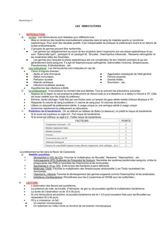 Bactériologie 4

                                                                   LES HEMOCULTURES


I-             INTRODUCTION :
      A-         Le but : Les hémocultures sont réalisées pour différents buts :
           •       Mise en évidence des bactéries éventuellement présentes dans le sang de malades ayants un syndrome
                   septicémique. Pour avoir des résultats positifs, il est indispensable de pratiquer le prélèvement avant et en dehors de
                   toutes antibiothérapies.
           •       2 groupes de germes peuvent être recherchés :
               ➨      Les germes qui obligatoirement au-cours de leur évolution dans l’organisme ont une phase septicémique et qui
                   sont :’Salmonella typhi’, ‘paratyphi A’ et ‘paratyphi B’, ‘Brucella’, ‘Haemophilus influenzae’, ‘Neisseria méningitidis’ et
                   les anaérobies telles les Clostridies.
               ➨      Les germes pour lesquels la phase septicémique est une complication de leur infection première et qui est
                   généralement extra-sanguine. Il s’agit de Staphylocoques pathogènes, Salmonelles mineures, Streptocoques,
                   Pseudomonas, Entérobactéries…etc.
      B-         Les indications : Les hémocultures sont indiquées en cas de :
           •       Fièvre d’origines diverses :
               ➨      Après un acte chirurgical.                                          ➨    Aggravation inexpliquée de l’état général.
               ➨      Déficit immunitaire.                                                ➨    Femme enceinte.
               ➨      Perfusion durable.                                                  ➨    Grands brûlés.
               ➨      Atteinte cardiaque.                                                 ➨    Nourrisson…etc.
               ➨      Infections localisées sévères.
        •          Hypothermie des infections à BGN.
      C-         Le prélèvement : Il est pratiqué au moment des pics fébriles. Tout en prenant les précautions suivantes :
        •          Asepsie de la région où est pratiqué le prélèvement (à l’Alcool iodé ou à la Betadine ou à défaut à l’Alcool à 70°.) Elle
                   est aussi valable pour les doigts du préleveur.
           •       Eliminer, Après séchage, l’iode fixé par une friction avec un tampon de gaze stérile imbibé d’Alcool éthylique à 70°.
           •       Respecter le volume de sang à prélever (1 volume de sang pour 10 volumes de bouillon.)
           •       Utiliser un dispositif de prélèvement stérile, à usage unique ou une seringue stérile à usage unique.
           •       Acheminer rapidement le prélèvement au laboratoire.
      1-         Prédiction de la bactériémie : On se référant au tableau de Bates (ci-dessous), on prédit le risque de bactériémie.
           •       Si le score est supérieur ou égal à 6 ; Fort risque de bactériémie.
           •       Si le score est inférieur ou égal à 2 ; Faible risque de bactériémie.
                                                                   FACTEURS                                            POINTS
                                 Température maximale > 38°                                                              3
                                 Maladie rapidement fatale                                                               4
                                 Maladie terminale                                                                       2
                                 Frissons                                                                                3
                                 Toxicomanie par voie IV                                                                 4
                                 Abdomen chirurgical                                                                     3
                                 Facteurs de comorbidité majeure (coma, détresse respiratoire, arrêt cardiaque…etc.)     3


Le prélèvement se fait dans le flacon de Castaneda.
 2-     Additifs possibles:
           Atmosphère à 10% de CO2: Favorise la multiplication de 'Brucella', 'Neisseria', 'Haemophilus'…etc.
           Anticoagulants SPS (Sulfonate de Polyanétol de Sodium): Neutralise les systèmes bactéricides sanguins, inhibe la
           phagocytose des PNN et neutralise les Polymixines et les Aminosides.
           Saccharose à 10 ou 15%: Evite la lyse des bactéries à paroi déficiente.
           Molécules Thiols: Favorise la multiplication des Streptocoques (endocardite.) Les Thiols neutralisent les
           Aminosides.
           Vitamine K3, Hémine: Favorise le développement des germes exigeants comme l'Haemophilus' et les anaérobies.
           Inhibiteurs d'antibactériens: Pénicillinase pour les β Lactamines et l'APAB pour les sulfamides.-

II-           LECTURE :
           •     L’observation des flacons est quotidienne.
           •     La présence de voile, de trouble, d’hémolyse, de gaz ou de poussées signifie la multiplication bactérienne.
           •     La durée de l’observation va de 10 à 30 jours.
           •     Si une hémoculture est positive, la poussée bactérienne est de 1 à 5 jours exception faite pour les Brucelles qui
                 nécessitent 30 à 40 jours.
           •     S'il y a croissance, on fait :
             ➨      Un examen microscopique.
             ➨      Un isolement sur milieu choisi en fonction de cet examen microscopique.
 