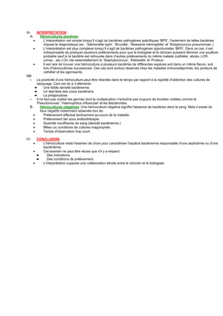 III-    INTERPRETATION :
   A-      Hémocultures positives:
      •      L’interprétation est simple lorsqu’il s’agit de bactéries pathogènes spécifiques ‘BPS’, l’isolement de telles bactéries
             impose le diagnostique (ex : ‘Salmonella typhi’, ‘Brucella’, ‘Neisseria méningitidis’ et ‘Straptococcus pneumoniae’.)
      •      L’interprétation est plus complexe lorsqu’il s’agit de bactéries pathogènes opportunistes ‘BPO’. Dans ce cas, il est
             indispensable de pratiquer plusieurs prélèvements pour que le biologiste et le clinicien puissent éliminer une souillure
             probable sauf si la bactérie est retrouvée dans d’autres prélèvements du même malade (cathéter, abcès, LCR,
             urines…etc.) On cite essentiellement le ‘Staphylococcus’, ‘Klebsiella’ et ‘Proteus’.
      •      Il est rare de trouver une hémoculture à plusieurs bactéries de différentes espèces soit dans un même flacon, soit
             lors d’hémocultures successives. Ces cas sont surtout observés chez les malades immunodéprimés, les porteurs de
             cathéter et les agonisants.
NB:
   ∗    La positivité d'une hémoculture peut être retardée dans le temps par rapport à la rapidité d'obtention des cultures de
        repiquage. Ceci est dû à 3 éléments:
       ➨     Une faible densité bactérienne.
       ➨     Un état lésé des corps bactériens.
       ➨     La phagocytose.
   ∗    Il ne faut pas oublier les germes dont la multiplication n'entraîne pas toujours de troubles visibles comme le
        'Pseudomonas', 'Haemophilus influenzae' et les Bactéroïdes.
   B-      Hémocultures négatives: Une hémoculture négative signifie l'absence de bactéries dans le sang. Mais il existe de
           faux négatifs notamment observés lors de:
      •      Prélèvement effectué tardivement au-cours de la maladie.
      •      Prélèvement fait sous antibiothérapie.
      •      Quantité insuffisante de sang (densité bactérienne.)
      •      Milieu ou conditions de cultures inappropriés.
      •      Temps d'observation trop court.

IV-     CONCLUSION:
      •    L'hémoculture reste l'examen de choix pour caractériser l'espèce bactérienne responsable d'une septicémie ou d'une
           bactériémie.
      •    Cet examen ne peut être réussi que s'il y a respect:
        ➨     Des indications.
        ➨     Des conditions de prélèvement.
      •    L'interprétation suppose une collaboration étroite entre le clinicien et le biologiste.
 