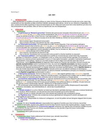 Bactériologie 9

                                                                 LES MST


I-     INTRODUCTION:
   Elles représentent un problème de santé publique en raison de leur fréquence élevée dans le monde ainsi qu'en raison des
complications et des séquelles qu'elles entraînent (stérilité, grossesse extra-utérine, cancer du col, infections congénitales.) De
plus, nombre d'entre elles augmente le risque de transmission du VIH. Elles sont dues aussi bien à des bactéries qu'à des virus,
des protozoaires et des parasites. Elles ont dans la majorité des cas une thérapeutique.

II-         ETIOLOGIE:
      A-       Bactérienne:
         1.      Le gonocoque ou 'Neisseria gonorrhea': Entraîne des gonococcies marquées chez la femme par une cervicite,
             une vulvo-vaginite et une urétrite avec comme complications, des abcès des glandes de Bartholin et une salpingite
             (cause de stérilité et de GEU.) Chez l'homme, il est responsable d'urétrite aiguë avec comme complications une
             prostatite et une épididymite. Chez le nouveau-né né de mère infectée au moment de l'accouchement, il donne une
             conjonctivite néonatale.
            ✵       Dans la phase aiguë, l'écoulement est purulent.
            ✵       Dans la phase chronique, l'écoulement est clair, voire inexistant.
         2.      La 'Chlamydia trachomatis': Est responsable de la MST la plus fréquente. C'est une bactérie pathogène
             intracellulaire causant chez la femme une urétrite ou une cervicite compliquée d'endométrite ou de salpingite avec
             comme séquelles des complications tubaires, la stérilité. Chez l'homme, elle donne une urétrite compliquée de prostatite
             ou d'épididymite avec également comme séquelles la stérilité. Pour le nouveau-né, elle cause une conjonctivite et des
             pneumopathies après passage dans la filière génitale.
            ✵       Pour l'homme, l'écoulement est discret et clair.
            ✵       Pour la femme, l'écoulement est muco-purulent voire purulent si d'autres bactéries s'y associent.
         3.      Le 'Treponema pallidum': Il est responsable de la syphilis qui se transmet par contact direct des muqueuses
             génitales ou d'abrasions cutanées. La multiplication a lieu au niveau de la porte d'entrée (génitale.) Et provoque la
             formation d'un chancre primaire apparaissant 10 jours à 3 mois après l'inoculation, persistant 3 semaines et guérissant
             spontanément. Il est indolore, repose sur une base souple et il est le siège d'une sérosité claire très riche en
             Tréponèmes, c'est la Syphilis primaire (le diagnostic direct repose sur l'examen des sérosités.) Survient ensuite une
             période asymptomatique durant 6 semaines à 6 mois. Au-cours de la Syphilis secondaire, les lésions touchent
             différents organes, la peau et les muqueuses. A ce stade, tous les tests sérologiques sont positifs. Cette période dure 6
             semaines puis régresse spontanément. La maladie retraverse une phase asymptomatique, c'est la Syphilis latente qui
             dure des années aboutissant à la Syphilis tertiaire marquée surtout par une atteinte cardiaque et neurologique.
                 Lorsque la syphilis touche la femme enceinte, on retrouve diverses manifestations cliniques à la naissance d l'enfant,
             c'est la Syphilis congénitale (contamination in-utéro.)
         4.      L'Hémophilus de Ducrey': Donne le chancre mou, ulcération des organes génitaux avec adénopathie inguinale
             suppurée. Ce chancre est douloureux, siège d'un exsudat purulent, il est fréquemment multiple mais ce tableau typique
             peut être absent et l'ulcération peut être confondue avec le chancre syphilitique ou l'herpès génital.
         5.      Les bactéries responsables de vaginite: La vaginose représente la forme la plus fréquente des Leucorrhées chez
             la femme en age de procréer. On peut retrouver outre les pertes abondantes, une odeur fétide, une dyspareunie et
             parfois un prurit. Les leucorrhées sont le plus souvent grisâtres mais parfois jaunâtres ou verdâtres. On peut retrouver
             des germes comme 'Gardenerella vaginalis', 'Mobiluncus' et 'Mycoplasma hominis'.
         6.      De nombreuses autres bactéries peuvent être associées, des cocci gram positifs (Streptocoque B responsable
             d'infections néonatales), des entérobactéries (E. coli) et des Corynebactérium.
      B-       Virales:
         1.      L'Herpès simplex 2: La primo-infection se traduit par des lésions génitales étendues (vésicules) s'ulcérant facilement
             avec douleurs, fièvre et dysurie. Les récurrences sont moins bruyantes que la primo-infection.
                 L'enfant né avec un herpès néonatal d'une mère infectée peut présenter des complications graves.
         2.      Le 'Papilloma virus': Entraîne des condylomes (tumeurs généralement bénignes) Et certains sérotypes sont
             responsables de carcinomes.
         3.      Le 'Pox virus': Responsable du molluscum contagiosum, ce sont de petites verrues bénignes siégeant dans la peau
             et les muqueuses.
         4.      Le VIH.
      C-       Levures: On cite la 'Candida albicans' responsable de la vaginite à Candida avec chez la femme, leucorrhée
          abondante et blanchâtre, épaisse avec œdème et prurit et chez l'homme mycose des organes génitaux, rougeur et prurit.
      D-       Protozoaires: Essentiellement le 'Trichomonas vaginalis' entraînant une vaginite avec écoulement verdâtre et prurit
          chez la femme. Et chez l'homme une infection asymptomatique ou très discrète à type de brulure mictionnelles
          disparaissant spontanément.
      E-       Parasitaires telle la gale et le pou du pubis.

III-         DIAGNOSTIC:
       A-      Le diagnostic direct: Après prélèvement de la lésion (pus, sérosité, leucorrhée.)
        1.       L'examen microscopique:
             ✵      A l'état frais, Candida albicans et Trichomonas vaginalis.
 