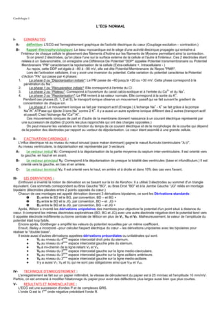 Cardiologie 1

                                                              L'ECG NORMAL


I-         GENERALITES:
     A-      définition: L'ECG est l'enregistrement graphique de l'activité électrique du cœur (Couplage excitation – contraction.)
     B-       Rappel électrophysiologique: Le tissu myocardique est le siège d'une activité électrique propagée qui entraîne à
         l'intérieur de chaque cellule le glissement des filaments d'Actine sur les filaments de Myosine permettant ainsi la contraction.
              Si on prend 2 électrodes, qu'on place l'une sur la surface externe de la cellule et l'autre à l'intérieur. Ces 2 électrodes étant
          reliées à un Galvanomètre, on enregistre une Différence De Potentiel "DDP" appelée Potentiel transmembranaire ou Potentiel
          Membranaire "PM" caractérisant la repolarisation de la cellule (Extra-cellulaire +, Intracellulaire - )
              Au repos, cette DDP est égale à –80 à –90 mV, elle est dite Potentiel Membranaire de Repos "PMR".
              Lors de l'activation cellulaire, il va y avoir une inversion du potentiel. Cette variation du potentiel caractérise le Potentiel
          d'Action "PA" qui passe par 4 phases:
       1.       La phase 0 ou "Dépolarisation initiale": Le PM passe de –80 jusqu'à +20 ou +30 mV. Cette phase correspond à la
                                +
            pénétration du Na .
       2.       La phase 1 ou "Récupération initiale": Elle correspond à l'entrée du Cl-.
                                                                                                                     2+         +
       3.       La phase 2 ou "Plateau": Correspond à l'ouverture du canal calcio-sodique et à l'entrée du Ca et du Na .
                                                                                                                           +
       4.       La phase 3 ou "Repolarisation": Le PM revient à sa valeur normale. Elle correspond à la sortie du K .
            Pendant ces phases (0, 1, 2 et 3), le transport ionique observe un mouvement passif qui se fait suivant le gradient de
            concentration de chaque ion.
                                                                                                            +   +
       5.       La phase 4: Le mouvement ionique se fait par transport actif (Energie.) L'échange Na - K se fait grâce à la pompe
            Na+/K+ ATPase qui éjecte 3 ions Na+ contre 2 K+. Il y a aussi un autre système ionique différent des 2 autres (transport actif
                                            +     2+ +
            et passif) C'est l'échange Na /Ca /K .
              Ces mouvements ioniques de part et d'autre de la membrane donnent naissance à un courant électrique représenté par
          une succession de dipôles (2 points les plus rapprochés qui ont des charges opposées.)
              On peut mesurer les variations en fonction du temps de ce courant électrique et de la morphologie de la courbe qui dépend
          de la position des électrodes par rapport au vecteur de dépolarisation. Le cœur étant assimilé à une grande cellule.

II-        L'ACTIVATION CARDIAQUE :
       L'influx électrique né au niveau du nœud sinusal (pace maker dominant) gagne le nœud Auriculo-Ventriculaire "A-V".
       Au niveau ventriculaire, la dépolarisation est représentée par 3 vecteurs:
     A-       Le vecteur initial V1: Correspond à la dépolarisation de la partie moyenne du septum inter-ventriculaire. Il est orienté vers
          la gauche, en haut et en avant.
     B-       Le vecteur principal V2: Correspond à la dépolarisation de presque la totalité des ventricules (base et infundibulum.) Il est
          orienté vers la gauche, en bas et en arrière.
     C-      Le vecteur terminal V3: Il est orienté vers le haut, en arrière et à droite et dans 10% des cas vers l'avant.

III-    LES DERIVATIONS :
   Einthoven a inventé la notion de dérivation en se basant sur la loi de Kershov. Il a utilisé 3 électrodes au sommet d'un triangle
équivalent. Ces sommets correspondent au Bras Gauche "BG", au Bras Droit "BD" et à la Jambe Gauche "JG" reliés en montage
bipolaire (électrodes placées entre 2 points opposés du cœur.)
   Chacun de ces montages est appelé dérivation donnant 3 dérivations bipolaires, ce sont les Dérivations standards:
          ❶       D1 entre le BD et le BG, par convention, BD – et BG +
          ❷       D2 entre le BD et la JG, par convention, BD – et JG +
          ❸       D3 entre le BG et la JG, par convention, BG – et JG +
   Après, Wilson a inventé les dérivations unipolaires des membres pour objectiver le potentiel d'un point situé à distance du
cœur. Il comprend les mêmes électrodes exploratrices (BD, BG et JG) avec une autre électrode négative dont le potentiel tend vers
0 appelée électrode indifférente ou borne centrale de Wilson en plus de VL, VR et VF. Malheureusement, la valeur de l'amplitude du
potentiel était trop faible.
   Encore après, Goldberger a amplifié les valeurs du potentiel recueilles par un même coefficient.
   Ensuit, Bailey a incorporé –pour calculer l'aspect électrique du cœur – les dérivations unipolaires avec les bipolaires pour
réaliser le "double biaxe".
   Il existe aussi d'autres dérivations appelées dérivations précordiales ou unilatérales qui sont:
          ✦       V1 au niveau du 4eme espace intercostal droit prés du sternum.
          ✦       V2 au niveau du 4eme espace intercostal gauche prés du sternum.
          ✦       V3 à mi-chemin de la ligne reliant V2 et V4.
          ✦       V4 au niveau du 3eme espace intercostal gauche sur la ligne medio-claviculaire.
          ✦       V5 au niveau du 3eme espace intercostal gauche sur la ligne axillaire antérieure.
          ✦       V6 au niveau du 3eme espace intercostal gauche sur la ligne medio-axillaire.
          ✦       Il y a aussi V7, V8 et V9 qui ne sont pas obligatoires ainsi que V3R et V4R.

IV-    TECHNIQUE D'ENREGISTREMENT :
   L'enregistrement se fait sur un papier millimétré, la vitesse de déroulement du papier est à 25 mm/sec et l'amplitude 10 mm/mV.
Parfois, on est emmené à modifier l'étalonnage du papier pour avoir des déflections plus larges aussi bien que plus courtes.
V-         RESULTATS ET NOMENCLATURE :
       L'ECG est une succession d'ondes P et de complexes QRS.
       L'onde Q est la 1ere onde négative précédant l'onde R.
 