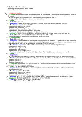 L'onde R est la 1ere onde positive.
  L'onde S est une onde négative venant après R.
  Les ondes Q et S sont inconstantes.

VI-    ETUDE ANALYTIQUE :
  A-   Le rythme: il est commandé par les décharges régulières du nœud sinusal. Il correspond à l'onde P qui est plus visible en
     D2 et en V1.
      On parle de rythme sinusal lorsque chaque complexe QRS est précédé d'une onde P.
      La fréquence Fc = 160/R-R est normalement entre 60 et 100/mn.
 B- L'onde P:
  1-     Durée: 0.06 à 0.12 sec.
  2-     Morphologie: Elle est monophasique, régulière et à sommet arrondi. Elle peut être crochetée ou pointue.
  3-     Axe électrique moyen: entre 0 et +80°.
      Elle est toujours positive en D1 et en D2.
      Elle est toujours négative en AVR.
      Elle est parfois négative en D3, en AVL et en AVF.
      Elle est souvent positive dans les dérivations précordiales.
  4-     Amplitude: Elle est maximale en D2 ou en V1. Elle est inférieure à 2.5mm.
 C- L'intervalle PR (P – Q): Correspond au temps de conduction A–V et est variable en fonction de l'age et de la Fc.
  1-     Durée: 0.12 à 0.20 sec chez l'adulte dans les conditions basales (0.11 à 0.18)
      Chez les sportifs et les neurotoniques, elle est de 0.24 sec à l'état normal.
 D- Le complexes QRS:
  1-     Durée: 0.06 à 0.09 sec.
  2-     Morphologie: Elle dépend dans les dérivations bi et unipolaires de l'axe électrique. La morphologie en détail dépend de
      l'axe et de l'orientation des vecteurs initiaux et terminaux de dépolarisation ventriculaires. Et comme ces vecteurs peuvent
      être dans toutes les directions, on peut avoir des aspects mono, bi ou triphasiques.
  3-     Axe électrique moyen: Entre –10 et +110°. Il varie selon l'age, le sexe et la morphologie thoracique.
      Elle est toujours positive en D2.
      Elle est toujours négative en AVR.
      Elle est souvent positive en D1.
      Elle est variable en AVF, en AVL et en D3.
  4-     Amplitude: Calculée par l"indice de Lewis" = (RD1 + SD2) – (RD3 – RD1) Elle est normalement entre 14 et 17mm.
 E- L'onde U:
  1-     Morphologie:
      De V1 à V6, elle est conditionnée par l'orientation des vecteurs de dépolarisation ventriculaire en projection horizontale.
  2-     Amplitude: Elle est calculée par l"indice de Sokolow – Lyon" = SV1 + RV5 ou V . Elle est normalement inférieure à 35mm.
      Elle est de 3mm en D2.
      Elle est de 5mm en D3.
      Elle est de 3.5mm en AVF.
 F- Le segment ST: Il commence par J mais n'a pas de fin. Il est isoélectrique parfois sus-décalé ou sous-décalé en cas de
     tachycardie dans les précordiales gauches.
 G- L'onde T: C'est la repolarisation ventriculaire.
  1-     Morphologie: Elle est monophasique, rarement biphasique, à sommet arrondi, asymétrique (initiale lente, terminale
      rapide) à début imprécis.
  2-     Axe électrique: Entre –10 et +70°.
      Elle est toujours positive en D1 et en D2.
      Elle est toujours négative en AVR.
      Elle est variable dans les autres dérivations mais souvent négative.
  3-     Amplitude: De 0.5 à 12mm, maximale de V1 jusqu'à V3. Ailleurs, elle est généralement de faible amplitude (plate.)
 H- L'espace QT: C'est le temps d'activation ventriculaire, il varie suivant la Fc.
  1-     Durée: Il faut calculer le QT corrigé. QTc = 0.4 rac(RR)
                 QT normal = 0.39 + ou – 0.04 sec.
 