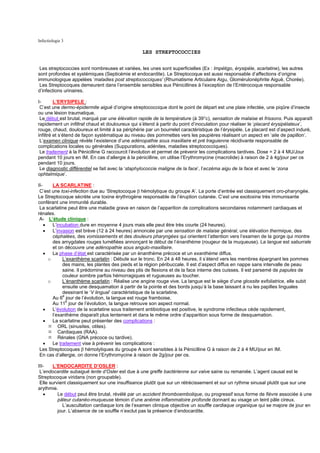 Infectiologie 3

                                                 LES STREPTOCOCCIES


 Les streptococcies sont nombreuses et variées, les unes sont superficielles (Ex : Impétigo, érysipèle, scarlatine), les autres
sont profondes et systémiques (Septicémie et endocardite). Le Streptocoque est aussi responsable d’affections d’origine
immunologique appelées ‘maladies post streptococciques’ (Rhumatisme Articulaire Aigu, Glomérulonéphrite Aiguë, Chorée).
 Les Streptocoques demeurent dans l’ensemble sensibles aux Pénicillines à l’exception de l’Entérocoque responsable
d’infections urinaires.

I-       L’ERYSIPELE :
 C’est une dermo-épidermite aiguë d’origine streptococcique dont le point de départ est une plaie infectée, une piqûre d’insecte
ou une lésion traumatique.
 Le début est brutal, marqué par une élévation rapide de la température (à 39°c), sensation de malaise et frissons. Puis apparaît
rapidement un infiltrat chaud et douloureux qui s’étend à partir du point d’inoculation pour réaliser le ‘placard érysipélateux’,
rouge, chaud, douloureux et limité à sa périphérie par un bourrelet caractéristique de l’érysipèle. Le placard est d’aspect induré,
infiltré et s’étend de façon systématique au niveau des pommettes vers les paupières réalisant un aspect en ‘aile de papillon’.
 L’examen clinique révèle l’existence d’une adénopathie sous maxillaire et pré traguienne récidivante responsable de
complications locales ou générales (Suppurations, adénites, maladies streptococciques).
 Le traitement à la Pénicilline G raccourcit l’évolution et permet de prévenir les complications tardives. Dose = 2 à 4 MU/Jour
pendant 10 jours en IM. En cas d’allergie à la pénicilline, on utilise l’Erythromycine (macrolide) à raison de 2 à 4g/jour per os
pendant 10 jours.
 Le diagnostic différentiel se fait avec la ‘staphylococcie maligne de la face’, l’eczéma aigu de la face et avec le ‘zona
ophtalmique’.

II-     LA SCARLATINE :
 C’est une toxi-infection due au ‘Streptocoque β hémolytique du groupe A’. La porte d’entrée est classiquement oro-pharyngée.
Le Streptocoque sécrète une toxine érythrogène responsable de l’éruption cutanée. C’est une exotoxine très immunisante
conférant une immunité durable.
 La scarlatine peut être une maladie grave en raison de l’apparition de complications secondaires notamment cardiaques et
rénales.
 A- L’étude clinique :
    •   L’incubation dure en moyenne 4 jours mais elle peut être très courte (24 heures).
    •   L’invasion est brève (12 à 24 heures) annoncée par une sensation de malaise général, une élévation thermique, des
        céphalées, des vomissements et des douleurs pharyngées qui orientent l’attention vers l’examen de la gorge qui montre
        des amygdales rouges tuméfiées annonçant le début de l’énanthème (rougeur de la muqueuse). La langue est saburrale
        et on découvre une adénopathie sous angulo-maxillaire.
    •   La phase d’état est caractérisée par un énanthème précoce et un exanthème diffus.
      o      L’exanthème scarlatin : Débute sur le tronc. En 24 à 48 heures, il s’étend vers les membres épargnant les pommes
             des mains, les plantes des pieds et la région péribuccale. Il est d’aspect diffus en nappe sans intervalle de peau
             saine. Il prédomine au niveau des plis de flexions et de la face interne des cuisses. Il est parsemé de papules de
             couleur sombre parfois hémorragiques et rugueuses au toucher.
      o      L’énanthème scarlatin : Réalise une angine rouge vive. La langue est le siège d’une glossite exfoliatrice, elle subit
             ensuite une desquamation à partir de la pointe et des bords jusqu’à la base laissant à nu les papilles linguales
             dessinant le ‘V lingual’ caractéristique de la scarlatine.
             e
        Au 6 jour de l’évolution, la langue est rouge framboise.
        Au 11e jour de l’évolution, la langue retrouve son aspect normal.
    •   L’évolution de la scarlatine sous traitement antibiotique est positive, le syndrome infectieux cède rapidement,
        l’exanthème disparaît plus lentement et dans le même ordre d’apparition sous forme de desquamation.
    •   La scarlatine peut présenter des complications :
           ORL (sinusites, otites).
           Cardiaques (RAA).
           Rénales (GNA précoce ou tardive).
    •   Le traitement vise à prévenir les complications :
 Les Streptocoques β hémolytiques du groupe A sont sensibles à la Pénicilline G à raison de 2 à 4 MU/jour en IM.
 En cas d’allergie, on donne l’Erythromycine à raison de 2g/jour per os.

III-   L’ENDOCARDITE D’OSLER :
 L’endocardite subaiguë lente d’Osler est due à une greffe bactérienne sur valve saine ou remaniée. L’agent causal est le
Streptocoque viridans (non groupable).
 Elle survient classiquement sur une insuffisance plutôt que sur un rétrécissement et sur un rythme sinusal plutôt que sur une
arythmie.
   •      Le début peut être brutal, révélé par un accident thromboembolique, ou progressif sous forme de fièvre associée à une
          pâleur cutanéo-muqueuse témoin d’une anémie inflammatoire profonde donnant au visage un teint pâle cireux.
            L’auscultation cardiaque lors de l’examen clinique objective un souffle cardiaque organique qui se majore de jour en
          jour. L’absence de ce souffle n’exclut pas la présence d’endocardite.
 