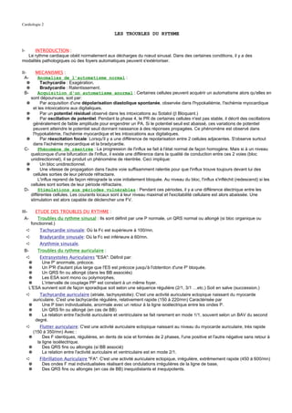 Cardiologie 2

                                                   LES TROUBLES DU RYTHME


I-    INTRODUCTION :
  Le rythme cardiaque obéit normalement aux décharges du nœud sinusal. Dans des certaines conditions, il y a des
modalités pathologiques où des foyers automatiques peuvent s'extérioriser.

II-    MECANISMES :
  A-    Anomalies de l'automatisme normal :
    ✵    Tachycardie : Exagération.
    ✵    Bradycardie : Ralentissement.
  B-    Acquisition d'un automatisme anormal : Certaines cellules peuvent acquérir un automatisme alors qu'elles en
    sont dépourvues, soit par:
  ✵      Par acquisition d'une dépolarisation diastolique spontanée, observée dans l'hypokaliémie, l'ischémie myocardique
     et les intoxications aux digitaliques.
  ✵      Par un potentiel résiduel observé dans les intoxications au Sotalol (β Bloquant.)
  ✵      Par oscillation de potentiel: Pendant la phase 4, le PR de certaines cellules n'est pas stable, il décrit des oscillations
     généralement de faible amplitude pour engendrer un PA. Si le potentiel seuil est abaissé, ces variations de potentiel
     peuvent atteindre le potentiel seuil donnant naissance à des réponses propagées. Ce phénomène est observé dans
     l'hypokaliémie, l'ischémie myocardique et les intoxications aux digitaliques.
  ✵      Par réexcitation focale: Lorsqu'il y a une différence de repolarisation entre 2 cellules adjacentes. S'observe surtout
     dans l'ischémie myocardique et la bradycardie.
 C-     Phénomène de réentrée : La progression de l'influx se fait à l'état normal de façon homogène. Mais si à un niveau
    quelconque d'une bifurcation de l'influx, il existe une différence dans la qualité de conduction entre ces 2 voies (bloc
    unidirectionnel), il se produit un phénomène de réentrée. Ceci implique:
  ✵      Un bloc unidirectionnel.
  ✵      Une vitesse de propagation dans l'autre voie suffisamment ralentie pour que l'influx trouve toujours devant lui des
     cellules sorties de leur période réfractaire.
        L'influx reprend de façon rétrograde la voie initialement bloquée. Au niveau du bloc, l'influx s'infléchit (redescend) si les
    cellules sont sorties de leur période réfractaire.
 D-     Stimulations aux périodes vulnérables : Pendant ces périodes, il y a une différence électrique entre les
    différentes cellules. Les courants locaux sont à leur niveau maximal et l'excitabilité cellulaire est alors abaissée. Une
    stimulation est alors capable de déclencher une FV.

III-       ETUDE DES TROUBLES DU RYTHME :
 A-         Troubles du rythme sinusal : Ils sont définit par une P normale, un QRS normal ou allongé (si bloc organique ou
         fonctionnel.)
     ➪       Tachycardie sinusale: Où la Fc est supérieure à 100/mn.
     ➪       Bradycardie sinusale: Où la Fc est inférieure à 60/mn.
     ➪       Arythmie sinusale.
 B-         Troubles du rythme auriculaire :
     ➪     Extrasystoles Auriculaires "ESA": Définit par:
      ✵     Une P' anormale, précoce.
      ✵     Un P'R d'autant plus large que l'ES est précoce jusqu'à l'obtention d'une P' bloquée.
      ✵     Un QRS fin ou allongé (dans les BB associés)
      ✵     Les ESA sont mono ou polymorphes,
      ✵     L'intervalle de couplage PP' est constant à un même foyer.
      L'ESA survient soit de façon sporadique soit selon une séquence régulière (2/1, 3/1 …etc.) Soit en salve (succession.)
     ➪      Tachycardie auriculaire (atriale, tachysystolie): C'est une activité auriculaire ectopique naissant du myocarde
         auriculaire. C'est une tachycardie régulière, relativement rapide (150 à 220/mn) Caractérisée par
       ✵      Une P bien individualisée, anormale avec un retour à la ligne isoélectrique entre les ondes P.
       ✵      Un QRS fin ou allongé (en cas de BB)
       ✵      La relation entre l'activité auriculaire et ventriculaire se fait rarement en mode 1/1, souvent selon un BAV du second
          degré.
     ➪       Flutter auriculaire: C'est une activité auriculaire ectopique naissant au niveau du myocarde auriculaire, très rapide
         (150 à 350/mn) Avec :
       ✵      Des F identiques, régulières, en dents de scie et formées de 2 phases, l'une positive et l'autre négative sans retour à
           la ligne isoélectrique.
       ✵      Des QRS fins ou allongés (si BB associé)
       ✵      La relation entre l'activité auriculaire et ventriculaire est en mode 2/1.
     ➪       Fibrillation Auriculaire "FA": C'est une activité auriculaire ectopique, irrégulière, extrêmement rapide (450 à 600/mn)
      ✵       Des ondes F mal individualisées réalisant des ondulations irrégulières de la ligne de base,
      ✵       Des QRS fins ou allongés (en cas de BB) inequidistants et inequipotents.
 