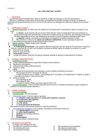 Cardiologie 4

                                                     LES PERICARDITES AIGUËS


I-      DEFINITION :
    La péricardite aiguë est l'inflammation aiguë du péricarde, qu'elle s'accompagne ou non d'un épanchement.
    Elle pose 3 problèmes: D'abord savoir la reconnaître, puis apprécier le pronostic immédiat qui est lié à la rapidité de
constriction de l'épanchement plus qu'à son volume et enfin retrouver son étiologie dont dépend le traitement et le pronostic
ultérieur.

II-   SEMIOLOGIE CLINIQUE :
  A-   Signes fonctionnels : En dehors des cas révélés par une tamponnade, et nécessitant un geste chirurgical, on peu
    noter:
      ✵       La douleur, signe essentiel, elle est souvent médio-sternale, à type de simple gêne thoracique antérieure ou
          parfois pseudo-angineuse restrosternale, constrictive et irradiant vers le cou et les bras. Son caractère fondamental
          est d'être augmentée par la toux, les changements de position et surtout l'inspiration profonde qu'elle bloque.
      ✵       La dyspnée modérée, accentuée par le décubitus et soulagée par la position penchée en avant.
      ✵       Plus rarement, on retrouve des signes de souffrance médiastinale, hoquet, dysphagie et dysphonie.
      La péricardite peut être latente de découverte fortuite à l'examen.
 B-    Signes généraux : Fièvre variable selon l'étiologie.
 C-    Signes physiques :
  ❶     Les frottements péricardiques : Leur présence affirme le diagnostic mais leur absence ne l'exclue pas. Il s'agit d'un
     bruit sec, superficiel de cuir neuf, sans irradiation, persistant en apnée, fugace et variable d'un examen à un autre.
  ❷     Choc de pointe diminué.
  ❸     Bruits du cœur assourdis
  ❹     Tachycardie fréquente.
  ❺     Le reste de l'examen recherche une atteinte cardiaque associée et apprécie le retentissement circulatoire.

III-    EXAMENS COMPLEMENTAIRES :
  A-      Le téléthorax de face :
     ✵     Ombre cardiaque globalement augmentée et élargie transversalement.
     ✵     Rectitude du bord gauche.
     ✵     Effacement des angles cardio-phréniques.
     ✵     Aspect en carafe.
  B-      L'ECG :
     ✵     Les troubles de la repolarisation sont essentiels, souvent retardés et d'évolution évocatrice.
        -       Pas de signe de miroir ni de signes de nécrose.
        -       4 stades d'Holzman avec au Stade 1, sus-décalage de ST. Au Stade 2, ST isoélectrique et T aplatie. Au stade 3,
            T inversée et au Stade 4, retour à la normale
     ✵     Autres anomalies:
        -       Sous-décalage de PQ.
        -       Bas voltage de QRS.
        -       Troubles du rythme à l'étage auriculaire à type de ESA et FA.
  C-      L'échocardiographie : C'est un examen essentiel qui peut montrer un décollement postérieur (parfois antérieur et
      postérieur en cas d'épanchement abondant.)

IV-        FORMES CLINIQUES :
 A.         Les formes latentes.
 B.         La tamponnade : Où il faut distinguer:
     ①        L'adiastolie aiguë : C'est une urgence associant:
            ✵     Un collapsus cardio-vasculaire avec tachycardie, dyspnée et cyanose.
            ✵     Une turgescence des jugulaires.
            ✵     Un thorax douloureux.
            ✵     Une PVC élevée.
            ✵     Un pouls paradoxal de Kussmaul.
         Elle impose la ponction péricardique d'urgence à visée décompressive.
     ②       La compression subaiguë : C'est un tableau d'insuffisance ventriculaire droite avec:
           ✵      Une hépatomégalie douloureuse.
           ✵      Un reflux hépato-jugulaire.
           ✵      Oedèmes des membres inférieurs.
           ✵      Dyspnée.
           ✵      Cardiomégalie.
         La ponction péricardique s'impose là aussi.

V-         DIAGNOSTIC DIFFERENTIEL :
 A.         La douleur est à distinguer de celle :
     ➨       De l'IDM et du syndrome de menace.                          ➨      Des pleurésies et pneumopathies.
     ➨       De l'embolie pulmonaire.                                    ➨      Des urgences abdominales.
     ➨       De la dissection aortique.                                  ➨      Des névralgies inter-costales.
 