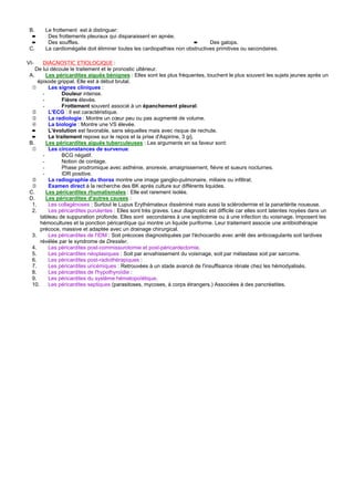B.     Le frottement est à distinguer:
  ➨      Des frottements pleuraux qui disparaissent en apnée.
  ➨      Des souffles.                                                 ➨      Des galops.
 C.     La cardiomégalie doit éliminer toutes les cardiopathies non obstructives primitives ou secondaires.

VI-    DIAGNOSTIC ETIOLOGIQUE :
    De lui découle le traitement et le pronostic ultérieur.
 A.      Les péricardites aiguës bénignes : Elles sont les plus fréquentes, touchent le plus souvent les sujets jeunes après un
     épisode grippal. Elle est à début brutal.
  ➀       Les signes cliniques :
       -        Douleur intense.
       -        Fièvre élevée.
       -        Frottement souvent associé à un épanchement pleural.
  ➁       L'ECG : Il est caractéristique.
  ➂       La radiologie : Montre un cœur peu ou pas augmenté de volume.
  ➃       La biologie : Montre une VS élevée.
  ➨       L'évolution est favorable, sans séquelles mais avec risque de rechute.
  ➨       Le traitement repose sur le repos et la prise d'Aspirine, 3 g/j.
 B.      Les péricardites aiguës tuberculeuses : Les arguments en sa faveur sont:
  ➀       Les circonstances de survenue:
       -        BCG négatif.
       -        Notion de contage.
       -        Phase prodromique avec asthénie, anorexie, amaigrissement, fièvre et sueurs nocturnes.
       -        IDR positive.
  ➁       La radiographie du thorax montre une image ganglio-pulmonaire, miliaire ou infiltrat.
  ➂       Examen direct à la recherche des BK après culture sur différents liquides.
 C.      Les péricardites rhumatismales : Elle est rarement isolée.
 D.      Les péricardites d'autres causes :
  1.      Les collagénoses : Surtout le Lupus Erythémateux disséminé mais aussi la sclérodermie et la panartérite noueuse.
  2.      Les péricardites purulentes : Elles sont très graves. Leur diagnostic est difficile car elles sont latentes noyées dans un
      tableau de suppuration profonde. Elles sont secondaires à une septicémie ou à une infection du voisinage. Imposent les
      hémocultures et la ponction péricardique qui montre un liquide puriforme. Leur traitement associe une antibiothérapie
      précoce, massive et adaptée avec un drainage chirurgical.
  3.      Les péricardites de l'IDM : Soit précoces diagnostiquées par l'échocardio avec arrêt des anticoagulants soit tardives
      révélée par le syndrome de Dressler.
  4.      Les péricardites post-commissurotomie et post-péricardectomie.
  5.      Les péricardites néoplasiques : Soit par envahissement du voisinage, soit par métastase soit par sarcome.
  6.      Les péricardites post-radiothérapiques :
  7.      Les péricardites uricémiques : Retrouvées à un stade avancé de l'insuffisance rénale chez les hémodyalisés.
  8.      Les péricardites de l'hypothyroïdie :
  9.      Les péricardites du système hématopoïétique.
  10.     Les péricardites septiques (parasitoses, mycoses, à corps étrangers.) Associées à des pancréatites.
 