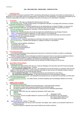 Cardiologie 5

                                   LES PERICARDITES CHRONIQUES CONSTRICTIVES


I-     INTRODUCTION :
   Les péricardites chroniques constrictives "PCC" (constrictions péricardiques chroniques.) Sont liées à la transformation du
péricarde en une coque rigide du fait d'une inflammation, d'une fibrose ou d'une calcification. La constriction péricardique qui en
résulte est responsable d'une gêne au remplissage ventriculaire et provoque une IC particulière; l'"adiastolie".

II-    ETIOLOGIE :
  A-    La tuberculose : Elle reste une étiologie très fréquente dans notre pays.
  B-    PCC post-chirurgicale : Qu'elle survienne après un remplacement valvulaire, un pontage aorto-coronaire ou d'autres
    interventions très fréquentes actuellement.
 C-     PCC post-radiothérapique : La grande majorité des cas est représentée par la maladie d'Hodgkin. La dose seuil de
    radiation est d'environ 4000 rads. Une atteinte myocardique peut être associée rendant le pronostic plus sombre.
 D-     PCC de l'insuffisance rénale (aiguë ou chronique) : Chez les patients sous dialyse.
 E-     PCC lors des infections :
  ①      Bactériennes : Actuellement très rares du fait du progrès des antibiothérapies et du drainage chirurgical.
  ②      virales : La fréquence est difficile à apprécier. On note surtout le "virus coxsackie B".
  ③      parasitaires : Exceptionnelles, on note surtout le kyste hydatique rompu dans le péricarde, les abcès amibiens
      hépatiques perforés avec péricardite purulente.
  ④      Fungiques : Exceptionnelles.
  ⑤      Mycobactériennes : Surtout la tuberculose qui reste dans notre pays l'une des causes principales.
 F-     PCC lors des tumeurs : Qu'elles soient bénignes ou malignes, primitives ou secondaires.
 G-     Autres :
  ✦      Le mulibrey nanisme (affection héréditaire.)
  ✦      L'association CIA + PCC.
  ✦      Les traumatismes thoraciques.
  ✦      Le syndrome post-péricardectomie.
  ✦      Le syndrome de Dressler.

III- PHYSIOPATHOLOGIE :
  ✵     La constriction péricardique touche pratiquement toujours les 2 ventricules et entraîne une gêne au remplissage
   diastolique qui définit l'adiastolie.
 ✵      Pendant la protodiastole, la paroi ventriculaire se distend brusquement mais le mouvement est rapidement limité et
   suivi d'une immobilité complète en méso et télédiastole avec augmentation de la pression télédiastolique.
 ✵      La constriction entraîne une égalisation des pressions de remplissage dans les 4 cavités.
 ✵      Les pressions dans les artères pulmonaires sont peu élevées et le débit cardiaque se voit diminué.

IV-   ANATOMIE PATHOLOGIQUE :
 A-     L'atteinte péricardique :
  ❶      Constriction avec épanchement (25% des cas.) Toutes les étiologies sont retrouvées sauf la PCC post-chirurgicale.
  ❷      Constriction pure sans épanchement : 3 formes:
    ➀       Les constrictions calcifiées (60% des cas.): Les calcifications peuvent être linéaires ou nodulaires. Elles peuvent
        siéger au niveau des sillons A-V ou parfois intéresser l'ensemble du cœur formant une véritable cuirasse ou encore
        pénétrer le myocarde en envoyant des spicules calcaires.
    ➁       Les constrictions fibreuses : Les 2 feuillets péricardiques sont transformés en tissu fibreux.
    ➂       Les constrictions granulomateuses : Le péricarde est transformé en tissu granuleux et scléreux.
 B-     Le retentissement sur le myocarde : Une dystrophie myocardique peut se voir dans les PCC évoluées, de même dans
    les PCC post-radiothérapiques.
 C-     Le retentissement sur le foie : A un stade avancé, une fibrose hépatique peut se développer réalisant une cirrhose
    cardiaque.

V-       SEMIOLOGIE CLINIQUE :
 A-        Circonstances de découverte :
         ✵       Soit dans les suites immédiates d'une péricardite aiguë ; C'est la péricardite subaiguë.
         ✵       Soit plusieurs années après la guérison apparente d'une péricardite aiguë.
         ✵       Soit après l'apparition de signes fonctionnels en l'absence de tout antécédent péricardique.
 B-        Signes fonctionnels :
         ✵       Dyspnée d'effort (85% des cas), dyspnée de décubitus et OAP assez rares.
         ✵       Asthénie.
         ✵       Précordialgies.                                                ✵      Hépatalgies d'effort.
 C-        Signes physiques: La forme complète réalisant le "syndrome de Pick" est actuellement rare, elle associe:
         -       Une dyspnée.                                                   -      Des "signes hépato-abdominaux".
         -       Une cyanose.                                                   -      Une hyperpression veineuse.
         -       Un faciès bouffi.
     ➊      Signes périphériques : Sont au 1er plan avec:
         -       Hépatomégalie (80% des cas) de nature vasculaire, foie régulier, lisse, indolore, sa compression détermine un
             reflux hépato-jugulaire.
         -       Ascite très fréquente, apparaît souvent avant l'œdème des membres inférieurs.
 
