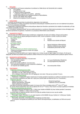V-       BIOLOGIE :
      Les modifications sont toujours présentes et constituent un fidèle témoin de l'évolutivité de la maladie.
         ✵      VS accélérée.
         ✵      Hyperfibrinémie >5 g/l.
         ✵      C. réactive protéine augmentée.
         ✵        2 globuline augmentée avec parfois globuline.
         ✵      Anémie inflammatoire avec hyperleucocytose à Polynucléaires.
         ✵      Test de Latex Waller Rose négatif.
         ✵      Absence de complexes immuns circulants.

VI-     EVOLUTION :
    L'évolution est étroitement liée à la précocité du diagnostic et du traitement.
    Une amélioration ou même une guérison des lésions endocardiques modérées peuvent se voir si le traitement est précoce
et suivi d'une prophylaxie prolongée.
    L'aggravation progressive des lésions endocardiques dépend de l'évolution spontanée de la maladie rhumatismale au fil des
mois et des éventuelles rechutes.
    Le "rhumatisme cardiaque évolutif" est une cardite associée à un syndrome inflammatoire persistant et des arthralgies sans
tendance spontanée à la guérison. Il serait lié à un processus inflammatoire auto-entretenu.

VII- DIAGNOSTIC POSITIF :
    Dans les pays où le RAA existe de façon endémique, le diagnostic est aisé car le tableau clinique est évocateur.
    Comme il n'existe pas de signes pathognomoniques du RAA, Jones a proposé un certain nombre de critères:
 ➨      Les critères majeurs:
  ①       Polyarthrite.                                                ③     Chorée.
  ②       Cardites.                                                    ④     Nodules sous-cutanés de Meynet.
  ⑤       Erythème marginé.
 ➨      Les critères mineurs:
  ①       Arthralgie simple.                                           ④     Signes biologiques inflammatoires.
  ②       Fièvre.                                                      ⑤     Infections streptococcique récente.
  ③       PR allongé.                                                  ⑥     Antécédents personnels de RAA.
 ➨      Preuves confirmant une infection streptococcique:
  ①       Présence de Streptocoques au niveau de la gorge.
  ②       Taux d'ASLO élevé.                                           ③     Scarlatine récente.
    Le diagnostic de RAA est définit par 2 signes majeurs et un mineur ou par un signe majeur et 2 mineurs. On dit que le
diagnostic de RAA est probable devant plusieurs critères mineurs et on dit qu'il est possible devant quelques signes mineurs.

VIII-     DIAGNOSTIC DIFFERENTIEL :
 ➨         Devant un syndrome articulaire, il se pose avec:
  ✵         Une hémopathie maligne.                                        ✵      Un Lupus Erythémateux Disséminé.
  ✵         La maladie de Still.                                           ✵      Une spondylarthrite ankylosante.
 ➨         Devant une cardite soufflante, il se pose avec:
  ✵         Une dystrophie héréditaire du tissu conjonctif ou élastique.
  ✵         Un myxome de l'oreillette gauche.                              ✵      Une endocardite d'Osler.

IX-       TRAITEMENT :
 A-        Traitement antiStreptococcique initial:
    -         Pénicilline V, 2 à 3 MU/j pendant 10 jours.
    -         Pénicilline G en IM, 2 MU/j pendant 10 jours.
    -         S'il y a allergie, Erythromycine, 40 à 50 mg/kg/j par voie orale, 3 fois par jour pendant 10 jours.
 B-        Traitement anti-inflammatoire:
    -         Prédnisone, 2 mg/kg/j (80 mg/jour maximum) en 3 prises pendant 3 semaines si cardite et 2 semaines sans cardite.
           Puis diminution progressive par palier de 5 mg/5 jours (durée totale de traitement de 8 ou 12 semaines.)
 C-        Traitement adjuvant:
   -          Repos strict au lit le 1er jour.                                -        Pansement gastrique.
   -          Régime hypocalorique, hyposodé.                                 -        Traitement d'une IC éventuelle.
   -          Apport potassique et calcique.
                                                                                                      eme
          Les signes fonctionnels disparaissent après 3 à 4 jours et la VS se normalise entre le 8        et le 10eme jours.
          En cas de rebond (réascention de la VS au-delà de 40 mm la 1ere heure), il faut revenir à la dose supérieure immédiate.
 D-        Traitement prophylactique des rechutes:
   -          Benzathyne Benzine Pénicilline en IM, 1.2 MU/j chez l'adulte et 600000 UI/j chez l'enfant pendant 3 semaines.
   -          Pénicilline V, 500000 à 1 million d'UI/j en 2 prises.
           La durée totale du traitement est de 5 ans s'il n'y a pas de cardite et toute la vie en cas de cardite.
 E-        Traitement préventif primaire:
      -       Pharyngite, angine, Pénicilline G, une seule injection en IM, 600000 UI/j pour l'enfant et 1.2 MU/j pour l'adulte.
 F-        Traitement des cardiopathies rhumatismales:
      -       Myocardite, péricardite, corticoïdes pendant longtemps et à forte dose.
      -       La correction chirurgicale est justifiée pour des raisons hémodynamiques, la stabilisation du RAA est souvent
           obtenue.
 